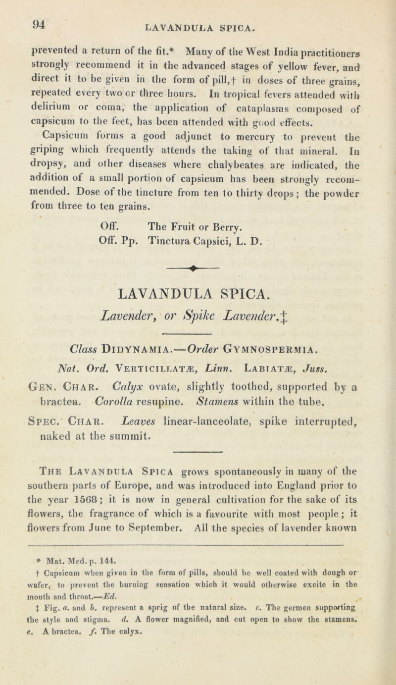 prevented a return of the fit.* Many of the West India practitioners strongly recommend it in the advanced stages of yellow fever, and direct it to be given in the form of pill,-p in doses of three grains, repeated every two or three hours. In tropical fevers attended with delirium or coma, the application of cataplasms composed of capsicum to the feet, has been attended with good effects. Capsicum forms a good adjunct to mercury to prevent the griping which frequently attends the taking of that mineral. In dropsy, and other diseases where chalybeates are indicated, the addition of a small portion of capsicum has been strongly recom- mended. Dose of the tincture from ten to thirty drops; the powder from three to ten grains. Off. The Fruit or Berry. Off. Pp. Tinctura Capsici, L. D. LAVANDULA SPICA. Lavender, or Spike Lavender, + Class Didynamia.—Order Gymnospermia. Nat. Ord. Verticii.lata:, Linn. Labiata:, Juss. Gen. Char. Calyx ovate, slightly toothed, supported by a bractea. Corolla resupine. Stamens within the tube. Spec. Char. Leaves linear-lanceolate, spike interrupted, naked at the summit. The Lavandula Spica grows spontaneously in many of the southern parts of Europe, and was introduced into England prior to the year 1568; it is now in general cultivation for the sake of its flowers, the fragrance of which is a favourite with most people; it flowers from June to September. All the species of lavender known * Mat. Med. p. 144. t Capsicum when given in the form of pills, should be well coated with dough or wafer, to prevent the burning sensation which it would otherwise excite in the mouth and throat.—Ed. $ Fig. a. and b. represent a sprig of the natural size. c. The germen supporting the style and stigma, d. A flower magnified, and cut open to show the stamens. c. A bractea. /. The calyx.
