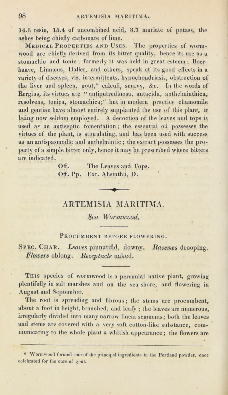 14.8 resin, 15.4 of uncombined acid, 3.7 muriate of potass, the ashes being chiefly carbonate of lime. Medical Properties and Uses. The properties of worm- wood are chiefly derived from its bitter quality, hence its use as a stomachic and tonic ; formerly it was held in great esteem : Boer- liaave, Linnaeus, Haller, and others, speak of its good effects in a variety of diseases, viz. intermittents, hypochondriasis, obstruction of the liver and spleen, gout,* calculi, scurvy, &c. In the words of Rergius, its virtues are “ antiputredinosa, antacida, anthelminthica, resolvens, tonica, stomachica;” but in modern practice chamomile and gentian have almost entirely supplanted the use of this plant, it being now seldom employed. A decoction of the leaves and tops is used as an antiseptic fomentation ; the essential oil possesses the virtues of the plant, is stimulating, and has been used with success as an antispasmodic and anthelmintic ; the extract possesses the pro- perty of a simple bitter only, hence it may be prescribed where bitters are indicated. Off. The Leaves and Tops. Off. Pp. Ext. Absinthii, D. ARTEMISIA MARITIMA. Sea Wormwood. i Procumbent before flowering. Spec. Char. Leaves pinnatifid, downy. Racemes drooping. Flowers oblong. Receptacle naked. This species of wormwood is a perennial native plant, growing plentifully in salt marshes and on the sea shore, and flowering in August and September. The root is spreading and fibrous ; the stems are procumbent, about a foot in height, branched, and leafy ; the ieaves are numerous, irregularly divided into many narrow linear segments; both the leaves and stems are covered with a very soft cotton-like substance, com- municating to the whole plant a whitish appearance; the flowers are * Wormwood formed one of the principal ingredients iu the Portland powder, once celebrated for the cure of gout.