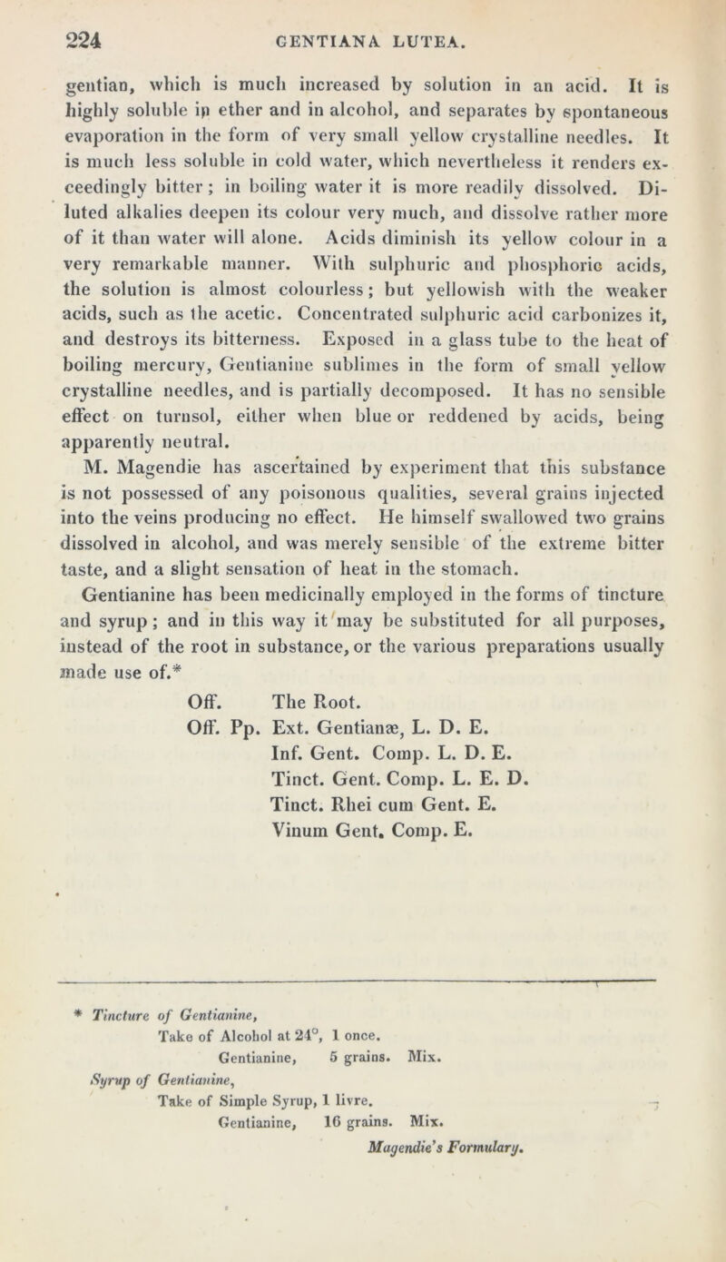 gentian, which is much increased by solution in an acid. It is highly soluble ip ether and in alcohol, and separates by spontaneous evaporation in the form of very small yellow crystalline needles. It is much less soluble in cold water, which nevertheless it renders ex- ceedingly bitter ; in boiling water it is more readily dissolved. Di- luted alkalies deepen its colour very much, and dissolve rather more of it than water will alone. Acids diminish its yellow colour in a very remarkable manner. With sulphuric and phosphoric acids, the solution is almost colourless; but yellowish with the weaker acids, such as the acetic. Concentrated sulphuric acid carbonizes it, and destroys its bitterness. Exposed in a glass tube to the heat of boiling mercury, Gentianine sublimes in the form of small vellow crystalline needles, and is partially decomposed. It has no sensible effect on turnsol, either when blue or reddened by acids, being apparently neutral. M. Magendie has ascertained by experiment that this substance is not possessed of any poisonous qualities, several grains injected into the veins producing no effect. He himself swallowed two grains dissolved in alcohol, and was merely sensible of the extreme bitter taste, and a slight sensation of heat in the stomach. Gentianine has been medicinally employed in the forms of tincture and syrup; and in this way it may be substituted for all purposes, instead of the root in substance, or the various preparations usually made use of.* * Off. The Root. Off. Pp. Ext. Gentianae, L. D. E. Inf. Gent. Comp. L. D. E. Tinct. Gent. Comp. L. E. D. Tinct. Rhei cum Gent. E. Vinum Gent. Comp. E. T * Tincture of Gentianine, Take of Alcohol at 24°, 1 once. Gentianine, 5 grains. Mix. Syrup of Gentianine, Take of Simple Syrup, 1 livre. Gentianine, 16 grains. Mix. Magendie s Formulary.