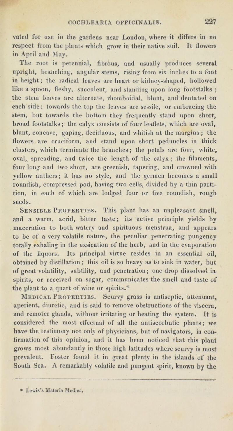 vated for use in the gardens near London, where it differs in no respect from the plants which grow in their native soil. It flowers in April and May. The root is perennial, fibrous, and usually produces several upright, branching, angular stems, rising from six inches to a foot in height; the radical leaves are heart or kidney-shaped, hollowed like a spoon, fleshy, succulent, and standing upon long footstalks ; the stem leaves are alternate, rhomboidal, blunt, and deutated on each side: towards the top the leaves are sessile, or embracing the stem, but towards the bottom they frequently stand upon short, broad footstalks; the calyx consists of four leaflets, which are oval, blunt, concave, gaping, deciduous, and whitish at the margins; the flowers are cruciform, and stand upon short peduncles in thick clusters, which terminate the branches; the petals are four, white, oval, spreading, and twice the length of the calyx ; the filaments, four long and two short, are greenish, tapering, and crowned with yellow anthers; it has no style, and the germen becomes a small roundish, compressed pod, having two cells, divided by a thin parti- tion, in each of which are lodged four or five roundish, rough seeds. Sensible Properties. This plant has an unpleasant smell, and a warm, acrid, bitter taste; its active principle yields by maceration to both watery and spirituous menstrua, and appears to be of a very volatile nature, the peculiar penetrating pungency totally exhaling in the exsication of the herb, and in the evaporation of the liquors. Its principal virtue resides in an essential oil, obtained by distillation ; this oil is so heavy as to sink in water, but of great volatility, subtility, and penetration; one drop dissolved in spirits, or received on sugar, communicates the smell and taste of the plant to a quart of wine or spirits.* Medical Properties. Scurvy grass is antiseptic, attenuant, aperient, diuretic, and is said to remove obstructions of the viscera, and remoter glands, without irritating or heating the system. It is considered the most effectual of all the antiscorbutic plants; we have the testimony not only of physicians, but of navigators, in con- firmation of this opinion, and it has been noticed that this plant grows most abundantly in those high latitudes where scurvy is most prevalent. Foster found it in great plenty in the islands of the South Sea. A remarkably volatile and pungent spirit, known by the * Lewis’s Materia Medica,