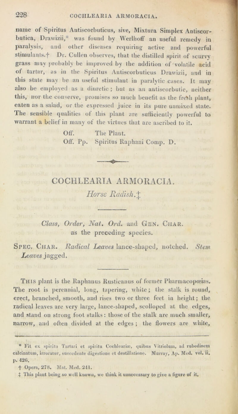 name of Spiritus Antiscorbuticus, sive, Mixtura Simplex Antiscor- butica, Drawizii, was found by Wcrlhoff an useful remedy in paralysis, and other diseases requiring active and powerful stimulants.*f* Dr. Cullen observes, that the distilled spirit of scurvy grass may probably be improved by the addition of volatile acid of tartar, as in the Spiritus Antiscorbuticus Drawizii, and in this state may be an useful stimulant in paralytic cases. It may also be employed as a diuretic ; but as an antiscorbutic, neither this, nor the conserve, promises so much benefit as the fre>h plant, eaten as a salad, or the expressed juice in its pure unmixed state. The sensible qualities ot this plant are sufficiently powerful to warrant a belief in many of the virtues that are ascribed to it. Off. The Plant. Off. Pp. Spiritus Raphani Comp. D. COCHLEARIA ARMORACIA. Horse Radish.^ Class, Order, Nat. Ord. and Gen. Char. as the preceding species. Spec. Char. Radical Leaves lance-shaped, notched. Stem Leaves jagged. This plant is the Raphanus Rusticanus of former Pharmacopoeias. The root is perennial, long, tapering, white; the stalk is round, erect, branched, smooth, and rises two or three feet in height; the radical leaves are very large, lance-shaped, scolloped at the edges, and stand on strong foot stalks: those of the stalk are much smaller, narrow, and often divided at the edges ; the flowers are white, * Fit ex spiritu Tartari et spiritu Cochlearise, (juibus Vitriolum, ad rubedinem calcinatum, irroraiur, succedente digestione et destiilalione. Murray, Ap. Med. vol, ii. p. 420. t Opera, 278. Mat. Med. 211. t This plant being so well known, we think it unnecessary to give a figure of it.