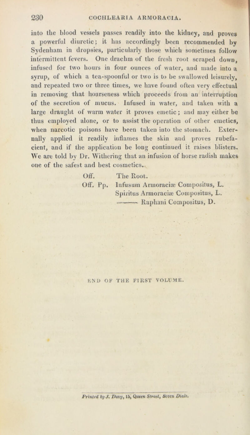 into the blood vessels passes readily into the kidney, and proves a powerful diuretic; it has accordingly been recommended by Sydenham in dropsies, particularly those which sometimes follow intermittent fevers. One drachm of the fresh root scraped down, infused for two hours in four ounces of water, and made into a syrup, of which a tea-spoonful or two is to be swallowed leisurely, and repeated two or three times, we have found often very effectual in removing that hoarseness which proceeds from an interruption of the secretion of mucus. Infused in water, and taken with a large draught of warm water it proves emetic; and may either be thus employed alone, or to assist the operation of other emetics, when narcotic poisons have been taken into the stomach. Exter- nally applied it readily inflames the skin and proves rubefa- cient, and if the application be long continued it raises blisters. We are told by Dr. Withering that an infusion of horse radish makes one of the safest and best cosmetics.. Off’. The Root. Off’. Pp. lnfusum Annoraciae Compositus, L. Spiritus Armoraciae Compositus, L. Raphani Compositus, D. END OF THE FIRST VOLt.ME. Printed by J. Davy, 15, Queen Street, Sean Dials,