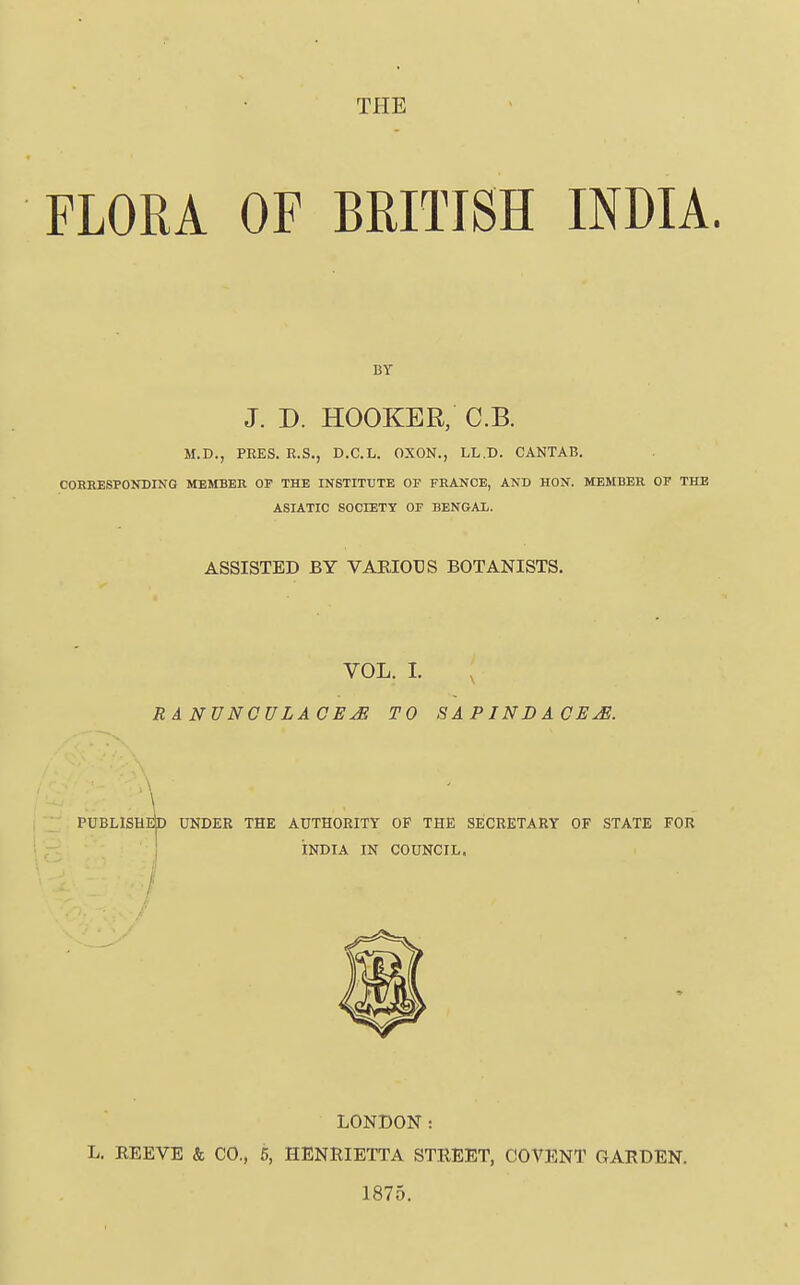 THE FLORA OF BRITISH INDIA. BT J. D. HOOKER, C.B. M.D., PEES. R.S., D.C.L. OXON., LL.D. CANTAB. CORRESPONDING MEMBER OF THE INSTITUTE OF FRANCE, AND HON. MEMBER OF THE ASIATIC SOCIETY OF BENGAL. ASSISTED BY VARIOUS BOTANISTS. VOL. I. RANVNCULACEJS TO SAPINDACE^. \ PUBLISHI^ UNDER THE AUTHORITY OF THE SECRETARY OF STATE FOR INDIA IN COUNCIL. LONDON: L. REEVE & CO., 5, HENRIETTA STREET, COVENT GARDEN. 1875.