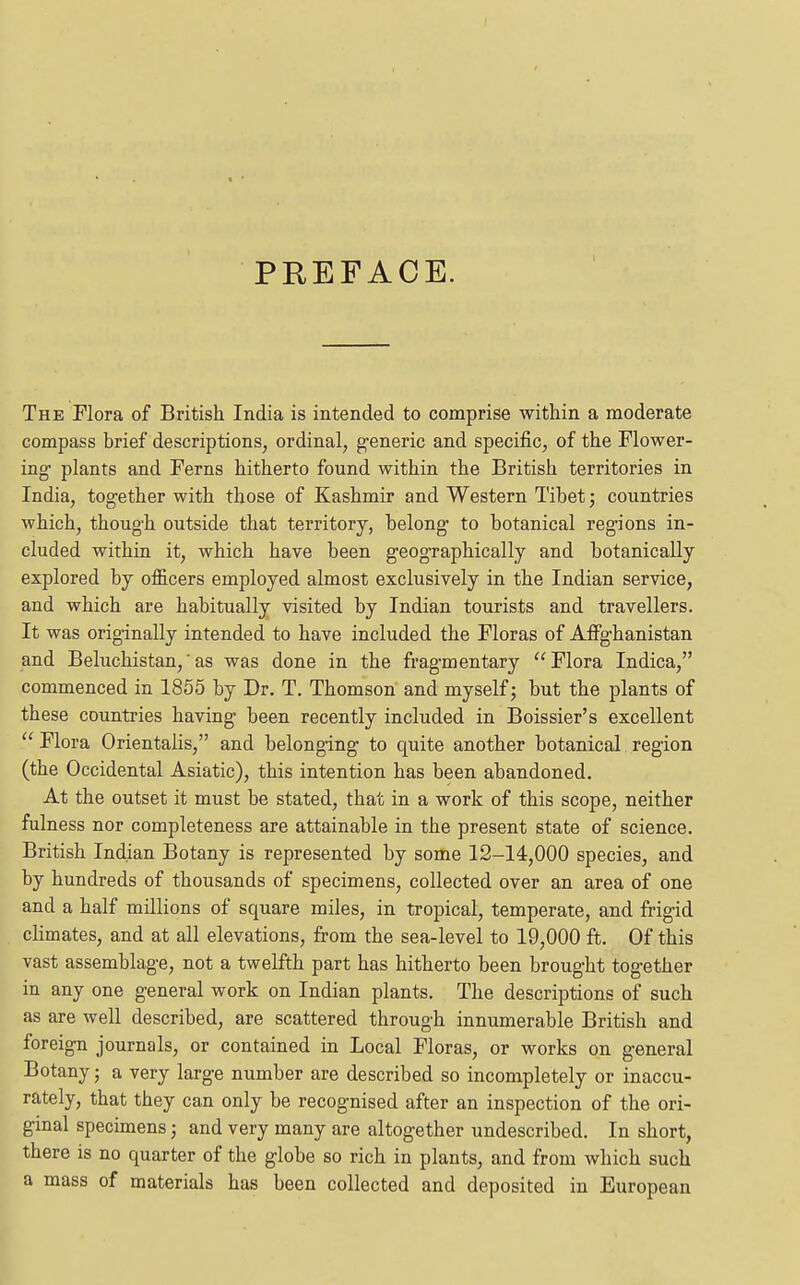 PREFACE. The Flora of British India is intended to comprise within a moderate compass brief descriptions, ordinal, g-eneric and specific, of the Flower- ing- plants and Ferns hitherto found within the British territories in India, together with those of Kashmir and Western Tibet; countries which, thoug-h outside that territory, belong' to botanical regions in- cluded within it, which have been geographically and botanically explored by officers employed almost exclusively in the Indian service, and which are habitually visited by Indian tourists and travellers. It was originally intended to have included the Floras of Affghanistan and Beluchistan,■ as was done in the fragmentary Flora Indica, commenced in 1855 by Dr. T. Thomson and myself; but the plants of these countries having been recently included in Boissier's excellent  Flora Orientalis, and belonging to quite another botanical region (the Occidental Asiatic), this intention has been abandoned. At the outset it must be stated, that in a work of this scope, neither fulness nor completeness are attainable in the present state of science. British Indian Botany is represented by some 12-14,000 species, and by hundreds of thousands of specimens, collected over an area of one and a half millions of square miles, in tropical, temperate, and frigid climates, and at all elevations, from the sea-level to 19,000 ft. Of this vast assemblage, not a twelfth part has hitherto been brought together in any one general work on Indian plants. The descriptions of such as are well described, are scattered through innumerable British and foreign journals, or contained in Local Floras, or works on general Botany; a very larg'e number are described so incompletely or inaccu- rately, that they can only be recognised after an inspection of the ori- ginal specimens; and very many are altogether undescribed. In short, there is no quarter of the globe so rich in plants, and from which such a mass of materials has been collected and deposited in European