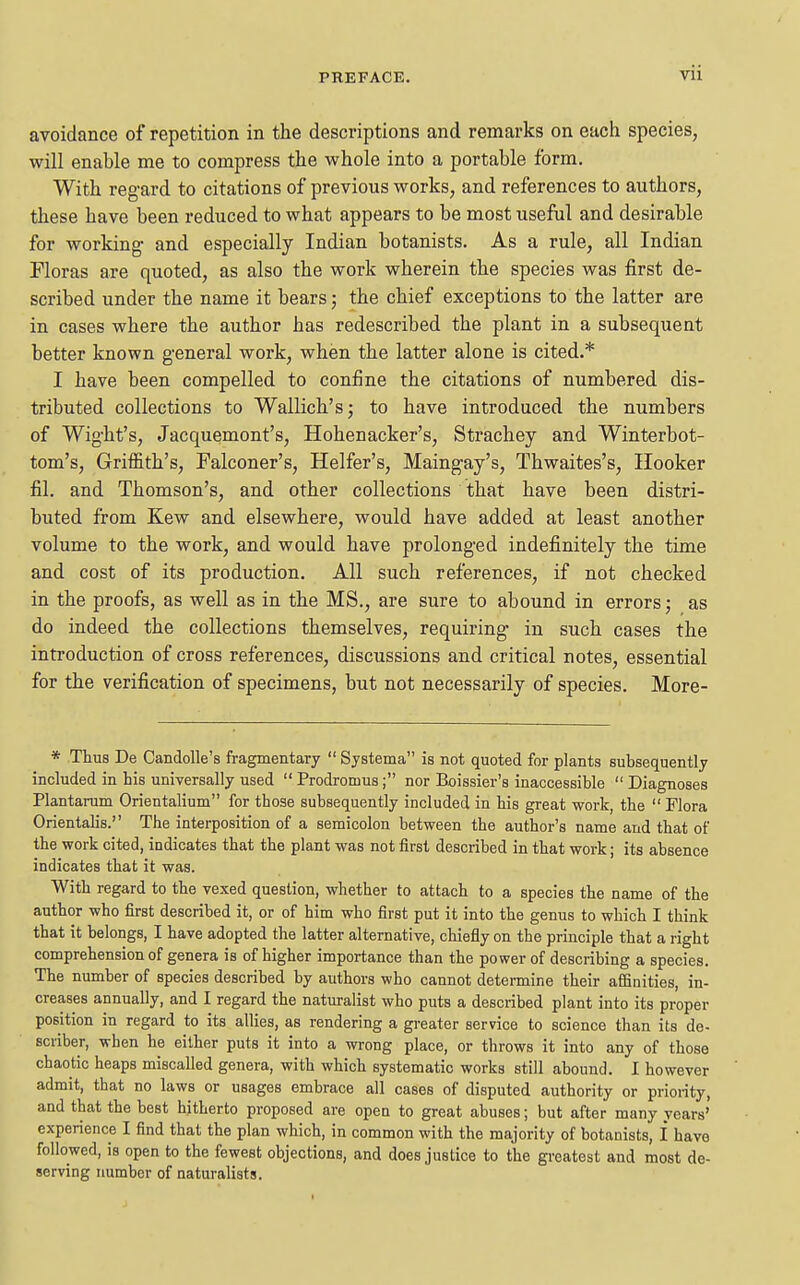 avoidance of repetition in the descriptions and remarks on each species, will enable me to compress the whole into a portable form. With regard to citations of previous works, and references to authors, these have been reduced to what appears to be most useful and desirable for working and especially Indian botanists. As a rule, all Indian Floras are quoted, as also the work wherein the species was first de- scribed under the name it bears; the chief exceptions to the latter are in cases where the author has redescribed the plant in a subsequent better known general work, when the latter alone is cited.* I have been compelled to confine the citations of numbered dis- tributed collections to Wallich's; to have introduced the numbers of Wight's, Jacquemont's, Hohenacker's, Strachey and Winterbot- tom's, Griffith's, Falconer's, Heifer's, Maingay's, Thwaites's, Hooker fil. and Thomson's, and other collections that have been distri- buted from Kew and elsewhere, would have added at least another volume to the work, and would have prolonged indefinitely the time and cost of its production. All such references, if not checked in the proofs, as well as in the MS., are sure to abound in errors; as do indeed the collections themselves, requiring in such cases the introduction of cross references, discussions and critical notes, essential for the verification of specimens, but not necessarily of species. More- * Thus De Candolle's fragmentary  Systema is not quoted for plants subsequently included in his universally used  Prodromus; nor Boissier's inaccessible  Diagnoses Plantarum Orientalium for those subsequently included in his great work, the  Flora Orientalis. The interposition of a semicolon between the author's name and that of the work cited, indicates that the plant was not first described in that work; its absence indicates that it was. With regard to the vexed question, whether to attach to a species the name of the author who first described it, or of him who first put it into the genus to which I think that it belongs, I have adopted the latter alternative, chiefly on the principle that a right comprehension of genera is of higher importance than the power of describing a species. The number of species described by authors who cannot determine their affinities, in- creases annually, and I regard the naturalist who puts a described plant into its proper position in regard to its allies, as rendering a greater service to science than its de- Bcriber, when he either puts it into a wrong place, or throws it into any of those chaotic heaps miscalled genera, with which systematic works still abound. I however admit, that no laws or usages embrace all cases of disputed authority or prioiity, and that the best hitherto proposed are open to great abuses; but after many years' experience I find that the plan which, in common with the majority of botanists, I have followed, is open to the fewest objections, and does justice to the gi-eatest and most de- serving number of naturalists.