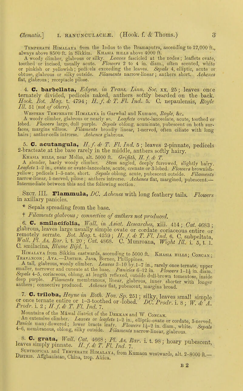 Temperate Himalaya fi'om the Indus to the T5ramaputra, ascending to 12,000 ft,, always above 8500 ft. in Sikkim. Khasia hills above 4000 ft. A woody climber, glabrous or silky. Leaves fascicled at the nodes ; leaflets ovate, toothed or incised, usually acute. Flowers 2 to 4 in. diam., often scented, white or pinkish or yellowish; pedii els exceeding the leaves. Sepals 4, elliptic, acute or obtuse, glabrous or .silky outside. Filaments narrow-linear; anthers short. Achenes flat, glabrous; receptacle pilose. 4. C. barbellata, Edgew. in Trans. Linn. Soc. xx. 25; leaves once ternately divided, pedicels naked, anthers softly bearded on the back. Hook. Bot. Mag. t. 4794; E. f. & T. Fl. Ind. 5. G nepaulensis, Roijlc III. 51 {not of others). Western Temi-erate Himalaya in Garwlial and Kumaon, Boyle, &c. A woody climber, glabrous or nearly so. Leaflets ovate-lanceolate, acute, toothed or lobed. Flowers large, dull purple. Sejpah oblong, acuminate, pubescent on both sur- faces, margins villous. Filaments broadly linear, 1-nerved, often ciliate with long hairs ; anther-cells introrse. Achenes glabrous. 5. C. acutang-ula, H.f. <k T. Fl. Ind. 5; leaves 2-pinnate, pedicels 2-bracteate at the base rarely in the middle, anthers softly hairy. Khasia hills, near Molim, alt. 5000 ft. Griffith, H.f. S T. A slender,_ hardy woody climber. Stem angled, deeply furrowed, slightly hairy. Leaflets 1-2 in., ovate or ovate-lanceolate, acute, crenate or 3-lobed. Flowers brownish- yellow ; pedicels 1-3-nate, short. Sepals oblong, acute, pubescent outside. Filaments narrow-linear, 1-nerved, pilose; anthers introrse. Achenes Qa,t, margined, pubescent.— Intermediate between this and the following section. Sect. III. Flammula, DC. Achenes with long feathery tails. Flowers in axillary panicles. * Sepals spreading from the base. t Filaments glabrous ; connective of anthers not produced. 6. C. smilacifolia, Wall, in Asiat. Hesearches, xiii. 414; Cat. 4683 ■ glabrous, leaves large usually simple ovate or cordate coriaceous entire or remotely serrate. Bot. Mag. t. 4259; H. f & T. Fl. Ind. 6. C. subpeltata, Wall. PI. As. Rar. i. t. 20 • Cat. 4868. C. Munroana, Wight III. i s t I U. smilacma, Blume Bijd. 1. ' Himalaya from Sikkim eastwards, ascending to 5000 ft. Khasia hills ; Concan • Iravancor; Ava.—Distrib. Java, Borneo, Philippines. ' A tall, glabrous, woody climber. Leaves 3-10 by .1-7 in., rarely once ternate, upper smaller, narrower and cuneate at the base. Panicles m. Flowers 1-1L m diam kepals 4-5, coriaceous, oblong, at length reflexed, outside dull-brown tomentose, inside deep purple. Filaments membranous, linear, glabrous, inner shorter with longer anttiers; connective produced. Achenes flat, pubescent, margins broad. ' 7. C. triloba, Heyne in Roth Nov. Sp. 251 ■ silky, leaves small simple PrSr^ 2r^y°^T#rrd°7 '■^'^•'^ ^- Mountains of the Mawal district of the Dekkan and W Concan An extensive climber. Leaves or leaflets 1-2 in., elliptic-ovate or cordate, 3-nerA'ed P«mcie nmny-flowered; lower bracts leafy. Flowers 1{-1 in. ,\n,m white Xa& 4-6, membranous, oblong, silky outside. F'ilaments narro'w-linear, glab'rrs. ^ leavef ;iSlKf • Tf TS. ''Ffl^I' f^ ' ' ^^^^ l^^--^' D.'r'll'S Wa^Sr^^^^^^^^ ^'^'^'^ '''''''''''' B 2