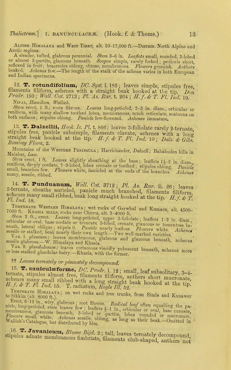 Alpine Himalaya and West Tibet, alt. 10-17,000 ft.—Distkib. North Alpine and Arctic regions. A slender, tufted, glabrous perennial. Stem 3-6 in. Leaflets small, rounded, 3-lobed or almost 3-partite, glaucous beneath. Scapes simple, rarely forked ; pedicels short, reflexed in fruit; bracteoles oblong, obtuse, membranous. Flowers greenish. Anthers beaked. Achenes few.—The length of the stalk of the achene varies in both European and Indian specimens. 12. T. rotundifolium, DC. Syst. i. 185; leaves simple, stipules free, filaments filiform, achenes with a straight beak hooked at the tip JJon Prodr. 193; Wall. Cat. 2713; PI. As. Par. t. 264; H.f.& T. Fl. In'd. 19. NifAL, Hamillon, Wallich. Stem erect, 1 ft.; roots fibrous. Leaves long-petioled, 2-3 in. diam., orbicular or reniform, with many shallow toothed lobes, membranous, much reticulate, scabrous on both surfaces; stipules oblong. Panicle few-flowered. Achenes immature. p. T. Dalzellii, Rook. Ic. PI. t. 866: leaves 3-foliolate rarely 2-ternate stipules free, panicle subsimple, filaments clavate, achenes with a lonff straight beak hooked at the tip. E.f. & T. Fl. Ind. 10: Dalz. & Gibs Bombay Flora, 2. j •. Mountains of the Western Peninsula; Harrichander, Dalzell; Bababuden hills in Malabar, Law. .Sew erect, 1 ft. Leaves slightly sheathing at the base; leaflets l-J-2 in diam rem orm, deeply cordate, 7-9-lobed, lobes crenate or toothed ; stipules oblong Fanich small, branches few. Fhwers white, fascicled at the ends of the branches Achenes many, sessile, nbbed. -^onenes 14. T. Punduanum, Wall. Cat. 3712; PI. As. Par. ii. 26: leaves 2-ternate, sheaths auricled, panicle much branched, filaments filiform Flind ^^^^ ^^ ^^^'^^^ ^^^'^ ^-f- 7000^^™ Western Himalaya; wet rocks of Garwhal and Kumaon, alt. 4500- 7000 ft. Khasia hills, rocks near Churra, alt. 3-4000 ft nrV;l!?n ^ ^^-^Tf- ^'T' io°g-Petioled, upper 3-foliolate; leaflets 1-2 in diam orbicular or ova^ base cordate or trnncate, 5-lobed, crenate, glaucous or tomeniose be' neath, lateral oblique ; stipels 0. Panicle nearly leaflcsfT. Flowers white ^X^  sessi e or stalked, beak nearly their own length.^Two wdlilXd valets  sesIn:g!ab£~V^^. fcla^aTnYEia^'^'^-^^ '''''^^ orrets-sfalktdtteto ^^^^^ tt Leaves temaiely or pinnately decompound .S^it-SZits;^^::::: Lr w^'fl?™fT»f f- membranous, glaucous beneafb % InhpTn! ' , °' °''''''> ^ase cuneate,