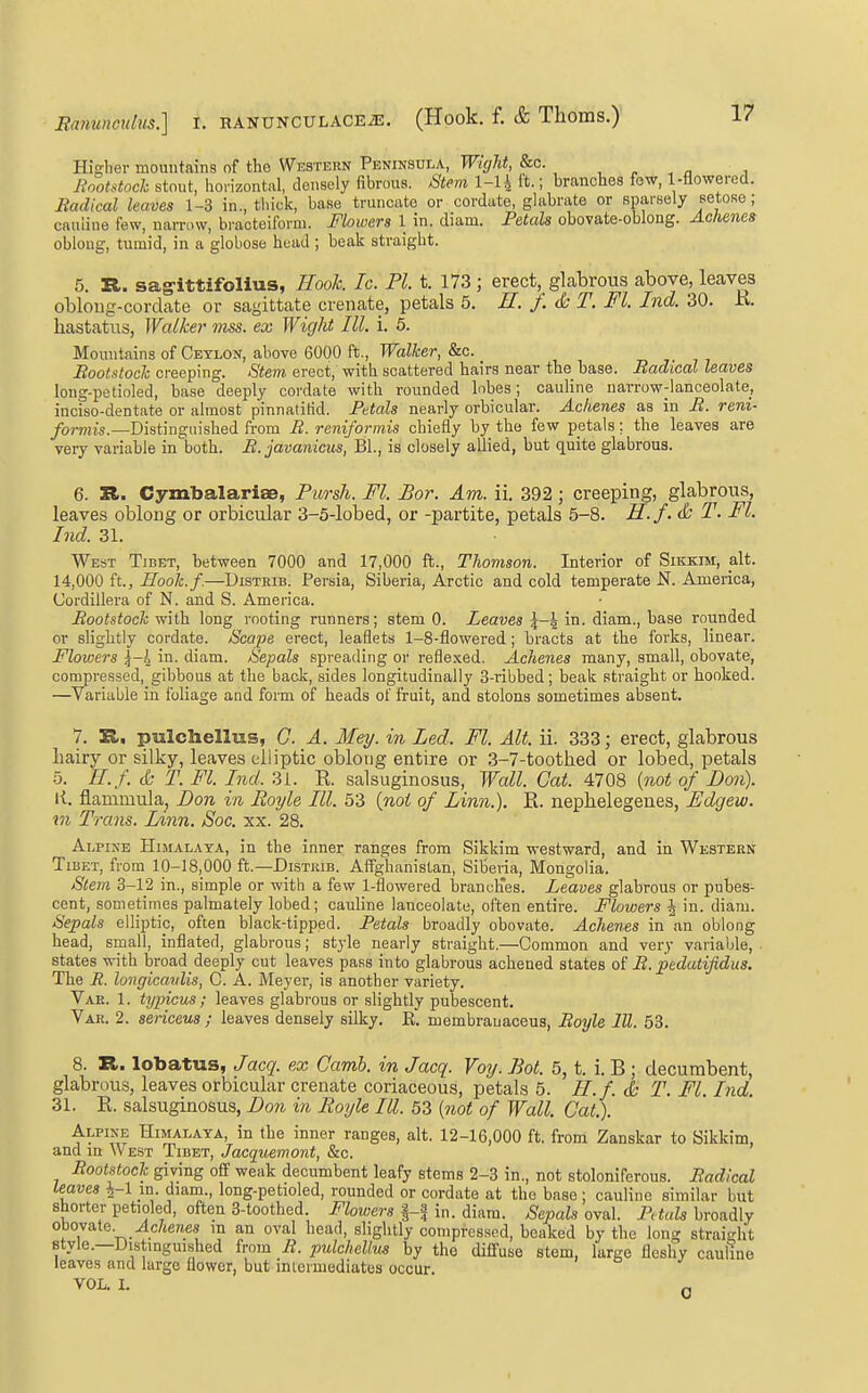 Higher mountains of the Western Peninsula, Wight, &c. , ^ , ^ , Rootstoch stout, horizontal, densely fibrous. Stem l-U It.; branches few, 1-flowered. Badical leaves 1-3 in., thick, base truncate or cordate, glabrate or sparsely setose; caiiline few, nan-ow, bracteiforni. Flowers 1 in. diam. Petals obovate-oblong. Ackenes oblong, tumid, in a globose head ; beak straight. 5. R. sagittifollus, ?Iook. Ic. PI. t. 173 ; erect, glabrous above, leaves obloug-cordate or sagittate crenate, petals 5. H. /. ds T. Fl. Ind. 30. K. hastatus, Walker mss. ex Wight III. i. 5. Mountains of Ceylon, above 6000 ft.. Walker, &c. Bootstoch creeping. Stem erect, with scattered hairs near the base. Badical leaves long-petioled, base deeply cordate with rounded lobes; cauline narrow-lanceolate, inciso-dentate or almost pinnatitid. Petals nearly orbicular. Ackenes as in B. reni- formis.—Distinguished from B. reniformis chiefly by the few petals; the leaves are very variable in both. B.javanicus, BL, is closely allied, but quite glabrous. 6. R. Cymbalariae, Pursli. Fl. Bor. Am. ii. 392; creeping, glabrous, leaves oblong or orbicular 3-5-lobed, or -partite, petals 5-8. H.f. & T. Fl. Ind. 31. West Tibet, between 7000 and 17,000 ft., Thovison. Interior of Sikkim, alt. 14,000 ft., Hook.f.—DiSTRiB. Persia, Siberia, Arctic and cold temperate N. America, Cordillera of N. and S. America. Bootstoch with long rooting runners; stem 0. Leaves 5-^ in. diam., base rounded or slightly cordate. /Sfcope erect, leaflets 1-8-flowered; bracts at the forks, linear. Flowers ^-h in. diam. Sepals spreading or reflexed. Ackenes many, small, obovate, compressed, gibbous at the back, sides longitudinally 3-ribbed; beak straight or hooked. —^Variable in foliage aad form of heads of fruit, and stolons sometimes absent. Alpine Himalaya, in the inner ranges from Sikkim westward, and in Western Tibet, from 10-18,000 ft.—Distkib. Affghanistan, Siberia, Mongolia. Stem 3-12 in., simple or with a few 1-flowered branclTes. Leaves glabrous or pubes- cent, sometimes palmately lobed; cauHne lanceolate, often entire. Flowers J in. diam. Sepals elliptic, often black-tipped. Petals broadly obovate. Achenes in an oblong head, small, inflated, glabrous; style nearly straight.—Common and very variable, . states with broad deeply cut leaves pass into glabrous achened states B. pedutijidus. The if. longicavlis, C. A. Meyer, is another variety. Vae. 1. tyincus; leaves glabrous or sHghtly pubescent. Var. 2. sericeus ; leaves densely silky. E. membrauaceus, Boyle III. 53. 8. R. lobatus, Jacq. ex Camb. in Jacq. Voy. Bot. 5, t. i. B ; decumbent, glabrous, leaves orbicular crenate coriaceous, petals 5. H.f. & T. Fl. Ind. 31. K. salsuginosus, Don in Royle III. 53 [not of Wall. Gat.). Alpine Himalata, in the inner ranges, alt. 12-16,000 ft. from Zanskar to Sikkim, and in \V est Tibet, Jacquemont, &c. Bootstoch giving off weak decumbent leafy stems 2-3 in., not stoloniferous. Badical leaves \-\ in. diam., long-petioled, rounded or cordate at the base ; cauline similar but shorter petioled, often 3-toothed. Flowers in. diam. Sepals oval. Petals broadly obovate. ylc/jereea m an oval head, slightly compressed, beaked by the long straight style.—Distmguished from B. pulchellus by the diffuse stem, large fleshy cauline leaves and large flower, but intermediates occur. VOL. I. Q