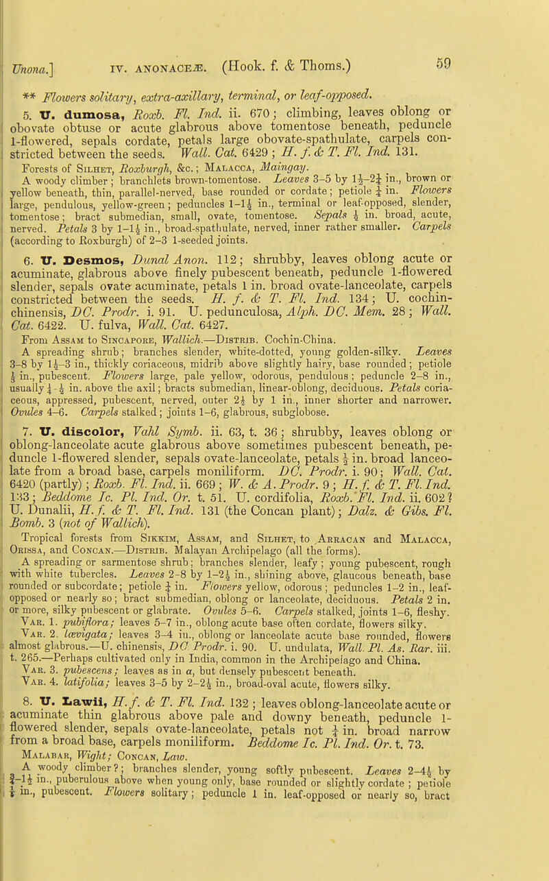** Flowers solitarij, extra-axillary, terminal, or leaf-opposed. 5. V. dumosa, Boxb. Fl. hid. ii. 670; climbing, leaves oblong or obovate obtuse or acute glabrous above toraentose beneath, peduncle l-flowered, sepals cordate, petals large obovate-spathulate, carpels con- stricted between the seeds. Wall. Gat. 6429 ; H. f. (k T. Fl. Ind. 131. Forests of Silhet, Roxburgh, &c.; Malacca, Maingay. A wood}' climber ; branchlets browB-tomentose. Leaves 3-5 by 1^-2^ in., brown or yellow beneath, thin, parallel-nerved, base rounded or cordate ; petiole J in. Flowers large, pendulous, yellow-green; peduncles 1-1^ in., terminal or leaf-opposed, slender, tomentose; bract suljmedian, small, ovate, touientose. Sepals \ in. broad, acute, nerved. Petals 3 by I-I4 in., broad-spatimlate, nerved, inner rather smaller. Carpels (according to Eoxburgh) of 2-3 1-seeded joints. 6. U. Desmos, Dunal Anon. 112; shrubby, leaves oblong acute or acuminate, glabrous above finely pubescent beneath, peduncle l-flowered slender, sepals ovate acuminate, petals 1 in. broad ovate-lanceolate, carpels constricted between the seeds. H. f. & T. Fl. Ind. 134; U. cochin- chinensis, Z>C. Prodr. i. 91. U. pedunculosa, Z)C-Mem. 28; Wall. Cat. 6422. U. fulva, Wall. Cat. 6427. From Assam to Singapore, Wallich.—Distrib. Cocbin-China. A spreading shrub; branches slender, white-dotted, young golden-silky. Leaves 3-8 by 14-3 in., thickly coriaceous, midrib above slightly hairy, base rounded; petiole ^ in., pubescent. Flowers large, pale yellow, odorous, pendulous ; peduncle 2-8 in., usually 44 fibove the axil; bracts submedian, linear-oblong, deciduous. Petals coria- ceous, appressed, pubescent, nerved, outer 2i by 1 in., inner shorter and narrower. Ovules 4-6. Carpels stalked; joints 1-6, glabrous, subglobose. 7. U. discolor, Vahl Symh. ii. 63, t. 36; shrubby, leaves oblong or oblong-lanceolate acute glabrous above sometimes pubescent beneath, pe- duncle l-flowered slender, sepals ovate-lanceolate, petals \ in. broad lanceo- late from a broad base, carpels moniliform. DC. Prodr. i. 90; Wall. Cat. 6420 (partly); Roxh. Fl. Ind. ii. 669 ; W. & A. Prodr. Q ; H. f. d; T. Fl. Ind. 1H3; JBeddome Ic. PI. Ind. Or. t. 51. U. cordifolia, Roxb.'Fl. Ind. ii. 602? U. Dunalii, H. f. & T. Fl. Ind. 131 (the Concan plant); Dalz. <£• Gibs. FL Bomb. 3 {not of Wallich). Tropical forests from Sikkim, Assam, and Silhet, to ^Aeracan and Malacca, Oeissa, and Concan.—Distrib. Malayan Archipelago (all the forms). A spreading or sarmentose shrub; branches slender, leafy ; young pubescent, rough with white tubercles. Leaves 2-8 by 1-24 i^., shining above, glaucous beneath, base rounded or subcordate; petiole J in. Flowers yellow, odorous ; peduncles 1-2 in., leaf- opposed or nearly so; bract submedian, oblong or lanceolate, deciduous. Petals 2 in. or more, silky pnbescent or glabrate. Ovules 5-6. Carpels stalked, joints 1-6, fleshy. Var. 1. puhiflora; leaves 5-7 in., oblong acute base often cordate, flowers silky. Var. 2. Icevigata; leaves 3-4 iu., oblong or lanceolate acute base rounded, flowers almost glabrous.—U. chinensis, DO Prodr. i. 90. U. undulata, Wall. PI. As. Ear. iii. t. 265.—Perhaps cultivated only in India, common in the Archipeiago and China. Vae. 3. puhescens; leaves as in a, but densely pubescent beneath. Yak. 4. latifolia; leaves 3-5 by 2-24 in., broad-oval acute, flowers silky. 8. v. Ziawii, H.f. & T. Fl. Ind. 132 ; leaves oblong-lanceolate acute or acummate thin glabrous above pale and downy beneath, peduncle 1- flowered slender, sepals ovate-lanceolate, petals not \ in. broad narrow from a broad base, carpels moniliform. Beddome Ic. PI. Ind. Or. t. 73. Malabar, Wiglit; Concan, Zaw. A woody climber?; branches slender, young softly pnbescent. Leaves 2-44 l^J |-1J in., puberuious above when young only, base rounded or slightly cordate ; petiole Y in., pubescent. Flowers solitary; peduncle 1 ia. leaf-opposed or nearly so, bract
