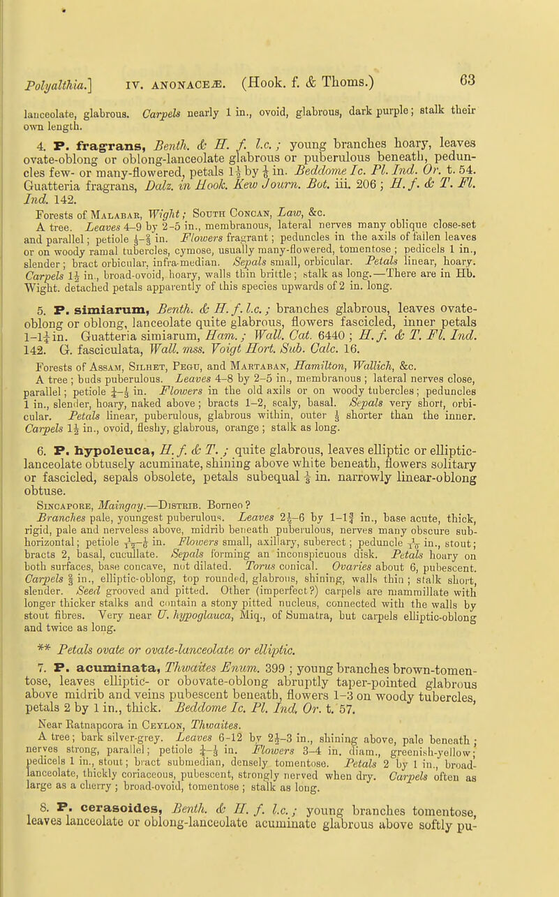 lauceolate, glabrous. Carpels nearly 1 in., ovoid, glabrous, dark purple; stalk their own length. 4. P. frag-rans, Benth. & E. f. I.e. ; young branches hoary, leaves ovate-oblong or oblong-lanceolate glabrous or puberulous beneath, pedun- cles few- or many-flowered, petals U by ^ in. Beddome Ic. PI. Ind. Or. t. 54. Guatteria fragraus, Dalz. in Hook. Kew Joum. Bot. iii. 206 ; E.f.& T. Fl. Ind. 142. Forests of Malabar, Wight; South Concan, Law, &c. A tree. Zeawe« 4-9 by 2-5 in., membrauous, lateral nerves many oblique close-set and parallel; petiole in. Flowers fragrant; peduncles in the axils of fallen leaves or on woody ramal tubercles, cyraose, usually many-flowered, tomentose ; pedicels 1 in., slender ; bract orbicular, infra-median. Sepals small, orbicular. Petals linear, hoary. Carpels in., broad-ovoid, hoary, walls thin brittle; stalk as long.—There are in Hb. Wight, detached petals apparently of this species upwards of 2 in. long. 5. P. simiarum, Benth. & H. f.l.c.; branches glabrous, leaves ovate- oblong or oblong, lanceolate quite glabrous, flowers fascicled, inner petals 1-liin. Guatteria simiarum, Ram.; Wall. Cat. 6440 ; H.f. & T. Fl. Ind. 142. G. fasciculata, Wall. mss. Voigt Sort. Sub. Gale. 16. Forests of AssAur, Silhet, Pegu, and Martaban, Hamilton, Wallich, &c. A tree ; buds puberulous. Leaves 4-8 by 2-5 in., membranous ; lateral nerves close, parallel; petiole in. Flowers in the old axils or on woody tubercles; peduncles 1 in., slender, hoary, naked above ; bracts 1-2, scaly, basal. Si^pals very short, orbi- cular. Petals linear, puberulous, glabrous within, outer \ shorter than the inner. Carpels IJ in., ovoid, fleshy, glabrous, orange ; stalk as long. 6. P. hypoleuca, H. f. & T. ; quite glabrous, leaves elliptic or elliptic- lanceolate obtusely acuminate, shining above white beneath, flowers solitary or fascicled, sepals obsolete, petals subequal \ in. narrowly linear-oblong obtuse. Sincapore, Maingny.—Distrib. Borneo ? ^mnc/ies pale, youngest puberulous. Leaves 2|-6 by 1-1 f in., base acute, thick, rigid, pale and nerveless above, midrib beneath puberulous, nerves many obscure sub- horizontal; petiole j-^-i in. Flowers small, axillary, suberect; peduncle in., stout; bracts 2, basal, cucullate. Sepals forming an inconspicuous disk. Petals hoary on both surfaces, base concave, not dilated. Torus conical. Ovaries about 6, pubescent. Carjiels | in., elliptic-oblong, top rounded, glabrous, shining, walLs thin ; stalk short, slender. Seed grooved and pitted. Other (imperfect?) carpels are mammillate with longer thicker stalks and contain a stony pitted nucleus, connected with the walls by stout fibres. Very near U. hypoglauca, Miq., of Sumatra, but carpels elliptic-oblong and twice as long. ** Petals ovate or ovate-lanceolate or elliiMe. 7. P. acuminata, Thwaites Enum. 399 ; young branches brown-tomen- tose, leaves elliptic- or obovate-oblong abruptly taper-pointed glabrous above midrib and veins pubescent beneath, flowers 1-3 on woody tubercles petals 2 by 1 in., thick. Beddome Ic. PI. Ind. Or. t. 57. ' Near Eatnapcora in Ceylon, Thwaites. A tree; bark silver-grey. Leaves 6-12 by 2J-3 in., shining above, pale beneath; nerves strong, parallel; petiole ^-J in. Flowers 3-4 in. diam., greeni.sh-yellow;' pedicels 1 in., stout; biact submedian, densely tomentose. Petals 2 by 1 in., broad- lanceolate, thickly coriaceous, pubescent, strongly nerved when dry. Carpels often as large as a cherry ; broad-ovoid, tomentose ; stalk as long. 8. P. cerasoides, Benth. & E. f. I.e.; young branches tomentose, leaves lanceolate or oblong-lanceolate acuminate glabrous above softly pu-