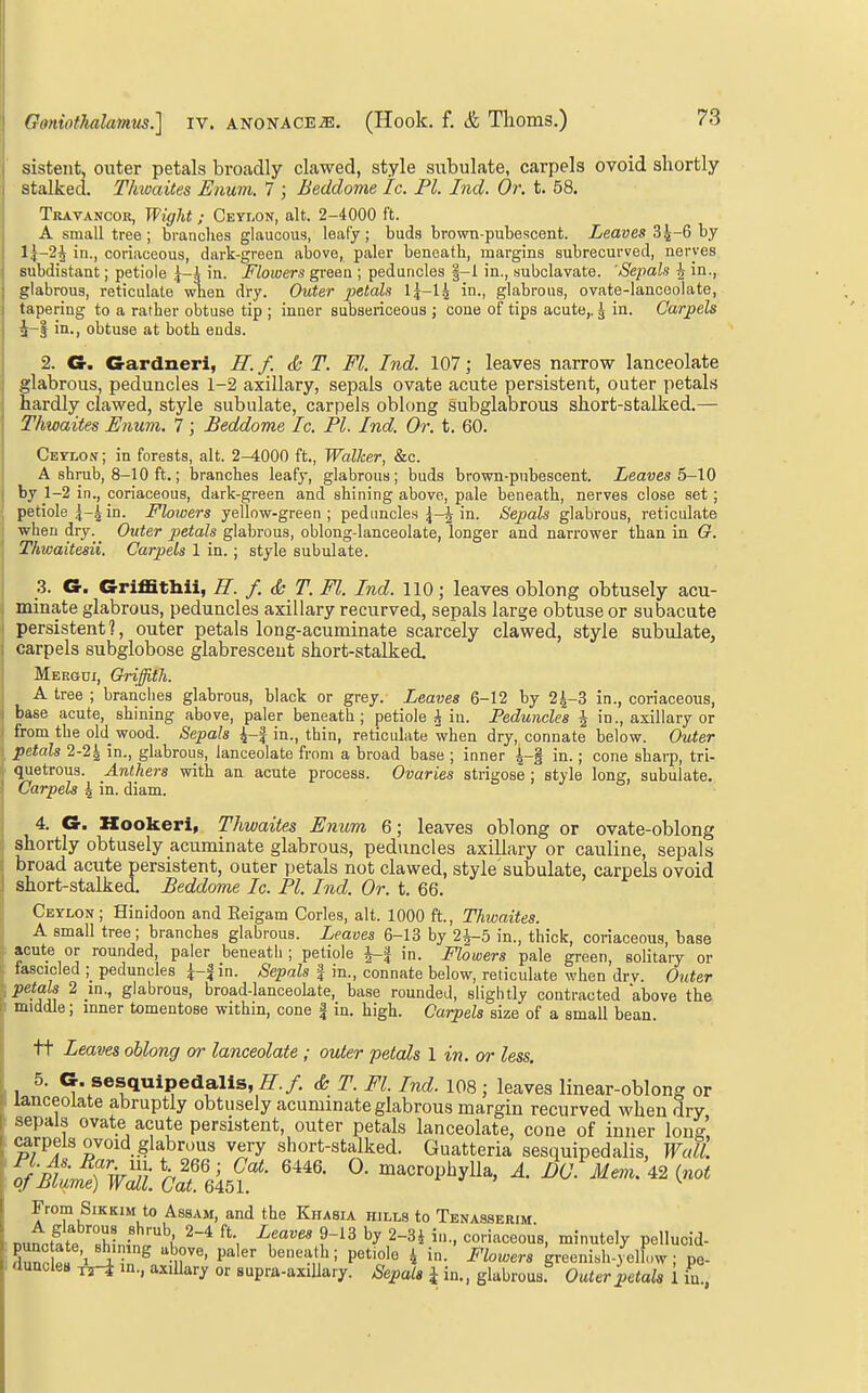 sisteut, outer petals broadly clawed, style subulate, carpels ovoid shortly stalked. Thwaites Enum. 7 ; Beddome Ic. PI. Ind. Or. t. 58. Travancor, Wight; Ceylon, alt. 2-4000 ft. A small tree; brandies glaucous, leafy; buds brown-pubescent. Leaves l{-2^ in., coriaceous, dark-green above, paler beneath, margins subrecurved, nerves subdistant; petiole ^-i in. Flowers green ; peduncles §-1 in., subclavate. 'Sepals ^ in., glabrous, reticulate when dry. Outer petals IJ-l^ in., glabrous, ovate-lanceolate, tapering to a rather obtuse tip ; inner subsericeous ; cone of tips acute,. ^ in. Carpels 4-j in., obtuse at both ends. 2. €r. Gardner!, ff. f. & T. Fl. Ind. 107; leaves narrow lanceolate glabrous, peduncles 1-2 axillary, sepals ovate acute persistent, outer petals bardly clawed, style subulate, carpels oblong subglabrous short-stalked.— Thwaites Enum. 7 ; Beddome Ic. Fl. Ind. Or. t. 60. Ceylon; in forests, alt. 2-iOOO ft., Walker, &c. A shrub, 8-10 ft.; branches leafy, glabrous; buds brown-pubescent. Leaves 6-^0 by 1-2 in., coriaceous, dark-green and shining above, pale beneath, nerves close set; petiole in. Flowers yellow-green ; peduncles in. Sepals glabrous, reticulate when dry. Outer petals glabrous, oblong-lanceolate, longer and narrower than in G. Thwaitesii. Carpels 1 in.; style subulate. 3. G. Griffithii, H. f. & T. Fl. Ind. 110; leaves oblong obtusely acu- minate glabrous, peduncles axillary recurved, sepals large obtuse or subacute persistent?, outer petals long-acuminate scarcely clawed, style subulate, carpels subglobose glabresceut short-stalked. Mergui, Griffith. A tree ; branches glabrous, black or grey. Leaves 6-12 by 2^-3 in., coriaceous, base acute, shining above, paler beneath ; petiole A in. Peduncles J in., axillary or from the old_ wood. Sepals 4-f in., thin, reticulate when dry, connate below. Outer ^ petals 2-2| in., glabrous, lanceolate from a broad base ; inner \-% in.; cone sharp, tri- quetrous. Anthers with an acute process. Ovaries strigose; style long, subulate. Carpels 4 in. diam. 4. G. Kookeri, Thwaites Enum 6; leaves oblong or ovate-oblong shortly obtusely acuminate glabrous, peduncles axillary or cauline, sepals broad acute persistent, outer petals not clawed, style'subulate, carpels ovoid short-stalked. Beddome Ic. PI. Ind. Or. t. 66. Ceylon; Hinidoon and Eeigam Corles, alt. 1000 ft., Thwaites. A small tree; branches glabrous. Leaves 6-13 by 2i-5 in., thick, coriaceous, base acute or rounded, paler beneath; petiole i-| in. Flowers pale green, solitary or tascicled ; peduncles ^-fin. /SepaZs f in., connate below, reticulate when drv. Outer petals 2 in., glabrous, broad-lanceokte, base rounded, slightly contracted above the middle; inner tomentose within, cone a in. high. Carpels size of a small bean. ft Leaves oblong or lanceolate ; outer petals 1 in. or less. 1 ^* ^-sesquipedalls, ff.f. & T. Fl. Ind. 108; leaves linear-oblong or lanceolate abruptly obtusely acuminate glabrous margin recurved when dry sepals ovate acute persistent, outer petals lanceolate, cone of inner long i^rpels ovoid glabrous very short-stalked. Guatteria sesquipedalis, Wall. 'ofBtmTwl —i^^yl^^' ^- 42 (-^ From SiKKiM to Assam, and the Khasia hills to Tenasserim n,,n.fTf7T ■ \ ^\ ^.'^^^ 2-3i in., coriaceous, minutely pellucid- I duncles in., axillary or supra-axiUary. Sepals i in., glabrous Outer petals i in