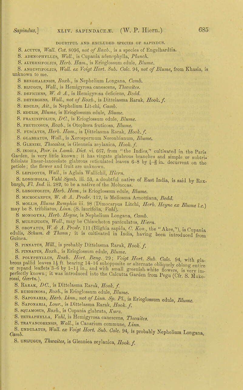 DOUBTFUL AND EXCLUDED SPECIES OP SAPINDUS. S. ACUTUS, Wall. Cat. 8096, not of Eoxh., is a species of Engelhardtia. S. ADENOPHYLLUS, Wall., is Cupaiiia adennphylla, Planch. S. ALTERNiFOLius, Herh. Ham., is Erioglossuni edule, Blume. S. ANGusTiFOLius, Wall, ex Voigt Hort. Sub. Cole. 94, not of Blume, from Kliasia, is unknown to me. S BENGHALENSis, Boxh., is Neplielium Longana, Camb. S. BijuGus, Wall., is Hemigyrosa canescens, Thwaites. S. DEPiciENS, W. & A., is Hemigyrtisa deficiens, Bedd. S. DETERGENS, Wall., not of Boxh., is Dittelasma Karak, Hook. f. S. EDULis, Ait., is Neplielium Lit-clii, Camb. S. EDULIS, Blume, is Erioglossum edule, Blume. S. FRAxiNiFOLius, DC, \s Eiioglossum edule, Blume. S. FRUTicosus, Boxh., is Otopliora fruticosa, Blume. S. FUSCATUS, Herb. Ham., is Dittelasma Earak, Hooh.f. S. GLABEATUS, Wall., is Xerospermum Noronhianura, Blume, S. Gleniei, Thwaites, is Glenneia ze.vlanica, Hooh.f. S. INDICA, Pair, in Lamh. Diet. vi. 667, from the Indies, cultivated in the Paris Garden, is very little known; it has virgate glabrous branches and simple or subtri- foliolate linear-lanceolate glabrous reticulated leaves 6-8 by 4-§ in. decurrent on the petiole ; the flower and fruit are unknown. S. LEPiDOTUS, Wall., is Aglaia Wallichii, Hiern. S. LONGiFOLTA, Vahl Sijmb. iii. 53, a doubtful native of East India, is said by Rox- burgh, Fl. Ind. ii. 282, to be a native of the Moluccas. S. LONGiFOLius, Herb. Ham., is Eiioglossum edule, Blume. S. MiCHOCARPUS, W. db A. Prodr. 112, is Meliosma Arnottiana, Bedd. S. MOLLIS, .Bkme Rumphia iii. 98 (Dimocarpus Litchi, Herh. Heyne ex Blume I c ) may be S. trifoliatus. Linn. (S. laurifolia, Vahl). ' S MONOGYNA, Herh. Heyne, is Nephelium Longana, Camb. S. MULTijuGus, Wall, may be Chisocheton paniculatiis, Hiern. S OBOVATUs, W.& A.Prodr.}n(mg\y\& sapi.la, C. Kon., the Akee,), is Cupania eduhs, Schum. & Thonn; it is cultivated in India, having been introduced from Guinea. S. piNNATUs, Mill, is probably Dittelasma Earak, Hooh.f. S. PINNATUS, Boxh., is Erioglossum edule, Blume. S. POLYPHTLLUS, Boxb. Hort. Beng. 29; Voigt Hort. Sub. Calc. 94, with ela- brous pal id leaves U ft. bearing 14-16 subopposite or alternate obliquely oblong entire or repand leaflets_3-6 by l-li in., and with small greenish-white flowers is verv im perfectly known; it was introduced luto the Calcutta Garden from Pegu fCfr S Mnko rossi, Gcertn.). ° ^ ' ' S. Rarak, DC.,h Dittelasma Earak, Eooh. f. S. RUBiGiNOSA, Roxh., is Erioglossum edule, Blume. S. Saponaria, Herh. Linn., not of Linn. Sp. PI, is Erioglossum edule Blume. S. Saponaria, Lour., is Dittelasma Earak, Hook. f. ' S. SQUAMOSus, Roxh., is Cupania glabrata, Kurz. S. TETRAPHYLLA, Vahl, is Hemigyrosa canescens, Thwaites. S. TRAVANCORENSis, Wall, is Canarium commune. Linn Camr^'''^™'' ^''^■^^y Nephelium Longana, S. UNUUGUs, Thwaites, is Glenniea zeylanica, Hooh.f.