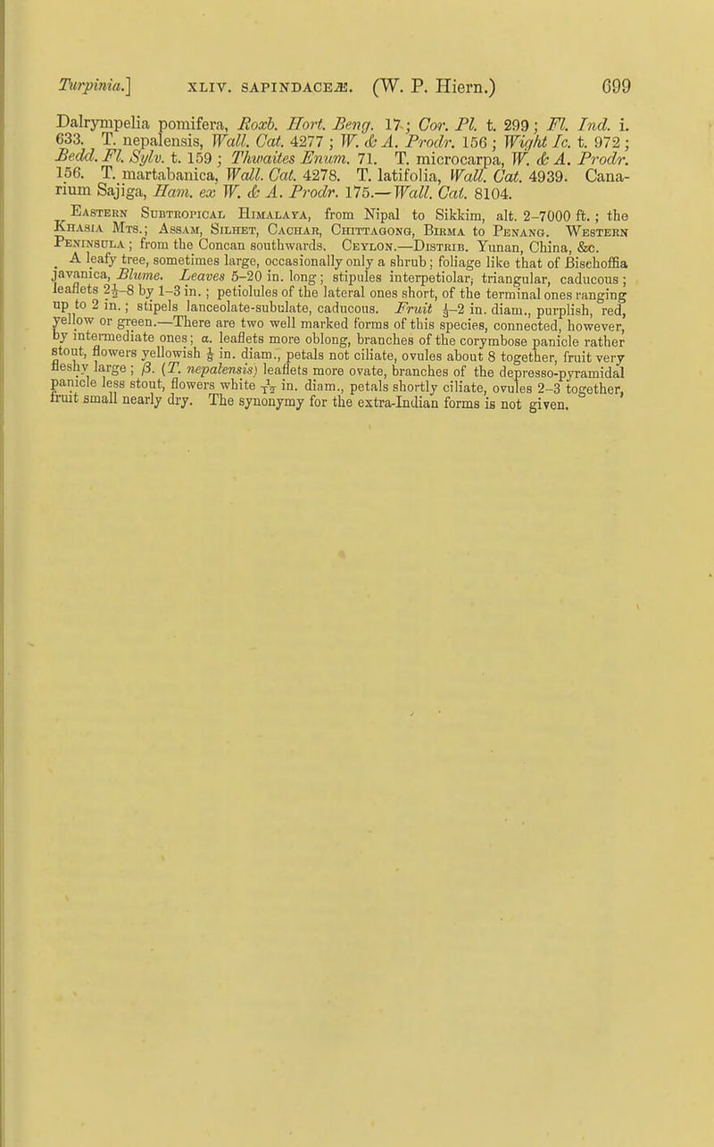 Dalrympelia pomifera, Jioxb. Hort. Beng. 17 ; Cor. PI. t. 299; Fl. Ind. i. 633. T. nepalensis, Wall. Gat. 4.211; W. cb A. Prodr. 156 ; Wight Ic. t. 972 ; Be.dd.. Fl. Sylv. t. 159 ; Thwaites Emm. 71. T. raicrocarpa, W. & A. Prodr. 156. T. martabanica. Wall. Gal. 4278. T. latifolia, Wall. Cat. 4939. Cana- rium Sajiga, Ham. ex W. d: A. Prodr. l75.~Wall. Cat. 8104. Eastern Subtropical Himalata, from Nipal to Sikkim, alt. 2-7000 ft. ; the Khasia Mts.; Assam, Silhet, Cachar, Ciiittagonq, Birma to Penang. Western Peninsula ; from the Concan southwards. Ceylon.—Distrib. Yunan, China, &c. _ A leafy tree, sometimes large, occasionally only a shrub; foliage like that of BisehofSa javamca, Blume. Leaves 5-20 in. long; stipules interpetiolar; triangular, caducous ; leaflets 2i-8 by 1-3 in. ; petiolules of the lateral ones short, of the terminal ones ranging up to 2 in.; stipels lanceolate-subulate, caducous. Fruit ^-2 in. diam., purplish, red, yellow or gi-een.—There are two well marked forms of this species, connected, however, by mtei-mediate ones; a. leaflets more oblong, branches of the corymbose panicle rather stout, flowers yellowish J in. diam., petals not ciliate, ovules about 8 together, fruit very fleshy large ; (3. (T. nepalensis) leaflets more ovate, branches of the depresso-pyramidal panicle less stout, flowers white in. diam., petals shortly ciliate, ovules 2-3 together, trmt small nearly dry. The synonymy for the extra-Indian forms is not given.