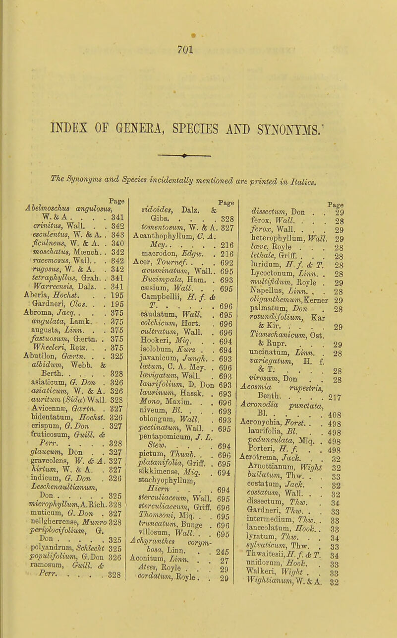 INDEX OF GENEKA, SPECIES AND SYNONYMS/ The Synonyms and Species incidentally mentioned are printed in Italics. Page Aielmoschus angulosus, W.&A. . . .341 crinitm, Wall. . . 342 esculmtus, W. & A. . 343 ficulneus, W. & A. . 340 moschatus, Mcench. . 342 racemosus, Wall. . . 342 rugosus, W. & A. . 342 tetraphyllus, Grab. . 341 Warreensis, Dalz. . 341 Aberia, Hochst. . . 195 : Gardner!, Olos. . .195 Abroma, Jacq. . . . 375 angulata, Lamk. . 375 angusta, Linn. . . 375 fastuosunt, Gtertn. , 375 Wheeleri, Eetz. . . 375 Abutilon, Ocertn. . . 325 albidum, Webb. & Berth 328 asiaticum, O. Don . 326 asiaticum, W. & A. 326 auritum{Sida)Wa,\l. 328 Avicennse, Ocertn. . 327 bidentatum, Hochst. 326 crispum, O.Don . 327 fruticosum, OuUl. <fc Pen- 328 glaucvm, Don . . 327 graveolens, W. <b A. 327 hirtum, W. & A. . 327 indicum, 0. Don . 326 LeschenauUianum, Don 325 microphyllum,A.'Rich. 328 muticum, G.Don . 327 neilgherrense, Munro 328 periplocifolivm, Q. Don 325 polyandrum, iSc/ifec/ii 325 popuUfoliwm, G.Don 326 ramosum, Guill. da Perr. .... 328 sidoides, Dalz. & Giba 328 tomentosum, W. & A. 327 Acanthophyllum, C. A. Mey 216 macrodon, Edgw. . 216 Acer, Tov/rnef. . . . 692 acuminatum, Wall.. 695 Buzirapala, Ham. . 693 csesinm, Wall. . . 695 Campbellii, ff. f, <fc T 696 caudatum, Wall. . 695 colchicum, Hort. . 696 cultratum, Wall. . 696 Hookeri, Miq. . . 694 isolobum, Kv/rz . . 694 javanicum, Jungh. . 693 latum, C. A. Mey. . 696 IcBvigatum, Wall. . 693 laurifolium, D. Don 693 laurinum, Hassk. . 693 Mono, Maxim. . . 696 niveum, Bl. . . . 693 oblongum, Wall. . 693 pectinatum, Wall. . 695 pentapomicum, /. L, Stew 694 pictum, Thunh. . . 696 platanifolia, Griff. . 695 sikkimense, Miq. . 694 stachyophyllum, Hiern .... 694 sterculiaceum, Wall. 695 sterculiaceum, Griff. 696 Thomsoni, Miq. . . 695 truncatum, Bunge . 696 villosum, Wall. . . 695 Achyranthes corym- hosa, Linn. , . 245 Aconitum, lAnn. . . 27 Atees, Royle ... 29 cordaturn, Eoyle. . 29 Page dissectum, Don . . 29 ferox, Wall. . . . 28 ferox, Wall. ... 29 heteropbylJum, Wall. 29 lave, Royle ... 28 Icthale, Griff. ... 28 luridum, E.f. <5e T. 28 Lycoctonum, Linn. . 28 muUifidum, Royle . 29 Napellus, Linn. , . 28 oliganthemum,Kenier 29 palmatum, Don . 28 rotundifolium, Ear & Kir 29 Tianschanicum, Ost. & Rupr. ... 29 uncinatum, Linn. . 28 variegatum, H. f. .&T. .... 28 virosum, Don . . 28 Acosmia rupestris, Benth 217 Acronodia punctata, , Bl 408 Acronychia, Forst. . . 498 laurifolia, Bl. . .498 pedunculata, Miq. , 498 Porteri, ff.f. . . 498 Aorotrema, Jack . . 32 Amottianum, Wight 32 lullatum, Thw. . . 33 costatum, Jack. . 32 costatum, Wall. . . 32 dissectum, Thw. . 34 Gardner!, Thw. . . 33 intermedium, Thw. . 33 lanceolatum, ffook.. 33 lyratum, Thw. . , 34 sylvatinnm, Thw. . 33 Thwaitesii,^?^./. <£• T. 34 uniflorum, Hooh. . 33 Walkeri, Wight . . 33 Wightiamum, W. & A. 82