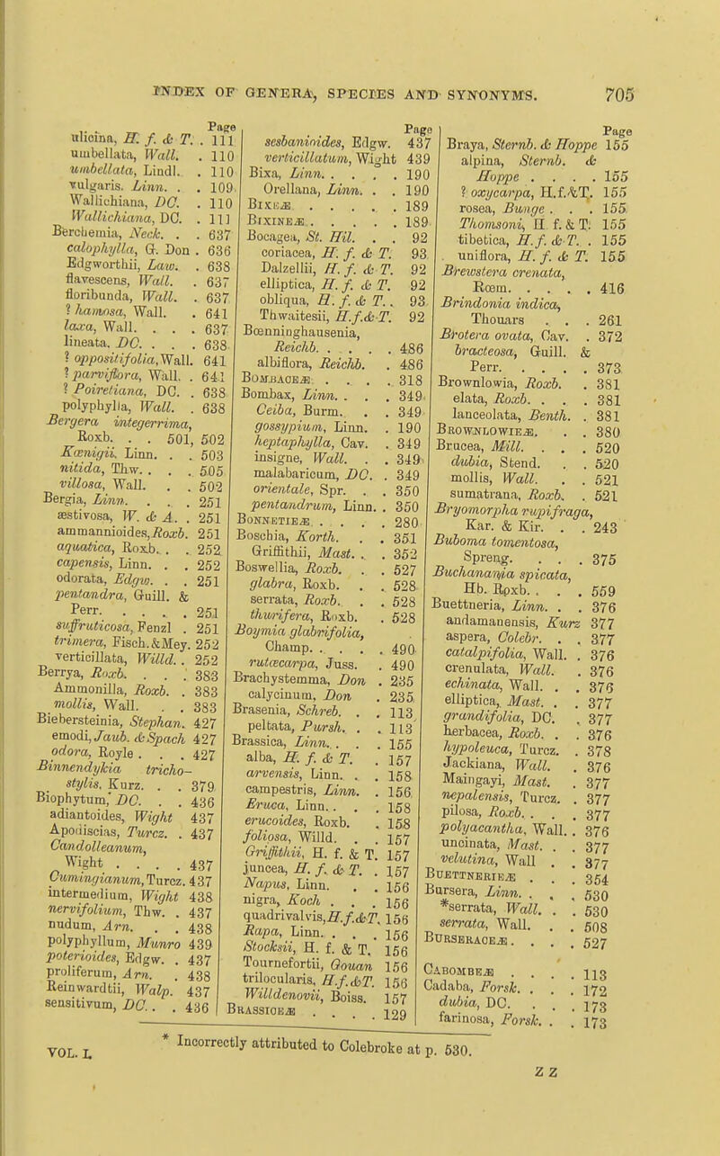 ,. I'age Mhoma, R. f. & T:. Ill umbellata, Wall. .110 umbeUata, Lindl. . 110 Tulgiiris. Linn. . . 109 Wallichiana, DO. . 110 Wallichiana, DO. . 11] Bfercbemia, Neck. . . 637 calophylla, Q. Don . 636 Edgwortliii, Laio. . 638 flaTCseens, Wall. . 637 floribunda, Wall. . 637 ? hanwsa, Wall. . 641 laxa, Wall. . . . 637 lineata. BO. . . . 638 ? opposi/ifolia.Wall 641 Iparviftora, Wall. . 641 ? Poiretiana, DC. . 638 polyphylla, Wall. . 638 Bergera integerrima, Roxb. . . 501, 502 Koenigii. Linn. . . 503 nitida, Thw. . . . 505 villosa. Wall. . . 502 Bergia, linn. . . . 251 asstivosa, W. S A. . 251 ammannioide.s,i?oa;6. 251 aquMtica, Rox.b. . . 252 capensis, Linn. . . 252 odorata, Jidgw. . .251 pentandra, Gruill. & I*err. .... 251 suffruticosa, Fenzl . 251 trimera, Fisch.&Mey. 252 verticillata, Willd.. 252 Berrya, Hnxb. . . ; 383 Ammonilla, Jtoxb. . 383 moZZi«, Wall. . , 383 Biebersteinia, Stephan. 427 emodi,/aM6. cdSpach 427 odora, Royle . . . 427 -Binnendyhia tricho- stylis. Kurz. . . 379 Biophytum,'i)a . . 436 adiantoides, Wight 437 Apoiiiscias, Turcz. . 437 OandoUeanum, Wight .... 437 OiimingianumyTuTcz. 437 intermedium, PF?^/i< 438 nervifolium, Thw. . 437 nudum, Am. . . 433 polyphyllum, Mtmro 439 poterioides, Edgw. . 437 proliferum, j4m. . 438 Reinwardtii, Walp. 437 sensitirum, . . 436 Page sesbaninides, Edgw. 437 verticillatum, Wight 439 Bixa, Linn 190 Orellana, Lum. . .190 B1SK.E ..... 189 Bjxine^ 189. Bocagea, St. Hil. . . 92 coriacea, IT. f. <Ss T. 93 Dalzellii, H. f. & T. 92 elliptica, H. f. & T. 92 obliqua, R. f.&T.. 93 Thwaitesii, H.f.& T. 92 Boenninghausenia, Reichb 486 albiflora, ReicKb. . 486 BOMilAOE*, .... 318 Bombax, Linn. . . . 349- Ceiba, Burm. . . 349 gossypiuin. Linn. . 190 heptaplujlla, Cav. . 349 insigne, Wall. . . 349> malabaricum, DC. . 349 orientale, Spr. . . 350 pentamlrum, Linn. . 350 BoKNETIEiE. .... 280 Boscbia, Korth. . , 351 Grriffithii, Mast. . . 352 Boswellia, Roxb. . . 627 glabra, Roxb. . , 628 serrata, Ro.rb. . .528 tJmrifera, Ruxb. . 528 Boymia glabrifolia, Champ. .... 490. rutcecarpa, Juss. . 490 Brachystemma, Don . 235 calyciuum, Don . 235 Brasenia, Schreb. . .113 peltata. Pur ah. . .113 Brassica, Linn.,. . . 155 alba, H. T. .157 arvensis, Linn. . . 158 campestris, Linn. . 156, Eruca, Linn.. . . 153 erucoides, Roxb. . 158 foliqsa, Willd. . . 157 Griffitkii, H. f. & T. 157 juncea, M. /. ds T. . 157 Napus, Linn. . . 156 nigra, Koch . . .156 quadrivalviSj^'./cfcT. 156 Rapa, Linn. . . . i5g Stocksii, H. f. & T. 156 Tournefortii, Qouan 156 trilocularis, H.f.ST. 156 Willdenovii, Boiss. 167 Brassioejb . . . 229 Page Braya, Sternb. <Ss Hoppe 155 alpina, Sternb. <Ss Hoppe .... 155 loxycarpa, H.f.'tX- 155 rosea, Bunge . . . 155 Thomsoni^ H f. & T: 155 tibetica, H.f. A T. . 155 . nniflora, H. f. tfc T. 155 Brewsteva crenata, Eoem 416 Brindonia indica, Thouars . . . 261 Brotera ovata, Oav. . 372 bracteosa, Guill. & Perr 373 Brownlowia, Boxb. . 381 elata, Roxb. . . .381 lanceolata, Benth. . 381 BRowjfLOwiE.il. . . 380 Brucea, Mill. . . . 520 dubia, Stend. . . 520 mollis, Wall. . . 521 sumatrana, Roxb. . 521 Bryomorpha mpifraga, Ear. & Kir. . . 243 Buboma tomentosa, Sprang. . . .375 Buchana'dfia spicata, Hb. Rpxb. . . .559 Buettneria, Linn. . . 376 andamanensis, Kurz 377 aspera, Colebr. . . 377 catalpifolia, Wall. . 376 crenulata, Wall. . 376 echinata, Wall. . . 375 elliptica,. Mast. . . 377 grandifolia, DC. . 377 lierbacea, Roxb. . . 376 hypoleuca, Turcz. . 378 Jackiana, Wall. . 376 Maingayi, Alast. . 377 nepalensis, Turcz. . 377 pilosa, Roxb. . . . 377 pohjacantha. Wall. .* 376 unoinata. Mast. . . 377 vehuina, Wall . . 377 BUETTNERIE^E . . . 354 Bursera, Linn. . , . 530 *serrata, Wall. . .530 serrata, Wall. . . 508 BURSBRA0E.S1.... 527 CABOMBE.B .... 113 Cadaba, Forsk. . . . 172 diobia, DC. . . .173 farinosa, Forsk. . . 173 VOL. L Incorrectly attributed to Colebroke at p. 630. z z