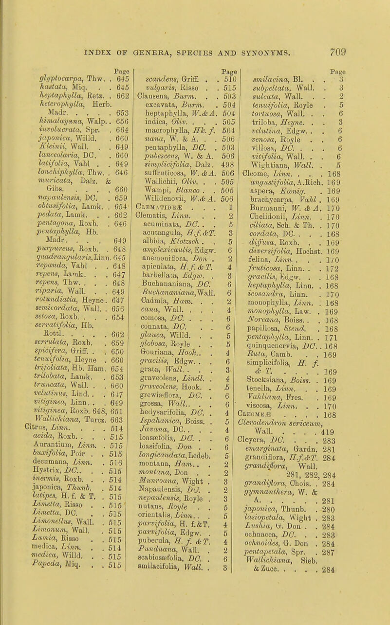 Page gli/ptocarpa, Thw. . 645 haatata, Miq. . . 645 hcptaphylla, Retz. . 662 hetevopliylla, Herb. Madr 653 himalayana, Walp.. 656 iitvolucvata, Spr. . 664 juponica, Willd. . 660 KUinii, Wall. . . G49 lanceolaria, DO. .660 latifolia, Vahl . .649 lonchipkylla, Tbw. . 646 viuricata, Dalz. & Gibs 660 napaulensis, DC. . 659 ohlusifoLia, Lamk. . 654 pedata, Lamk. . . 662 pentagona, Eoxb. . 646 pcntaphylla, Hb. Madr. ... 649 purpureus, Roxb. . 648 quadrimguluris,h\nn. 645 repanda, Vahl . . 648 repens, Lamk. . .647 repens, Ihw. . . . 648 riparia, Wall. . . 649 rotundiatia, Heyne. 6'i7 seraicordata, Wall. . 656 setosa, Roxb. . . . 654 serratifoUa, Hb. Rottl 662 sen-ulata, Eoxb. . 659 spicifera, Griff. . . 650 tenuifolia, Heyne . 6G0 trifoliata, Hb. Ham. 654 trilobata, Lamk. . 653 truncata, Wall. . . 660 velutinm, Lind. . . 6i7 vUiginea, Linn. . . 649 vitiginea, Roxb. 648, 651 WaUichiana, Turcz. 663 Citrus, iinw. . . . 514 acida, Roxb. . . .515 Aurantium, Linn. .615 buxifolia, Poir . .515 decumana. Linn. . 516 Hystrix, i>(7.. . . 515 inermis, Roxb. . .514 japonica, Thunb. . 514 latipcs, H. f. & T. .615 Liinetta, Risso . .615 lAmetta, DC. . .515 LiinoneUuii, Wall. . 515 Limonum, Wall. . 615 Lamia, Risso , .615 medica, i/iftn. . . 614 medica, Willd. . . 615 Papeda, JUiq. . .515 Page scandens, Griff. . .510 vidgaris, Risso . .515 Clausena, Burm. . . 503 excavata. Barm. . 504 heptaphylla, IK.ifc^. 504 indioa, Oliv. . . . 605 maeropliylla, /. 504 nana, W. & A. . . 506 peniaphylla, BO. . 503 pubescens, W. & A. 506 simplicifolia, Dalz. 498 suffrutioosa, W. (ScA. 506 Walliohii, Oiij;. . . 505 Wampi, Blanco . . 505 Willdenovii, W.SA. 506 Clbmatide^ ... 1 Clematis, Linn. . . 2 acuminata, BO. . . 5 acntangula, H.f.&T. 3 albida, Klotzsch . . 5 amplexicauLis, Edgw. 6 anemouidoca, Bon . 2 apiculata, H.f. ST. 4 barbellata, Bdgvj. . 3 Buchananiana, BO. 6 Bucliananiana, Wall. 6 Cadmia, i/am. . . 2 cawa. Wall. ... 4 comosa, BO. . . . 6 connata, DC. , . 6 glauca, Willd. . . 5 giohosa, Royle . . 6 Gouriana, Hook.. . 4 gracilis, Edgw. . . 6 grata. Wall. ... 3 graveolens, Lindl. . 4 graveolens, Hook. . 5 grewiiBflora, BC. . 6 grossa, Wall.. . . Q hedysarifolia, BO. . 4 Ispahanica, Boiss. . 5 Javana, DC. ... 4 loassefolia, BO. . . 6 loasifolia, Bon . . Q longicaudata, Ledeb. 5 montana, ifarn.. , 2 montana, Don . . 2 Munroana, Wight . 3 Napaulensis, BO. . 2 nepaulensis, Royle . 3 nutans, iio.yie . . 5 oriental is, Zmw.. . 5 parvifoUa, H. f.&T. 4 parvifolia, Edgw. . 6 puberula, 7^. f. &T. 4 Punduana, Wall. . 2 scabiosaafolia, DC. . 6 smilaoifolia, Wall. . 3 Page smilacina, Bl. . . 3 aabpcllata, Wall. . 3 sulcata. Wall. . . 2 tenuifolia, Royle . 5 tortuosa, WaU. . . 6 triloba, Heyne. . . 3 veiatina, Edgw. . . 6 venosa, Royle . . 6 villosa, DC. ... 6 vitifulia, Wall. . . 6 Wiyhtiana, Wall. . 5 Cleome, Linn. . . .168 angusiifolia, A.Rich. 169 aspera, Kainig. . 169 brachycarpa, Vahl . 169 Burmanni, W. cfc ^. 170 Chelidonii, Linn. . 170 ciliata, Sch, & Th. . 170 cordata, DC. . . .168 diffusa, Roxb. . .169 diversifolia, Hochst. 169 felina, Linn.. . .170 fruticosa. Linn. . .172 gracilis, ^&gw. . .168 heptaphylla, Linn. . 168 icosandra. Linn. . 170 mouophylla, Zmmi. . 168 monophylla, Law. . 169 Noreana, Boiss. . .168 papillosa, Steiod. . 168 peniaphylla, Linn. . 171 quinquenervia, DC. . 168 Eata, Camb. . . 169 simplicifolia, H. f. AT. .... 169 Stocksiana, Boiss. . 169 tenella. Linn. . .169 Vahliana, Pres. . 169 viscosa, Linn. . .170 Clbomb.e .... 168 Olerodendron sericeum, Wall 419 Cleyera, DC. . . .283 emarginata, Gardn. 281 grandiflora, H.f.&T. 284 grandiflora, Wall. 281, 282, 284 grandiflora, Chois. . 284 gymnanthcra, W. & .A 281 japonica, Thunb. . 280 lasiopetala, Wight . 283 Lmhia, (i. Don . . 284 ochnaoea, DC. . . 283 ochnoides, G. Don . 284 pentapctala, Spr. . 287 Wallichiana, Sieb. &Zucc 284