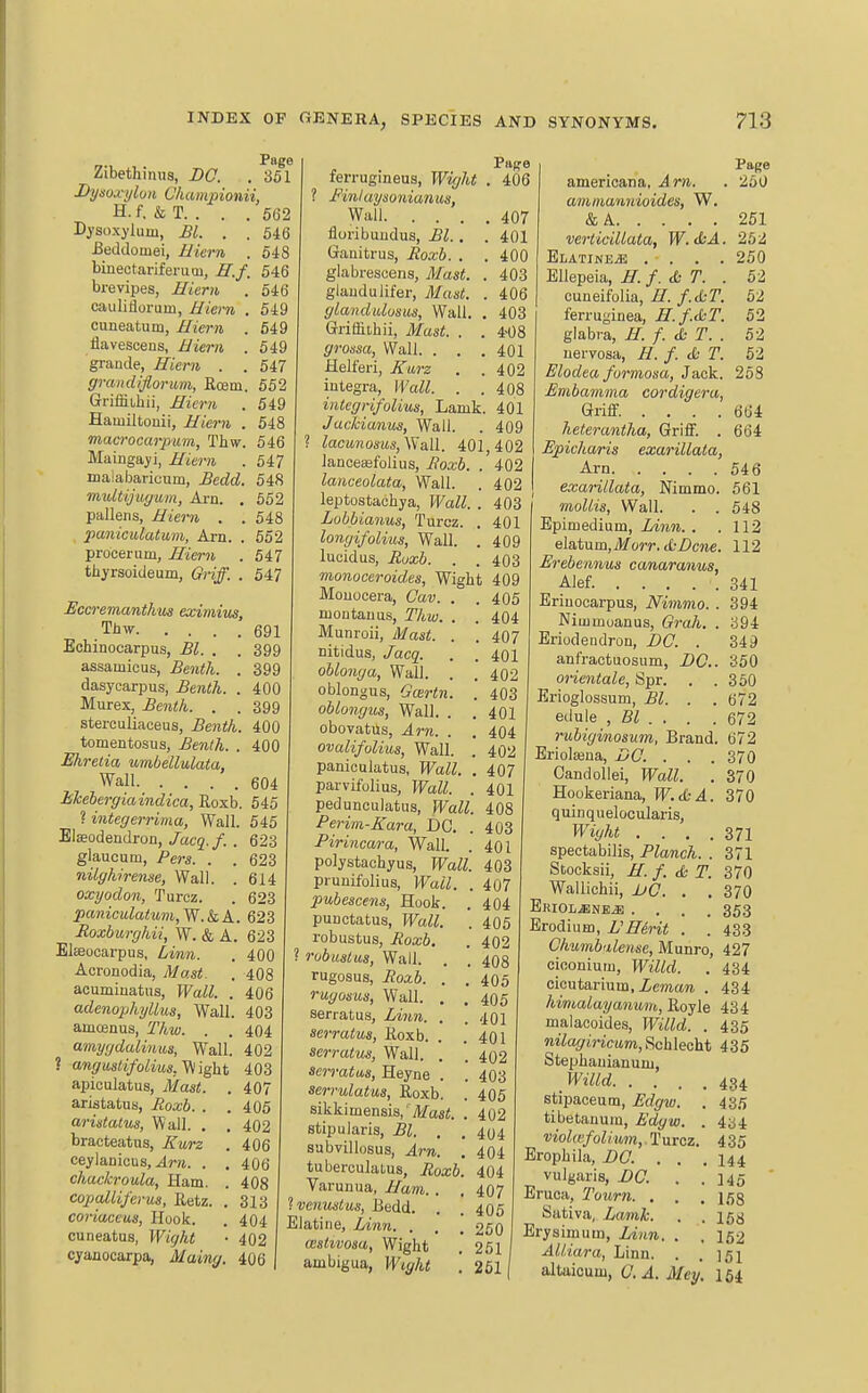 Page Zibethinus, BO. . 361 Dysoxijlun Cliampionii, H. f. & T. . . . 562 Dysoxylum, Bl. . . 546 Beddouiei, Biern . 548 binectariferum, ff.f, 546 brevipes, Biern . 646 cauliflorum, Hiern . 549 cuneatum, Iliern . 549 flavescens, JJiern . 549 grande, Jlieni . . 647 grandiflorum, Rosm. 652 Griffiihii, Eieryi . 549 Hamiltouii, Hiern . 548 maa-ocarpiim, Thw. 546 Mainga^ii, Miei-ti . 547 malabaricum, £edd. 648 multijugum, Arn. . 662 pallens, Biern . . 548 panictdatum, Arn. . 652 procerum, Jliei-n . 547 thyrsoideum, Oriff. . 547 Page 406 Bccremantkus eximim, THw 691 Echinocarpus, Bl. . . 399 assamicus, Be^ith. . 399 dasycarpus, Benth. . 400 Murex, Benth. . . 399 sterculiaceus, Bentk. 400 tomentosus, Be7Uh. . 400 Ehretia umbellulata, Wall 604 Mebergiaindica, Roxb. 546 ? integerrima, Wall. 545 Elaeodendron,/acg./. . 623 glaucum, Pers. . . 623 nilgkirense, Wall. . 614 oxyodon, Turoz. . 623 paniculatum,W.kA. 623 Roxhurghii, W. & A. 623 Eleeooarpus, . 400 Acronodia, yV/asi. . 4O8 acumiuatns, Wall. . 406 adenophyUus, Wall. 403 amoenus, Thw. . . 404 amygdalinus, Wall. 402 ? angu8lifolius, Viight 403 apiculatus, l/a«<. . 407 aristatus, Jioxb. . .406 ariistalus, Wall. . . 402 bracteatus, Zwrz . 406 ceylanicus, .4ni. . . 406 chackroula, Ham. . 408 copalliferus, Retz. . 313 coriaceus, Huok. . 404 cuneatus, Wight • 402 cyanocarpa, Maing. 406 ferrugineus, Wight 1 Finluysonianus, Wall 407 floribuudus, Bl.. . 401 Gauitrus, Roxb. . . 400 glabrescens, Mast. . 403 glaiidulifer, Mast. . 406 glandtdosus. Wall. . 403 Grriffitbii, Mast. . . 4-08 S-roi-sa, Wall. . . .401 Helferi, Xurz . .402 Integra, YVall. . .408 iiUegrifolius, Lamk. 401 Jackianus, Wall. . 409 lacunosiis,\Va.ll. 401,402 lanceajfolius, Boxb. . 402 lanceolata. Wall. . 402 leptostachya, Wall. . 403 Lobbianus, Turcz. . 401 longifolius, Wall. . 409 lucidus, Buxb. . . 403 monoceroides, Wight 409 Mouocera, Cav. . .405 nioutauus, Thw. . . 404 Munroii, Mast. . , 407 nitidus, Jacq. . . 401 oblonga, Wall. . . 402 oblongus, Goirtn. . 403 oblongus, Wall. . . 401 oboYatus, Arn. . . 404 ovalifolius, Wall. . 402 panieulatus, Wall. . 407 parvifulius. Wall. .401 pedunculatus, PFaZZ. 408 Perim-Kara, DC. . 403 Piriiicara, WalL . 401 polystachyus. Wall. 403 prunifoliua, IFaiZ. . 407 pubescens, Hook, punctatus, PFaZi. robustus, Boxb. ? rubusius, Wall, rugosus, i?oa;6. . rugosus, Wall. . serratus, Zwm. . serratus, Roxb. . serratm, Wall. . serratus, Heyne . seri-ulatus, Roxb. sikki mensis, Jifasi. stipularis, ^i. . subvillosus, Am. tuberculalus, Boxb Varunua, Ban. . Ivenuslus, liedd. Elatine, lAnn. . , aislivosa, Wight ambigua, Wight Page americana, Jm. . 260 ammannioides, W. &A 261 verticillata, W.ihA. 252 ELATINEiE . . . . 260 Ellepeia, H. f. & T. . 52 cuueifolia, ir./.X-7'. 52 ferruginea, H.f.&T. 52 glabra, B. f. cfc T. . 52 nervosa, B. f. <b T. 62 Elodta formosa, Jack. 268 Embamma cordigeru, Griff. .... 664 heterantha, Griff. . 664 Epicharis exarillata, Arn 546 exarillata, Nimmo. 561 ' mollis, Wall. . . 548 Bpimedium, Linn. . .112 elatum, Morr. &Dcne. 112 Erebennus canaranus, Alef. . . . . . 341 Eriuocarpus, Nimmo. . 394 Niuimuanus, Grah, . 394 Eriodeudron, DC. . 349 anfractuosum, DC. 350 oiientale, Spr. . .360 Erioglossum, . . 672 edule , Bl . . . .672 rubiginosum, Brand. 672 Eriolasna, DC. . . . 370 Candollei, Wall. . 370 Hookeriana, W.SA. 370 quinquelocularis, Wight . . . .371 spectabilis. Planch. . 371 Stocksii, B. f. cfc T. 370 Wallichii, JjQ. . , 370 Eriol^ne^ .... 353 Erodiiim, UBirit . . 433 Chnmb<dense, Munro, 427 cioonium, Willd. . 434 cicutarium, Zewiare . 434 himalayanum, Royle 434 malacoides, Willd. . 435 m'%mc(tm, Schleeht 435 Stephaiiianunj, Willd 434 stipaceum, Edgw. . 435 tibetanura, Edgw. . 4ci4 violKfoli,um,.T\iicz. 435 Erophila, BO. . . .144 vulgaris, BO. . .146 Eruca, Tourn. . . . 153 Sativa, Lamk. . . 153 Erysimum, Linn. . , 152 AUiara, Linn. . .151 altaicum, a .4. Mey. 164