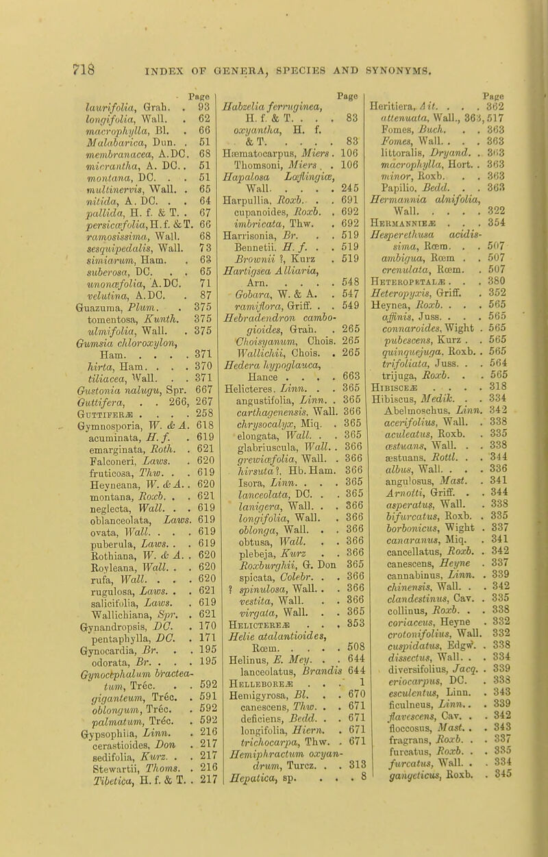 716 Page laurifoUa, Grab. . 93 longifolia, Wall. . 62 macrophylla, Bl. . 66 Malaharica, Dun. . 51 memhranacea, A.DO. 68 mir.rantha, A. DC., 61 montana, DC. . . 51 mullinervis, Wall. . 65 nilida, A. DC. . . 64 pallida, H. f. & T. . 67 persiccefoUa,'K.f.&T. 66 ramosissima, Wall. 68 sesqidpedalis, Wall. 73 simiarum, Ham. . 63 suberosa, DC. . . 65 unonwfolia, A. DC. 71 velutina, A. DC. . 87 Guazuraa, Plum. . 375 toinentosa, Kunth. 375 ulmifolia, Wall. . 375 Gumsia chloroxylon, Ham 371 liirta, Ham. . . . 370 tiliacea, '>Vall. . . 371 GuHonia nalugu, Spr. 667 QiiUifera, . . 266, 267 GOTTIFEB* .... 258 Gymnosporia, W. & A. 618 acuminata,^./. . 619 emarginata, Roth. . 621 Falconeri, Laws. . 620 fruticosa, Thw. . .619 Heyneana, W. &A.. 620 montana, Roxb. . . 621 neglecta, Wall. . .619 oblanceolata, Laws. 619 ovata, Wall. . . .619 puberula, Laios. . .619 Eothiana, W. <fc ^. . 620 Rovleana, Wall. . . 620 rufa, Wall. . . .620 rugulosa, Laws. . , 621 salicifulia, Laws. . 619 Wallicliiana, Spr, . 621 Gynandropsis, DC. . 170 pentapliylla, DO. . 171 Gynocardia, i?r. . . 195 odorata, Br. . . .195 Gynoctphaliim hractea- ttmi, Tree. . . 592 giganteum, Tr6c. . 591 'oblongum, Tree. . 592 palmatum, Trdc. . 592 Gypsophiia, Linn. . 216 cerastioides, Don . 217 sedifolia, Kurz. . . 217 Stewartii, Thorns. . 216 ri6e<'tc«, H. f. & T. . 217 Page Babzelia ferruginea, H. f. & T. . . . 83 oxyanlha, H. f, , &T. .... 83 Hsematocarpus, Jftera. 106 Thomsoni, Miers . . 106 Hapalosa Laflingiw, Wall 245 Harpullia, Roxb. . . 691 cupanoides, Roxb. . 692 imbricata, Thw. . 692 Havrisonia, Br. . . 519 Bennetii. H. f. . .619 Brownii ?, Kurz . 519 Hartigsea Alliaria, Am 548 Gobara, W. & A. .547 ramijlora, Griff. . . 549 Hebradendron cambo- gioides, Grah. . 265 Choisyanum, Chois. 265 Wallichii, Chois. . 265 Hedera hypoglauca, Hance .... 663 Helicteres. Linn. . . 365 angustifolia, Linn. . 365 carthagenensis, Wall. 366 chrysocalyx, Miq. . 365 elongata, Wall. . .365 glabriuscula, Wall. . 366 grewimfolia. Wall. . 366 hirsuidl Hb.Ham. 366 Isora, Linn. . . . 365 lanceolata, DC. . .365 lanigera. Wall. . . 366 longifolia, Wall. . 366 oblonga. Wall. . . 366 obtusa, Wall. . . 366 plebeja, Kurz . . 366 Roxburghii, G. Don 365 spieata, Colehr. . .366 ? spinulosa, Wall. . . 366 vestita, Wall. . . 366 virgata. Wall. . . 365 Helicteres . . . 353 Helie atalantioides, Rcem 508 Helinus, JE. Mcy. . . 644 lanceolatus, Brandis 644 HELLEBORE.E ... 1 Heniigyrosa, Bl. . . 670 canescens, Thw. . . 671 deficiens, Bcdd. . .671 longifolia, Hiern. . 671 trichocarpa, Thw. . 671 HemiphracUim oxyan- drum, Turcz. . .313 Hepatica, sp. ... 8 Page Heritiera,^ i<. . . . 362 altenuala. Wall., 36:i,.'il7 Fomes, Buch. . . 363 Fo7nes, Wall. . . .363 littoralis, Dryand. . 3ti3 macrophylla, Hort. . 363 minor, Roxb. . . 363 Papilio, Bedd. . . 363 Hermannia ainifolia, Wall 322 Hbrmannie^ . . . 354 Hesperelhusa addis- sima, Rcem. . . 507 ambigua, Rojm . . 507 crcnulaia, Rcem. . 507 Heteropbtal^ . . . 380 Eeteropyxis, Griflf. . 352 Heynea, Roxb. . . . 665 affinis, Jnss. . . . 565 connaroides, Wight . 565 pubcscens, Kurz . . 565 quinquejuga. Roxb. . 565 trifoliata, Juss. . . 564 trijuga, Roxb. . . 565 HiBiscE^ .... 318 Hibiscus, Medih. . . 334 Abelmoschus. Linn. 342 acerifolius. Wall. . 338 aculeatus, Roxb. . 335 CBstuans, Wall. . . 338 SBStuaus. Rottl. . . 344 albus, Wall. . . . 336 angulosus, Mast. . 341 ArnoUi, Griff. . . 344 asperatus, Wall. . 338 bifiircatus, Roxb. . 335 borbonicus, Wight . 337 canaranus, Miq. . 341 cancellatus, Roxb. . 342 canescens, Heyne . 337 cannabinus, Linn. . 339 chinensis. Wall. . . 342 clandcstinus, Cav. . 335 coUinus, Roxb. . . 338 coriaceus, Heyne . 332 crotonifolius, WaU. 332 cusjndaius, Edgv?. . 338 dissectiis, Wall. . . 334 diversifolius, Jacq. . 339 eriocarpiis, DC. . 333 escutcntus, Linn. . 343 ficulneus, Linn.. . 339 ■flavescens, Cav. . . 342 floccosus. Mast.. .343 fragrans, Ro-rb. . . 337 furcatus, Ro.xb. . . 335 furcatu,<i, Wall. . . 334 ganyctictts, Roxb. . 345