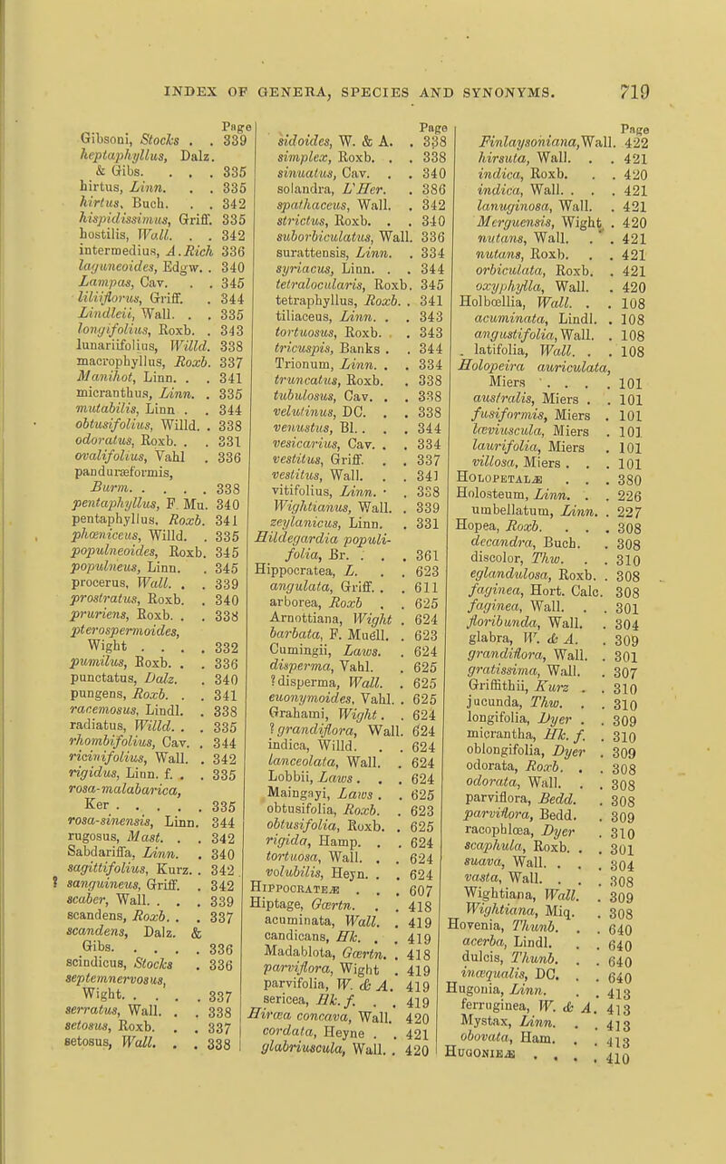 345 344 335 343 344 338 331 336 Png:e Gibsoni, Stocks . . 839 keptaphyllus, Dalz. & Gibs. ... 335 hirtus, Lhm. . . 336 hirtus, Buch. . . 342 hispidissimus, Griff. 335 hostilis, Wall. . . 342 intermedius, A.Rich 336 layuneoides, Edgw. . 340 Lampas, Cav. liliifiorim, Griff. lAndleii, Wall. . longifalius, Roxb. lunariifolius, Willd. 338 macrophyllus, Roxb. 337 Manihot, Linn. . . 341 micranthu.s, Linn. . 335 mutabilis, Linn . obtusifoUus, Willd. odoralus, Roxb. . ovalifoUus, Vahl pandui-seformis, -BMr??i 338 pentaphyllus, P. Mu. 340 pentaphyllus. Roxb. 341 phmniccus, Willd. . 335 populneoides, Roxb. 345 populneus, Linn. . 345 procerus, PFctZ/. . .339 prostratus, Roxb. . 340 pruriens, Roxb. . pterospermoides, Wight . . , pumilus, Roxb. . punctatus, Z>aZ3. pungens, j?oa;6. , racemosus, Lindl. radiatus, PFj7ZcZ. . rhombifolius, Cav. ricinifolius. Wall. rigidus, Linn. f. , ro«a-maZa6arica, Ker . . . . Tosa-sinensis, Linn rugosus, iWas<. . Sabdariffa, i>iww.. sagittifolius, Kurz. ? sanguineus, Griff. acaber. Wall. . . scandens, i?oa;6, . scandens, Dalz. d Gibs. . . . scindicus, /S<oc/t« septemnervosus, Wight 337 serratus, Wall, . . 338 setosus, Roxb. . .337 setosus, R^aZ;. . . 333 . 338 , 332 . 336 , 340 , 341 , 338 , 335 344 , 342 . 335 335 344 342 340 342 342 339 337 336 336 sidoides, W. & A. simplex, Roxb. . sinuaius, Cav, solandra, LHcr. spathaceus, Wall. strictus, Roxb. . suborbiculatus, Wall. 336 surattensis, Linn, syriacus, Linn. . tetralocidaris, Roxb tetraphyllus, Roxb. . tiliaceus, Linn. . tortuosus, Roxb. tricuspis. Banks . Trionum, Linn. . truncatus, Roxb, tubulosus, Cav. . velu/inus, DC. . . venustus, Bl., vesicarius, Cav. . vestilus, Griff. . , veslitus. Wall. . . vitifolius, Linn. • . Wightianus, Wall. . zeylanicus. Linn. Hildegardia populi- folia, Br. . . . Hippocratea, L. . , angulata. Griff, . . arborea, Roxb , . Arnottiana, Wight . barbata, F. Mugll. . Cumingii, Laws, disperma, Vahl. ?disperma, Wall. . enonymoides. Vahl. . Grahami, Wight. 334 344 , 345 341 343 343 344 334 338 338 338 344 334 337 341 3S8 339 331 361 623 611 625 624 623 624 625 625 625 624 t grandifiora. Wall. 6124 indica, Willd. . . 624 Ianceolata, Wall. . 624 Lobbii, Laius. . . 624 Maingayi, Laws . . 625 obtusifolia, Roxb. . 623 obtusifolia, Roxb. . 625 rigida, Hamp. . .624 tortiiosa, Wall, . . 624 volubilis, Hejn. . .624 H1PP00RATE.B . . , 607 Hiptage, Ocertn. . .418 acuminata, Wall. , 419 candicans, ffh, , ,419 Madablota, Gcertn. .418 parviflora, Wight . 419 parvifolia, W. db A. 419 sericea, Hk. f. . ,419 Einea concava, Wall, 420 cordata, Heyne . . 421 fflabriuscula, Wall. . 420 Page _ Page 338 Finlaysoniana,WAll. 422 338 hirsuta, Wall. . . 421 340 indica, Roxb. . .420 386 indica. Wall, , . .421 342 lanuginosa, Wall. . 421 340 Mcrguensis, Wight . 420 nutans, Wall. . .421 nutans, Roxb. . . 421 orbiculata, Roxb. . 421 oxyphylla. Wall. . 420 Holboellia, Wall. . .108 acuminata, Lindl. . 108 angiistifolia,Widl. . 108 . latifolia, Wall. . .108 Holopeira auriculata, Mier.s ... . 101 aus/ralis, Miers . . 101 fusiformis, Miers . 101 laiviuscula, Miers . 101 laurifolia, Miers . 101 villosa, Miers . . .101 HOLOPETALiE . . . 380 Holosteum, Liim. . . 226 umbellatum, Linn. . 227 Hopea, Roxb. . . .308 decandra, Buch. . 308 discolor, Thw. . .310 eglandulosa, Roxb. . 308 faginea, Hort. Calc, 308 faginea, Wall. . . 301 Jloribunda, Wall. . 304 glabra, W. & A. . 309 grandHora, Wall, . 301 gratissima, Wall. . 307 Griffithii, Ewz . . 310 jucunda, Thw. , . 310 longifolia, l)yer . . 309 micrantha, Hk. / .310 oblongifolia, Byer . 309 odorata, Roxb. . .308 odorata, Wall, . . 308 parviflora, £edd. . 308 parviiora, Bedd. . 309 racophloea, Byer . 310 scaphula, Roxb. . ,301 suava, Wall, . . . 304 vasta, Wall. . . . 308 Wightiana, Wall. '. 309 Wightiana, Miq. . 308 Hovenia, Thionb. . . 640 acerba, Lindl. . . q^q dulcis, Thunh. . . 540 inaiqualis, DC. , . (340 Hugouia, Linn. . . 413 ferruginea, W. <Ss A. 413 Mystax, lAnn. . .413 obovata, Ham. , .413 HUGONIEiE . . . ] 41Q