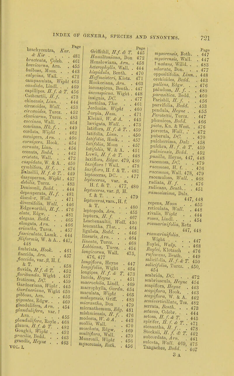 brachycentra, Kwr. ^-Zir .... 481 bracteata, Coleb. . 461 hrevicoi-7iu, Am. , 455 lulbosa, Moon. . .443 calycina, Wall. . . 472 campanulata, Wight 463 Candida, Lindl. . . 469 capiUipes. H.f. & T. 456 Cathcarfcii, B.f. . 473 chinensi.s, Lmn. . . 444 circajoicles, Wcdl. ! 453 circceoides, Turcz. . 452 clavicornu, Turcz. . 483 coccinea, Wall. . . 454 concinna, i7^7i;./. . ,449 cordata, Wight . . 462 coniigera, Am. . . 466 corniffera, Hook. . 454 corntita, Linn, . .454 crenata, Bedd. , '442 ci-istata, Wall. . ' 472 cuspidata, W. & A. . 450 cymbifera, H.f. . , 474 Dalzellii, H.f. & T. . 449 dasysperma, Wight . 457 dehilia, Turcz. . Denisonii, ^ec^cZ. . depauperata, H.f. discolnr, Wall. . diversifolia, Wall. Edgewortbii, H.f. data, Edgw. elegans, Bedd. .* elongafca, Am. . eriantha, Turcz. fasciculala, Lamk. filiformis, W. & A. 448 fimbriata, Hook. flaccida, An. flaccida, var.fl, H.f. & T. . . . , flavida, H.f. & T. floribunda. Wight '. fruticosa, BO. . ! Gardneriana, Wirjht'. 445 Gardneriana, Wight 450 giohosa. Am. . .455 gigantea, Edgw. . .' 469 glaudulifera, Am. . 454 glandulifera, var. ? Arn ' \ (jlandidifera, Royle .' 468 glauca, Z?./ (£: Goughii, Wight . ffracilis, Bedd. , grandia, Heijne . VOL. L 483 . 444 . 481 . 471 . 446 . 476 . 481 465 466 457 444 447, 461 457 458 452 457 459 482 452 443 463 Griffithii, H.f. d- T. 4- Hamiltoniana, Don 4^ Henslowiana, Am. . it fieterophylla. Wall. . 44 hispidula, Benth. . 47 Huffmeisteri, Elotz. 47 Hookeriana, Am. . 46 inconspicua, Benth. . 44 inconspicua. Wight . 44i insignis, DC. . . 47' janthina, Thio. . . 46; Jerdonise, Wight . 46( Jurpia, Ham. . .47] Kleijiii, W. <SsA. . 44' Iffivig-ata, Wall. . . 473 latiflora, H.f. & T. . 459 latifolia, Linn. . .450 latifolia, Hook. . . 457 lalifolia. Moon . . 457 latifolia, W. & A. . 451 L iwii, H. / ^ T. . 448 laxiflora, Edgio. 479, 480 laxijlora ? Wall. . 47g laxiflora, H. f. & T. . 481 leptoceras, DC. . . 477 leptoceras, var. a, H. f. & T. . 477, 480 leptoceras, var. B H f- & T. . . . ; 479 leptoceras,\3.vs.,B.. f. & T. . . leptopoda, Am. leptura, H. f. 480 455 467 Lesclienaultii, Wall. 450 leucantha, Thw. . ligulata, Bedd. . linearis, Am. . lineata, Turcz. Lohbiana, Turcz. longicomu, WaU. 476, 477 longiflora, Heyne longifolia, Wight longipes, H.f. JL- T. luoida, Heyne . macrochila, Lindl. macrophylla, Gardri. maculata, Wight . malayensis. Griff. micrantha, Don .' micranthemum, Edg. 481 mishmiensis, H.f. . 47(3 modesta, W.AA. mollis. Wall. moHchala, Edgw. inultiflora, Wall. Munronii, Wi(;ht mjsorensis, Roth. . 464 446 . 464 . 468 464 475, 447 454 473 451 469 454 465 483 479 442 470 469 470 456 456 Page mysorensis, Both. .447 mysorensis, Wall. . 447 ? nutans, Willd. . . 483 odorata, Don. . . 477 oppositifolia, Linn.. 448 orchioides, Bedd. . 443 pallens, Edgw. . . 476 paludosa, H. f. . , 480 parasitica, Bedd. . 460 Parishii, H. f. . . 456 parvifolia, Bedd. . 453 pendula, Heyne . . 455 Perotettii, Turcz. . 447 phosnicea, Bedd. . 466 picta, Kn. & West. . 476 porrecta. Wall. : . 472 puberula, BO. . .470 pulcherrima, Balz . 458 pulchra, H. f. A T. 459 pulniensis, Bedd. . 452 pusilla, Heyne, 447, 443 raeemosa, BO. . .'479 racemosa, E. {. . .475 raeemosa, Wall. 478^ 479 racemulosa, Wall. . 468 radiata, H. f. . . 473 radicans, ^eni/i.. . 452 ramosissima, Dalz. 447, 448 repens, Jfoow . , 455 reticulata, Wall. , 443 rivalis, Wight . . 444 JWm, Lindl. . . . 454 rosmarinifolia, Retz 447, 448 rosmarinifolia, Wigbt .... 447 Boylei, Walp. . . 4^8 Hoylei, Klotzsch . 476 rufcsrens, Beuth. . 449 salicif„Iia, H.f.d: T. 450 salicifolia, Turcz. . 450 454 scabrida, BO. . . 472 scabriuscula, Heyne 454 scapiflora, Heyne . 443 scapiflora, Hook. . 443 scapijiora, W. & A. 442 semiverticillata, Tcz. 482 serrata, jBera</i. . .473 setacea, Colebr. . .444 setosa, H. f.iS; T. '. 445 spirifer, H.f. <t- f. . 471 stenantha, H. f.. . 473 Stocks!!, H. / (C- T. 442 subcordata, ^r». 461 sulcata. Wall. 469, 475 Taugacbee, Bedd. . 407 3 A