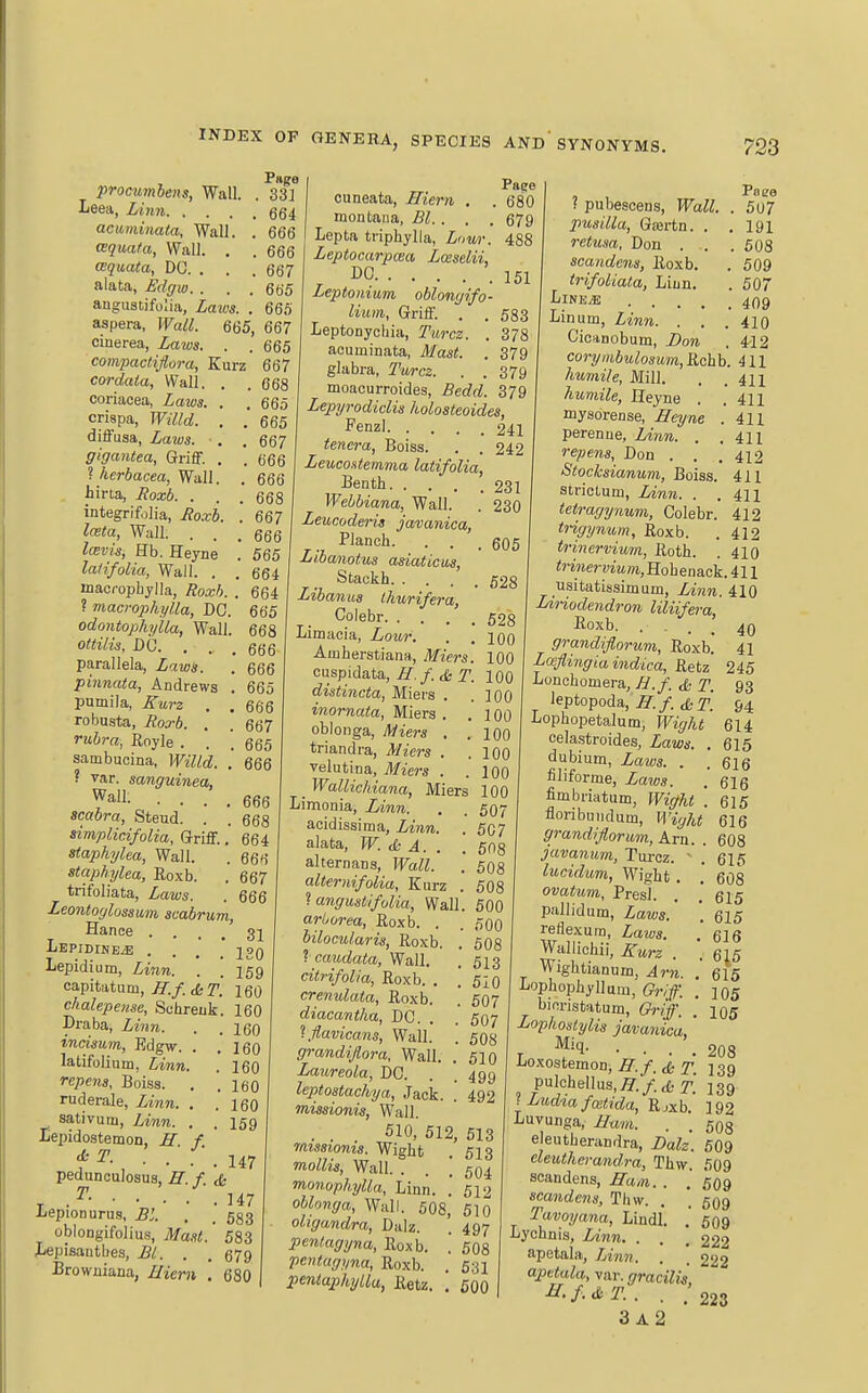 procumhens, Wall. . '33^ Leea, Linn qq^ acuminata, Wall. . 666 (Bquata, Wall. , . 666 cequata, DO. . . . 667 alata, Bdffw. . . . 665 angustifolia, Laws. . 665 aspera, Wall. 665, 667 cinerea, Laws. . . 665 compactijlora, Kurz 667 cardaia, Wall. , .068 ooriacea, Laws. . .665 crispa, Willd. . .665 diffusa, Laws. . . 667 ffigantea, Griff. . .666 ? kerbacea, Wall. , 666 hina, Hoxb. . . . i integrifolia, Jioxb. '. 667 lata, Wall. ... 666 Icevis, Eh. Heyne . 565 latifolia, Wall. . . 664 inacropliylla, Roxh. . 664 ? macrophylla, DC. 665 odontophylla. Wall. 668 ottilis, DC. . . , 666 parallela, Laws. . 666 pinnata, Andrews . 665 pumila, Eurz , . 666 robusta, Itos-b. . . 667 rubra, Royle . . . 665 sambucina, Willd. . 666 605 628 528 100 100 666 668 664 666 667 666 s var. sanguinea. Wall. .... scabra, Steud. . simplicifolia. Griff., staphylea, Wall. staphylea, Roxb. trifoliata, Laws. Leontoglossam scabrum, Hance .... 31 LEPIDINE.E .... 120 Lepidium, Linn. . .159 capitatum, ^./. cfc r. 160 chalepense, Schreuk. 160 Draba, Linn, incisum, Edgw. . latifolium, Linn, repens, Boiss. ruderale, Linn. . sativum, Linn. . Eepidostemon, H f d: T. . . ■ . . pedunculosus, E. f. & T . ^- 147 iiepioDurus, Bl. , . 533 obiongifolius, Ma.tt.' 583 Xiepisautbes, £1. . . 579 Browniana, Biern . 680 160 160 160 160 160 159 147 Pape cuneata, ffiem . . 680 montaua, Bl.. . . 679 Lepta triphylla, Lour. 488 Leptocarpaia Zceselii, ^ DC 151 Leptoiiium, oblongifo- liiun, Griff. . . 533 Leptonychia, Turcz. . 378 acuminata, Mast. . 379 glabra, Turcz. . . 379 moacurroides, Bedd. 379 Lepyrodiclis holosteoides, Fenzl 241 tenera, Boiss. . . 242 Leuco.itemma latifolia, Benth 231 Wehbiana, Wall. . 230 Leucoderis javanica, Planch. Libanotus asiaticus, Stackh. . . Libanus Ihurifera, Coiebr. . . Limacia, Lour. Ainherstiana, Miers. cuspidata, H. f. & T. 100 distincta, Miers . .100 inornata, Miers . .100 oblonga, Miers . .100 triandra, Miers . .100 velutina, Miers . .100 _ Wallichiana, Miers 100 Limonia, Linn. . . 507 acidissima, Linn. . 507 alata, W. & A. . .508 alternans, Wall. . 508 altermfolia, Kurz . 508 ^angustifolia, Wall. 500 arliorea, Roxb. . . 50O bilocularis, Roxb. . 508 1 caudata, Wall. citrifolia, Roxb. . crenulata, Roxb. diacantha, DC. . '^.flavicans. Wall. grandijlora. Wall. Laureola, DC. leptostachya. Jack. missionis, Wall. . . 510, 512, 513 mssioms. Wight . 513 mollis. Wall. . . [504 monophylla. Linn. .510 oblonga. Wall. 508, 510 oligandra, Dalz. . 497 pcntagyna, Roxb. Ventugyna, Roxb. pentapkyLla, Retz. Poee ( pubescens, JFai^. . 5U7 pusilla, Giertn. . .191 retusa, Don . . . 508 scandens, Roxb. . 509 trifoliata, Liun. . 507 LiNE^ 409 Lin urn, Linn. . . . 410 Cicanobum, Bon . 412 coryitibulosum,Rchh. 411 411 411 411 411 412 411 411 . 513 . 510 . 507 507 50S 510 499 492 608 531 600 humile, Mill. humile, Heyne . mysorense, Heyne perenue, lAnn. . I repens, Don . . Stocksianum, Boiss stricLum, Linn ^ tetragynum, Coiebr. 412 trigynum, Roxb. . 412 trinervimn, Roth. . 410 «)-MiervmOT,Hobenack.411 usitatissimum, Linn. 410 LiHodendron liliifera, Roxb. ... 40 grandiflorum, Roxb. 41 Loefimgiaindica, Retz 245 Lonchomera, B.f cfc T. 93 leptopoda, .^r./. t£-ri 94 Lophopetalum, Wight 614 celastroides, Laws. . 615 dubium, Laws. . . 616 filiforme, Laws. .' 616 fimbriatum, Wight .615 floribijiiclum, H'j^/ji 616 grandiflorum, Am. . 608 javanum, Tm-cz. ^ lucidum, Wight . ovatum, Presl. pallidum, Zaws.' reflexum, Zaws. Wallichii, Z'wrz Wightianum, Arn. , Lophophyllum, G^v/. . binristatum, Ch-iff. Lophostylis javanica,' JjOXOStemon, ^ igg pulchellus,^./.,fcr. 139 iLud%afo>tida, Rjxb. 192 Luvunga, i/ttw. . , 508 eleutberandra, Balz. 509 cleutherandra, Thw. 509 seandens, Han. . .' 509 scandens, Tliw. . . 509 Tavoyana, Lindl. . 509 Lychnis, Z?wn. . . .222 apetala, Linn. . . 222 apetala, var. gracilis ^•f-&T.. . .'223 3 a2 . 615 , 608 615 . 615 616 6i5 615 105 105 208