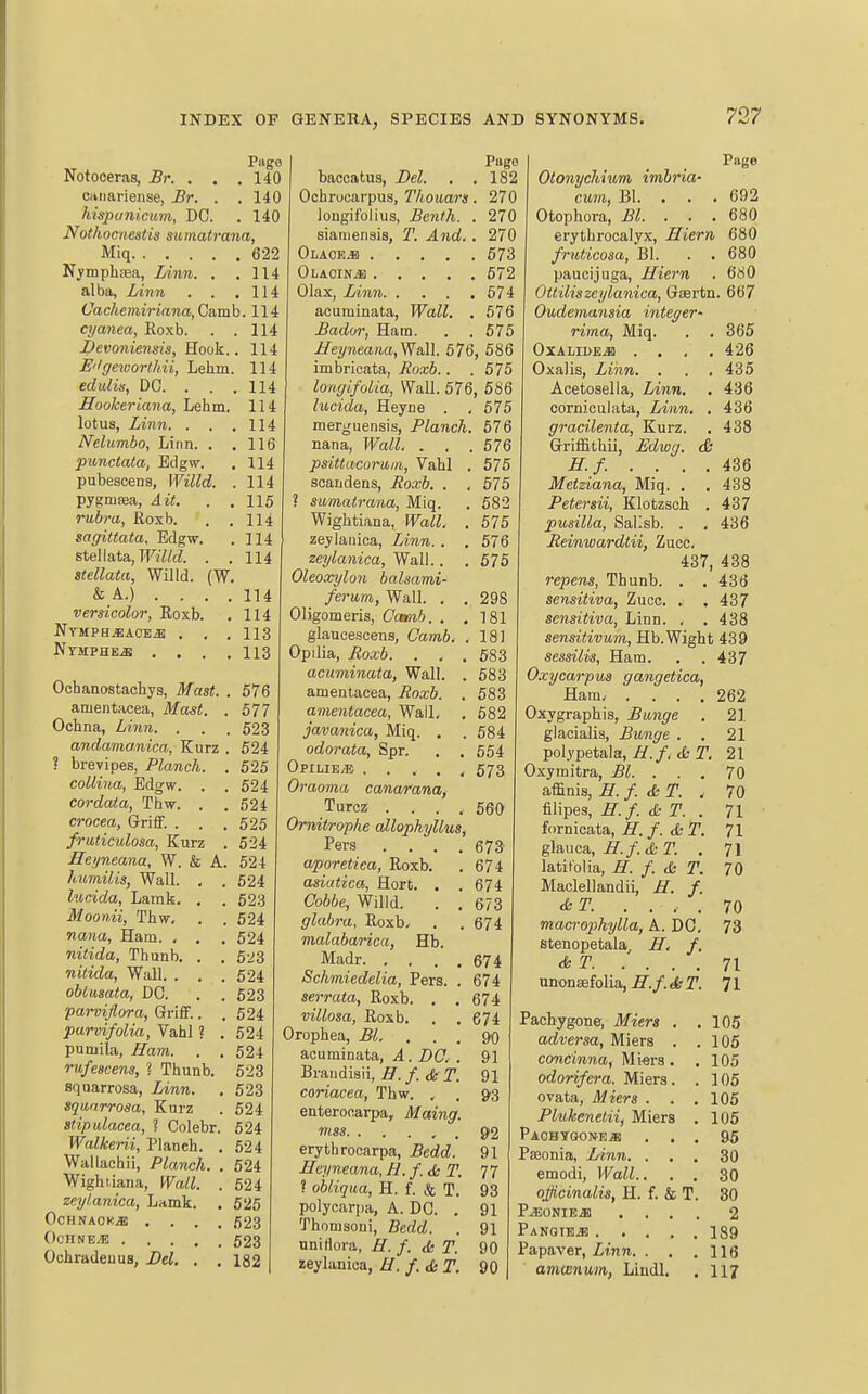 Page Notoceras, Br. . . .140 caiiarieuse, Br. . . 140 hispiinicum, DC. . 140 Nothocnestis sumatrana, Miq 622 Nymphtea, Linn. . .114 alba, lAnn . . .114 Vachemiriana, Ca,mh, 114 cyanea, Roxb. . .114 Bevoniensis, Rook.. 114 E'Igeworthii, Lehm. 114 edidis, DC. . . .114 Hookeriana, Lehm. 114 lotus, Linn. . . .114 Nelumho, Linn. . .116 punctata, Bdgw. , 114 pubescens, Willd. . 114 pygmpea, A it. . .115 rubra, Roxb. . .114 sagittata, Edgw. . 114 steliata, M«fZ. . . 114 stellata, Willd. (W. & A.) ... . 114 versicolor, Roxb. , 114 NYMPB.i:ACEiB , . . 113 Nymphe^ .... 113 Ocbanostachys, Mast. . 576 amentacea, Mast. . 577 Ochna, Linn. . . . 623 andamanica, Kurz . 524 ? brevipes, Planch. . 525 coUina, Edgw. . . 524 cordata, Thw. . . 524 crocea, GrifiF. . . .525 fraticidosa, Kurz . 524 Jleyneana, W. k A. 524 humilis, Wall. . . 624 lucida, Lamk. , . 623 Moonii, Thw. . . 524 nana, Ham. , . . 524 nitida, Thunb. . . 523 nitida, Wall. . . .524 obiusata, DC. . . 623 parvijlora, Griff.. .524 parvifolia, Vahl ? . 524 pumila, Ham. . . 524 rufeacens, 1 Thunb. 523 squarrosa, Linn. . 623 squarrosa, Kurz . 524 stipulacea, 1 Colebr. 524 Walkerii, Planeh. . 524 Wallachii, Planch. . 524 Wight iana. Wall. . 524 zeylanica, Lamk. . 525 OcHNAOK^ .... 523 OcHNEvE 623 Ochradeuus, Bel. . . 182 Piige bacoatus, Del. . ,182 Ochrucarpus, Thouars. 270 longif'olius, Bcnth. . 270 siauiensis, T. And,. 270 Olaok-B 573 Olaoin^ 572 Olax, Linn 674 acuminata, Wall, . 576 Bador, Ham. . . 575 JIeyneaaa,Wa,ll. 576, 586 imbricata, Jtoxb.. . 575 longifolia, Wall. 576, 586 lucida, Heyne . , 675 merguensis, Planch. 676 nana, Wall. . , . 576 psittacuruin, Vahl . 575 scandens, Poxb, , , 675 ? sumatrana, Miq. . 682 Wightiana, Wall, . 575 zeylauica. Linn. . , 576 zeylanica. Wall.. . 675 Oleoocylo7i balsami- ferum, Wall. . . 298 Oligomeris, Camib. . .181 glaucescens, Camb. .181 Opilia, Jioxb. , . . 683 acuminata, Wall. . 583 amentacea, Roxb. . 583 amentacea. Wall, . 582 javanica, Miq. . . 584 odorata, Spr. . , 554 OpiliB/E ..... 573 Oraoma canarana, Turcz ..... 560 Ornitrophe allophyllus, Pers .... 673 aporetica, Roxb. . 674 asiatica, Hort. . . 674 Cobbe, Willd. . . 673 glabra, Roxb, . .674 malabarica, Hb. Madr 674 Schmiedelia, Pers. . 674 serrata, Roxb. . . 674 villosa, Roxb. . , 674 Orophea, jB/!. . . . 90 acuminata, A. DO, . 91 Braudisii, B. f. & T. 91 coriacea, Thw. , . Q'S enterocarpa, Maing. mss 92 erythrocarpa, Bedd. 91 Heyneana, H.f.&T. 77 ? obliqua, H. f. & T. 93 polycarpa, A. DO. . 91 Thomsoni, Bedd. . 91 unirtora, H. f. <5i T. 90 zeylanica, H. f.&T. 90 Page Otonychium imhria- cum, Bl. . . . 692 Otophora, Bl. . . . 680 erythrocalyx, Hiern 680 fruticosa, Bl. . . 680 paucijuga, Hiern . 680 Ottiliszeylanica, Gsertn. 667 Oudemansia integer- rima, Miq. . . 365 OXALIBE^ . . , .426 Oxalis, Linn. . . . 435 Acetosella, Linn. . 436 corniculata, Linn, . 436 gracilenta, Kurz. . 438 Griffithii, Edwg. & H.f..... 436 Metziana, Miq. . . 438 Petersii, Klotzsch . 437 pusilla, Sallsb. . , 436 Jteinwardtii, Zucc. 437, 438 repens, Thunb. . . 436 sensitiva, Zucc. . . 437 sensitiva. Linn. . . 438 sensitivum, Hb.Wight 439 sessilis, Ham. . .437 Oxycarpus gangetica, Ham/ .... 262 Oxygraphis, Bunge . 21 glacialis, Bunge . . 21 polypetala,/^./. ffc r, 21 Oxymitra, Bl. . . . 70 affinis, H. f. ST. . 70 filipes, H.f. & T. . 71 fornicata, jy./. r. 71 glauca, iT./. (j&r. . 71 latitolia, H. f. & T, 70 Maclellandii, H, f. &T. .... 70 macrophylla, A. DC. 73 stenopetala H, f. AT 71 unonaefolia, H.f. ieT. 71 Pachygone, Miers . .105 adversa, Miers . .105 concinna, Miers. .105 odorifera. Miers. . 105 ovata, Miers . . .105 Plukenetii, Miers , 105 PAGB¥Q01*EiB ... 95 Pfeonia, Linn. ... 30 emodi, Wall.. . . 30 officinalis, H. f. & T. 30 P^ONIEiB .... 2 Panqte^ 189 Pa paver, Zinn. . . .116 amwnum, Liudl. . 117