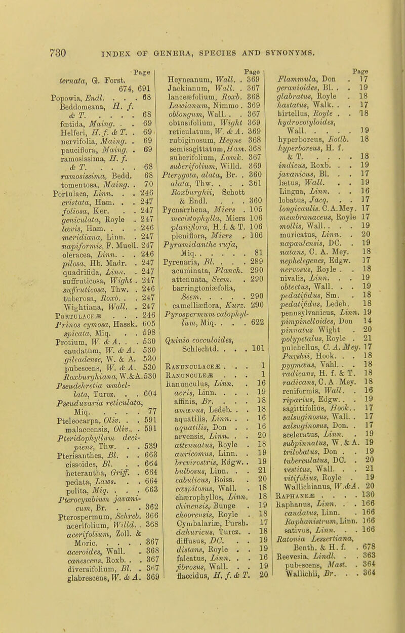 Page temata, G. Forst. 674, 691 Popowia, Endl. ... 68 Jieddoraeana, H. f. &T 68 feticia, Maing. . . 69 Helferi, //. f.-SiT. . 69 nervifolia, Maing. , 69 paucidora, Maing. . 69 ramosissima, U. f. &T 68 ramosissima, Bedd. 68 tomeutosa, Maing. . 70 Portulaca, Linn. . , 246 cristata, Ham. . .247 foliosa, Ker. . . 247 geniculata, Royle . 247 Icbvis, Ham. . . . 246 meridiana, Linn. . 247 napiformis, F. Muell. 247 oleracea, Linn. . . 246 pilosa, Hb. Madr. . 247 quadrifida, Linn. . 247 suffruticosa, Wight . 247 suffruticosa, Thw. . 246 tuberosa, Eoxb. . . 247 Wightiana, Wall. . 247 P0RTDLAOE.E . . . 246 Prinos cymosa, Hassk. 605 spicata, Miq. . . 598 1 Protium, W & A. . .530 caudatum, W. & A. 630 gilcadensc, W. & A. 630 pubescens, W. d-A. 630 Eoxburghiava, W.&A.530 Pseudehrctia umbel- lata, Turcz. . . 604 Pseuduvaria reticulata, Miq. .... 77 Pteleocarpa, Oliv. . . 591 malaccensis, Oliv.. . 591 Pteridophyllum deci- piens, Thw. . . 639 Pterisanthes, Bl. . . 663 cissoides, Bl. . . 664 heterantha, Griff. . 664 pedata, Laws. . . 664 polita, Miq. . . . 663 Pterocymhiiim javani- cum, Br. . . • 362 Pterospermura, Schreb. 366 acerifolium, Willd. . 368 acerifolium, ZoU. & Moric 367 aceroides, Wall. . 368 canescens, Roxb. . . 367 diversifolium, Bl. . 3<i7 glabrescens, W. <StA. 369 Page Heyneanum, Wall. . 369 Jaekianura, Wall. . 367 lancesefolium, Roxb. 368 Lawianum, Nimmo. 369 oblovgum, Wall. . . 367 obtiisifolium, Wight 369 reticulatum, PF. tfc4. 369 I'ubiginosum, Hcyne 368 semisagittatum.yi/ard. 368 suuerif'olium, Lamk. 367 suberifolium, Willd. 369 Ptei'i/gota, alata, Br. . 360 aiala, Thw. . . .361 Boxburghii, Schott & Endl. ... 360 Pycnarrhena, Miers . 105 mecistophylla, Miers 106 planiflora, H.f. &T. 106 pleuiflora, Miers , 106 Pijramidanthe rufa, Miq 81 Pyrenaria, Bl. . . . 289 acuminata, Planch. 290 attenuata, Seem. . 290 barringtoniaefolia, See7n 290 camelliseflora, Kurz. 290 Pyrospermum calophyl- lam, Miq. . . .622 Quinio cocculoides, Schlechtd. ... 101 RAKUNOUiAOE^ ... 1 RANUNOULE.ai ... 1 Ranunculus, Linn. . 16 acris, Linn. . . .19 affinis, Br. ... 18 aruceiius, Ledeb. . . 18 aquatilis, Linn. . . 16 aqaaiilis, Don . . 16 arvensis, Linn. . , 20 attenuatus, Royle . 18 auricomus. Linn. . 19 brevirostris, Kdgw. . 19 bnlbosus, Linn. . . 21 cabulicus, Boiss. . 20 cwspitosus, Wall. . 18 chwrophyllos, Linn. 18 chinensis, Bn-age . 19 choorevsis, Royle . 18 Cymbal arise, Pursh. 17 dahuricua, Turcz. . 18 diffusus, DO. . . 19 distans, Royle . . 19 falcatus. Linn. . . 16 fibrosns. Wall. . . 19 flaccidus, H. f. & T. 20 Page Flammula, Don . 17 geruTiiuides, Bl. . . 19 glabratus, Royle . 18 haslatua, Walk. . . 17 birteilus, Royle . . 18 hydrocolrjloidcs. Wall 19 hyperboreus, Rotlb. 18 hyperboreus, H. f. & T 18 indicus, Roxb. . . 19 javanicm, Bl. . . 17 Iffitus, Wall. . . 19 Lingua, Linn. . . 16 lobatus, Jacq. . . 17 longicaulis. C. A.Mey. 17 meinbrunacem, Royle 17 mollis, Wall.... 19 muricatus. Linn. . 20 napaulensis, DC. . 19 natans, C. A. Mey. 18 nephelegenes, Edgw. 17 nervosus, Royle . . 18 nivalis, Linn. . . 19 obtectus, Wall. . . 19 ptdaiifidus, Sm. . 18 pedatifidus, Ledeb. 18 pennsylvanicus. Linn. 19 pimpinelloides, Don 14 pinvatus Wight . 20 polypetalus, Royle . 21 pulchellus, C.A.Mey. 17 Purehii, Hook. . . 18 pygmcBus, Vahl. . . 18 radicans, H. f. & T. 18 radicans, C. A Mey. 18 reniformis. Wall. . 16 riparius, Edgw. . . 19 sagittifolius, Boole.. 17 salsuginosus, Wall. . 17 salsiiginosus, Don. . 17 sceleratus, lAnn. . 19 subpinnatus, . k A. 19 trilobatus, Don . . 19 tubemdalus, DC. . 20 vestitus, Wall. . . 21 vitifolius, Royle . 19 Wallichianus, IF.«ti. 20 RAPHANE.a; .... 130 Raphanus, Linn. . . 166 caudatus, Linn. . 166 Raphanistrum, Linn. 166 sativus, Linn. . .166 Ratonia Lcssertiana, Benth. & H. f. .678 Reevesia, Lindl. . . 363 pulx-scens, Mast. . 364 Wallichii, Br. . . 364