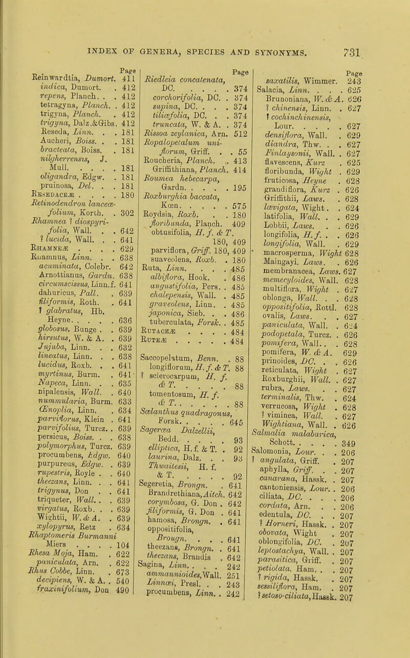 Reinwardtia, Bumort. 411 indica, Dumort. . 412 repem. Planch. . . 412 tetragyua, Planch. .412 trigyna, Planch. . 412 trigyna, Dalz.&Gribs. 412 Reseda, Linn. . .181 Aucheri, Boiss. . . 181 hracteata, Uoiss. . 181 nilyherrenisis, 3. Mull 181 oligandra, Edgw. . 181 pruinosa, Del. . .181 EBSEDACEiB .... 180 Retinodendron lancece- folium, Konh. . 302 Ehanmea ? diospyn- folia, Wall. . . 642 ? lucida. Wall. . .641 EhamnbyE .... 629 Ruamnus, Linn. . . 638 acuminata, Colebr. 642 Arnottianus, Gardn. 638 circumscissus,LiBu.L 641 dahuricus, Pall. . 639 Miformis, Roth. . 641 I glairatus, lib. Heyne 036 globosus, Bunge . . 639 hirsiUus, W. & A. . 639 Jujuba, Linn. . . 632 lineatus. Linn. . . 638 lucidus, Roxb. . .641 myrtinus, Burm. . 641 Napeca, Linn. . . 635 nipalensis, Wall. . 640 nummularia, Burm. 633 (Enoplia, Linn. . 634 parvi^lorua, Klein . 641 parvifolius, Turcz. . 639 persicus, Boiss. . . 638 polymorphus, Turcz. 639 procumbens, kdgw. 640 purpureas, Edgw. . 639 rupeslris, Royle . . 640 theezans. Linn. . .641 trigynus, Don . ,641 triqueter. Wall. . . 639 virgalus, Roxb. . , 639 Wigbtii, W.<S;A. .639 xylopyrus, Retz . 634 Bhaptomeris Burmanni Miers .... 104 i?Aeso Moja, Ham. , 622 paniculata, Am. . 622 i?Aifs £7o66e, Linn. . 673 decipiens, W. & A. . 540 fraxinifulium, Don 490 Page Riedleia concalenata, DC 374 corchonfolia, DC. . 374 supina, DC. . . . 374 tilicefolia, DC. . .374 truncata, W. & A. . 374 Rissoa zeylanica, Arn. 512 Eopalopetalum uni- florum, Griff. . . 55 Roucheria, Planch. . 413 Griffithiana, PiaracA. 414 Boumea hebecarpa, Gardn 195 Roxburghia haccata, Keen 575 Roydsia, Roxb. . . 180 floribitnda, Planch. 409 obtusifolia, B. f. & T. 180, 409 parviflora. Griff. 180, 409 suaveolens, Roxb. . 180 Ruta, Linn. . , . 485 albiflora, Hook. . 486 arigustifolia, Pers. . 485 chalepemis, Wall. . 485 graveolens, Linn. . 486 japonica, Sieb. . . 486 tuberculata, Forsh. . 485 RuTAOBiE .... 484 RutejE 484 Saccopektum, Benn. . 88 longiflorum, iT./. tfc r. 88 ? sclerocarpum, H. f. . . . , S8 tomentosum, IT. f. & T.. ... . 88 S(Blanihv,s quadi-agonus, ' Porsk 645 Sagercea Balzellii, Bedd 93 ellipHca, H. f. & T. . 92 laurina, Dalz. . , 9b Thwailesii, H. f. & T 92 Segeretia, Brongn. . 641 Brandrethiana,.4i<c/i.. 642 corymbosa, G. Don . 642 filiformis, G. Don . 641 hamosa, Brongn. , 641 oppositifolia, Brougn. . . . 641 theezang, Brongn. . 641 theezans, Braudis . 642 Sagina, Linn, . . . 242 ammannioides,WaXl. 251 Linncei, Preal. . .243 procumbens, Linn. . 242 Page saxatUis, Wimmer. 243 Salacia, Linn. . . .625 Brunoniaua, W.&A. 626 ? chinensis, Liun. . 627 I cochinchinensis, Lour 627 densijtora. Wall. . 629 diandra, Thw. . . 627 Finlaysonii, Wall. . 627 flavesoens, Kurz . 625 floribunda, Wight . 629 fi-uticosa, Heyne . 628 graudiflora, Kurz . 626 Gritfithii, Laws. . 628 Icevigata, Wight. .624 latifolia, Wall. . . 629 Lobbii, Laws. . . 626 longifolia, H.f. . .626 longifolia, Wall. . 629 macrosperma, Wight 628 Maingayi. Zaws. . 626 membranacea. Laws. 627 memecyloides, Wall. 628 multiflnra, l-FigrAi . 6:^7 oblonga, Wall. . . 628 oppositifolia, Rottl. 628 ovalis, Laws. . . 627 paniculata, Wall. . 6:i4 podopetala, Turcz. . 626 pomifera, Wall.. . 628 pomifera, W. &A. 629 prinoides, Zi(7. . . 626 reticulata, Wight . 627 Roxburghii, Wall. . 627 rubra. Laws. . . 627 terminalis, Thw. . 624 verrucosa, W^igrAi . 628 ? viminea, PFa^ .627 Wighliana, Wall. . 626 Salmalia malabarica, Schott 349 Salomonia, Lour. . . 206 ? angulata, Griff. . 207 aphylla. Griff. . . 207 canarana, Hassk. . 207 cantoniensis, Lour. . 206 ciliata, DC. . . .206 cordata, Arn. . . 206 edentula, DC. , , 207 ? JJorneri, Hassk. . 207 obovata, Wight . 207 oblongifolia, DC. . 207 leplostachya. Wall. . 207 parasitica. Griff. . 207 petiolaia. Ham. . .207 ? rigida, Hassk. . 207 scssiliflora, Ham. . 207 ?aci!o3o-CT7iata, Hasek. 207