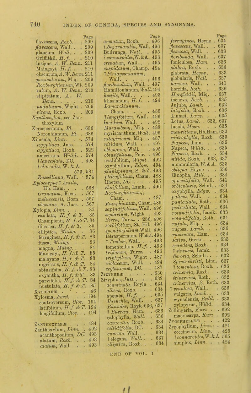 Page flavescens, Hoxh. . 209 flavescena, Wall. . . 209 glaucum, Wall. . . 209 GriffitLii, H.f. . . 210 insigne, A. W. Benn. 211 Maiiigayi, U. f. . . 210 obsourum,^. W''.Be)M!..211 •paniculatum, Miq. . 209 Itoxburghianuin,'Wt. 209 rufuiii, A. W-Benn. 210 stipitatum, A. W, Benn 210 undulatvm, Wight . 209 virens, Roxb. . . 209 Xanthoxylon, see Zan- tlioxylum Xerosperraum, Bl. . 686 Noronbianum, Bl. . 686 Ximenia, Linn. . . 674 cegyptiaca, Juss. . 574 cegyptiaca, Roxb. • 522 americana, Willd. . 574 ? lanccolata, DC. . 498 ? olacoides, W. & A. 573, 584 Busselliana, Wall. • 574 Xyloccvifus ? Anlila, Hb. Ham. . . .568 Granatum, Keen. . 567 moluccensis, Eoem. . 667 ohovatus, A. Juss. . 567 Xylopia, Linn. ... 82 caudata, H. f. & T. 86 Championii, H. f. T. 84 dicarpa, H. /. & T. 85 elliptica, Maing. . 86 • ferruginea.^^./. cer. 83 fusca, Maing. . . 83 magna, Maing. . . 84 Maingayi, ^./. c& T. 85 malayana, II. f. & T. 83 nigricans, H. f. & T. 84 obtusifolia, H. f. & T. 83 oxyantha, E. f. <:£• T. 83 parvifolia, H.f. & T. 84 pustulata, H. f. & T. 85 Xtlopibje . • . . 46 Xylosma, Forst. . . 194 confcroversum, Cloa. 194 latifolium, H.f. <b T. 194 longifolium, Clos. . 194 Z\KTHOXTLEiB . . . 484 Zantboxyluni, Linn. . 492 acantbopodium, BC. 493 alatum, Roxh. . . 493 alatum, Wall. . . 493 armaiuin, Roxb. . 490 ? Bajarnandia, Wall. 496 Budrunga, Wall. . 495 t connaroides,y^.kL. 496 crenatum, Wall. . .495 cuspidatum, Cbarnp. 494 ? Finlaysonianum, Wall 496 florihnndum, Wall. . 497 Hamiltonianum, Wall.i^i hostile, Wall. ... 493 kbasianum, H.f. . 494 Lamar ckianmn, Cham 488 ? longifolium, Wall. 496 ZMcidwrn, Wall. . . 492 . Maramhong, Miq. . 488 myiiacanthum, PTaZi. 496 nilagiricum, Miq. . 487 nitidum, Wall. . . 497 o6Zo»g't6TO, Wall. . 495 ohtusifoliwm, Poir. . 496 OTalifolium, Wight . 492 oxyphyllum, Edgw. 494 planispinum, S. &Z. 493 ptelecefolivm, Cham. 488 Ehetsa, DC. . . . 495 rhoifolium, Lamk. .496 iJoa;6 urghianum, \ Cham 487 Jtumphianum, Cham. 489 saptwdi/oiiMm.Wall. 496 sepianum, Wight . 493 ^Sen-ft, Turcz. . 286, 496 sorhifolium, St. Hil. 496 s^jOTOfZ'icE/oZiMm,Wall. 496 tetraspermum, W.tbA. i9i ? TimSor, Wall. . .493 tomentellum, H.f. . 493 triflormi, Turcz. . 496 triphyllum, Wight . 487 violaceum, Wall. . 494 zeylanicum, DC. . 487 ZlZYPHBiB .... 630 Zizyphus, Juss.. . ■ 632 acuminata, Royle . 634 albens, Roxb. . . 634 apetala, H. f. ■ . 635 Baenchia, Wall. . 637 Bhuiider, Royle 636, 637 ? Burraia, Ham. . 636 calophylla, • 636 carac.utta, Roxb. . 634 celtidifolw, DC. . 634 cuneata, Wall. . . 634 ? elegans, iraZZ. . . 637 elliptica, Roxb. . . 634 END OF VOL. I Page ferruginea, Heyne . 634 flavescens, Wall. . .637 jlexuosa, Wall. . . 633 floribunda. Wall. . 637 funiculosa, Ham. . 636 glabra, Roxb. . . 636 glabrata, Heyne. .633 globularis, Wall. . 637 hamosa, Wall. . . 641 horrida, Roth. . .636 Horsfieldii, Miq. . 637 incurva, Roxb. . .635 Jujuba, Lamh. . . 632 latifolia, Roxb. . . 636 Linniei, Laws. . , 635 Lotus, Lamh. . 633, 637 lucida, Moon. . . 635 mauWiiawa,Hb.Ham. 632 microphylla, Roxb. 633 Napeca, Linn. . . 635 Napeca, Willd. . .635 Napeca, Roxb. . .634 nitida, Roxb. . 633, 637 nummularia, TF.cfc.4. 633 obliqua, Heyne . . 636 CEnoplia, Mill. . . 634 oppositifolia, Wall. 641 orbicularis, Schult . 634 oxyphyUa, Edgw. . 634 pallens, Wall. . .634 paniculata, Roth. . 636 pedicellata. Wall. . 634 rotundifolia, Lamk. 633 rotundifolia, Roth. 634 rw/wZa, Miq. ... 634 rugosa, Lamh. . .636 ruminata, Ham. . 634 sativa, Grsertn. . . 633 scan dens, Eoxb. . 634 ? sinensis, Lamk. . 633 Sororia, Schult.. 632 Spina-christi, Linn. 637 1 tomentosa, Roxb. . 636 trinervia, Roxb. . 633 trinervius, Roth. . 632 trinerviiis, (3. Roth. 633 ? venulosa, Wall.. . 636 vulgaris, Lamh. . . 633 wynadensis, Bedd. . 633 xylopyrus, Willd. . 634 Zollingeria, Kurz . . 692 macrocarpa, Kurz . 692 ZVQOPHTILE.S . . . 422 Zygophyllum, iinrt.- . 424 coccineum, Linn. . 425 ? connarotdcs,V^.kA 565 simplex, Linn. . . 424