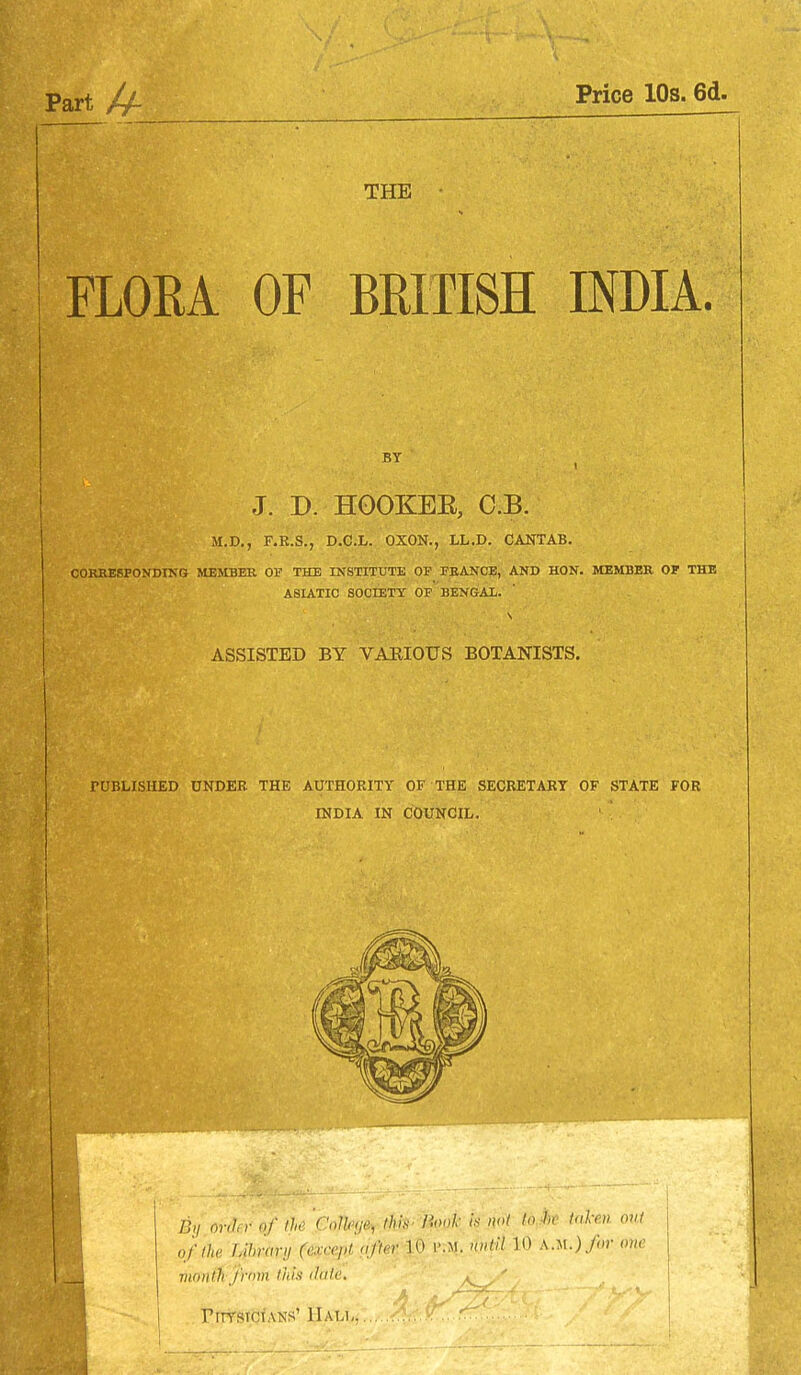 Part U- Price 10s. 6d. THE ■ FLORA OF BRITISH INDIA. J. D. HOOKEE, C.B. M.D., F.R.S., D.C.L. OXON., LL.D. CANTAB. COREESFOKDING MEMBER 01' THE INSTITUTE OP FEANCE, AKD HON. MEMBER OF THE ASIATIC SOCIETY OP BENGAL. ASSISTED BY VAKIOUS BOTANISTS. PUBLISHED UNDER THE AUTHORITY OF THE SECRETARY OF STATE FOR INDIA IN COUNCIL. Wihr of tU 'poJUm- tlm l'><>l'- toM taken out j ofihe Lihrary (except ufun- r.M. nntll 10 a.m.)/or owe rnonlfi jrnm Ihla (htle. FirrstCiANS' Hall.