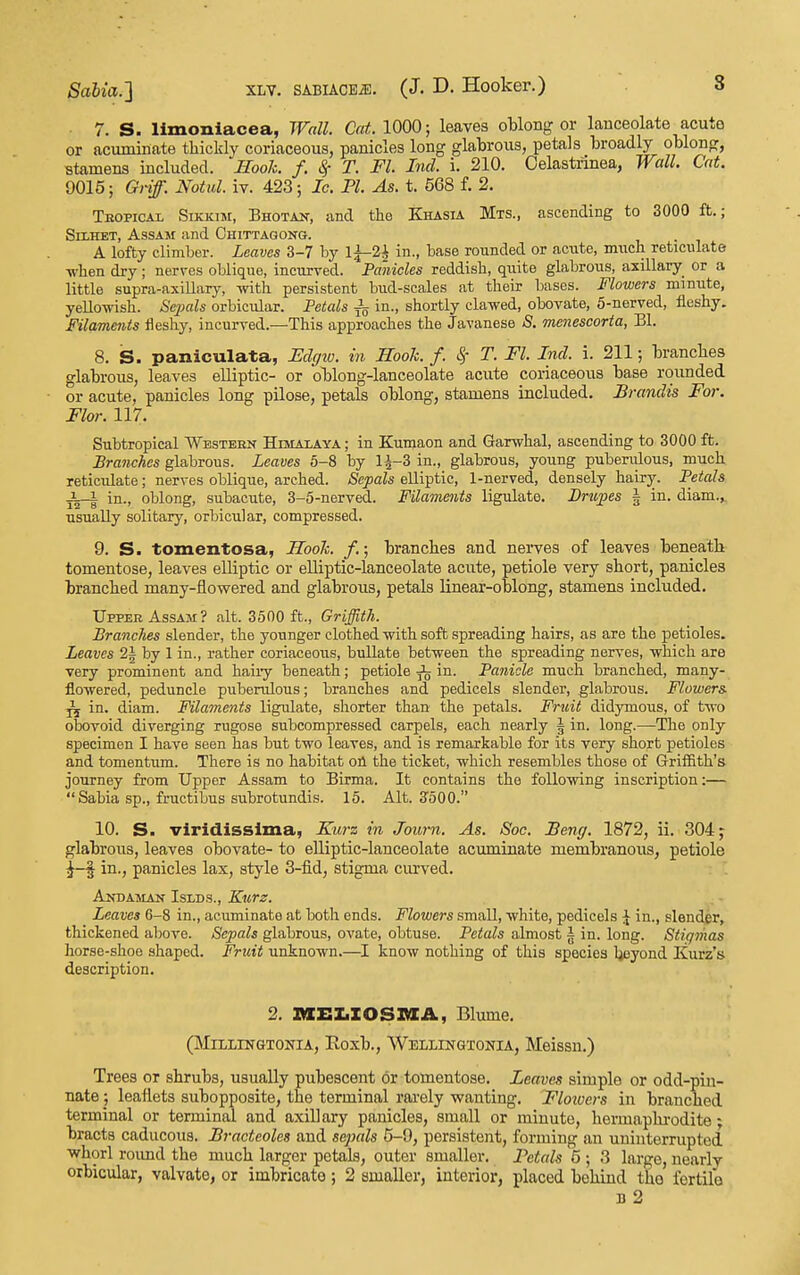 7. S. limoniacea, Wall. Cat. 1000; leaves oblong or lanceolate acute or acuminate thickly coriaceous, panicles long glabrous, petals broadly oblong, stamens included. Hook. f. <§■ T. Fl. Incl. i. 210. Celastrinea, Wall. Cat. 9015; Griff. Notul. iv. 423; Ic. PI. As. t. 568 f. 2. Tkopical SiKKiM, Bhotan, and the Khasia Mts., ascending to 3000 ft.; SiiHET, Assam and Chittagong. A lofty climber. Leaves 3-7 by li-2i in., base rounded or ac\ite, mncli reticulate when dry; nerves oblique, incurved. Panicles reddish, quite glabrous, axillary_ or a little supra-axiUary, yvith persistent bud-scales at their bases. Flowers minute, yellowish. Sejials orbicular. Petals ^ in., shortly clawed, obovate, 5-nerved, fleshy. Filaments fleshy, incurved.—This approaches the Javanese S. menescorta, Bl. 8. S. paniculata, Uclcftv. in Hook. f. Sf T. Fl. Ind. i. 211; branches glabrous, leaves elliptic- or oblong-lanceolate acute coriaceous base rounded or acute, panicles long pilose, petals oblong, stamens included. Brandis For. Flor. 117. Subtropical Western Himalaya ; in Kumaon and Garwhal, ascending to 3000 ft. Branches glabrous. Leaves 5-8 by 1^-3 in., glabrous, young puberulous, much reticidate; nerves oblique, arched. Sepals elliptic, 1-nerved, densely hairy. Petals in., oblong, subacute, 3-5-nerved. Filaments ligulate. Brtcpes § in. diam.^ usually solitary, orbicular, compressed. 9. S. tomentosa, Hook. /.; branches and nerves of leaves beneath tomentose, leaves elliptic or elliptic-lanceolate acute, petiole very short, panicles branched many-flowered and glabrous, petals linear-oblong, stamens included. Upper Assam? alt. 3500 ft., (?rij^!:A. Branches slender, the younger clothed with soft spreading hairs, as are the petioles. Leaves 2| by 1 in., rather coriaceous, buUate between the spreading nerves, which are very prominent and haiiy beneath; petiole ^ in. Panicle much branched, many- flowered, peduncle puberulous; branches and pedicels slender, glabrous. Flowers ^ in. diam. Filaments ligulate, shorter than the petals. Fruit didymoiis, of two obovoid diverging rugose subcompressed carpels, each nearly i in. long.—The only specimen I have seen has but two leaves, and is remarkable for its very short petioles and tomentum. There is no habitat oU the ticket, which resembles those of Griffith's journey from Upper Assam to Birma. It contains the following inscription:—  Sabia sp., fructibus subrotundis. 15. Alt. 3^50 0. 10. S. viridissima, Ku7-z in Journ. As. Soc. JBeng. 1872, ii. 304 j glabrous, leaves obovate- to elliptic-lanceolate acuminate membranous, petiole ^-f in., panicles lax, style 3-fid, stigma cm'ved. Anhaman Islds., Kurz. Leaves 6-8 in., acuminate at both ends. Flowers small, white, pedicels \ in., slender, thickened alwve. Sepals glabrous, ovate, obtuse. Petals almost | in. long. Stigvias horse-shoe shaped. Fricit unknown.—I know nothing of this species hoyond Kurz's description. 2. »Ii:Z.IOSXaA, Blume. (MiLLiNGTONiA, Eoxb., Wellingxonia, Meissn.) Trees or shrubs, usually pubescent or tomentose. Leaves simple or odd-piu- nate j leaflets subopposite, the terminal rarely wanting. Floioers in branched terminal or terminal and axillary panicles, small or minute, hermaphi'odite- bracts caducous. Bracteoles and sepals 5-9, persistent, forming an uninterrupted whorl roimd the much larger petals, outer smaller. Petals 5 ; 3 large, nearly orbicular, valvate, or imbricate; 2 smaller, interior, placed behind the fertile