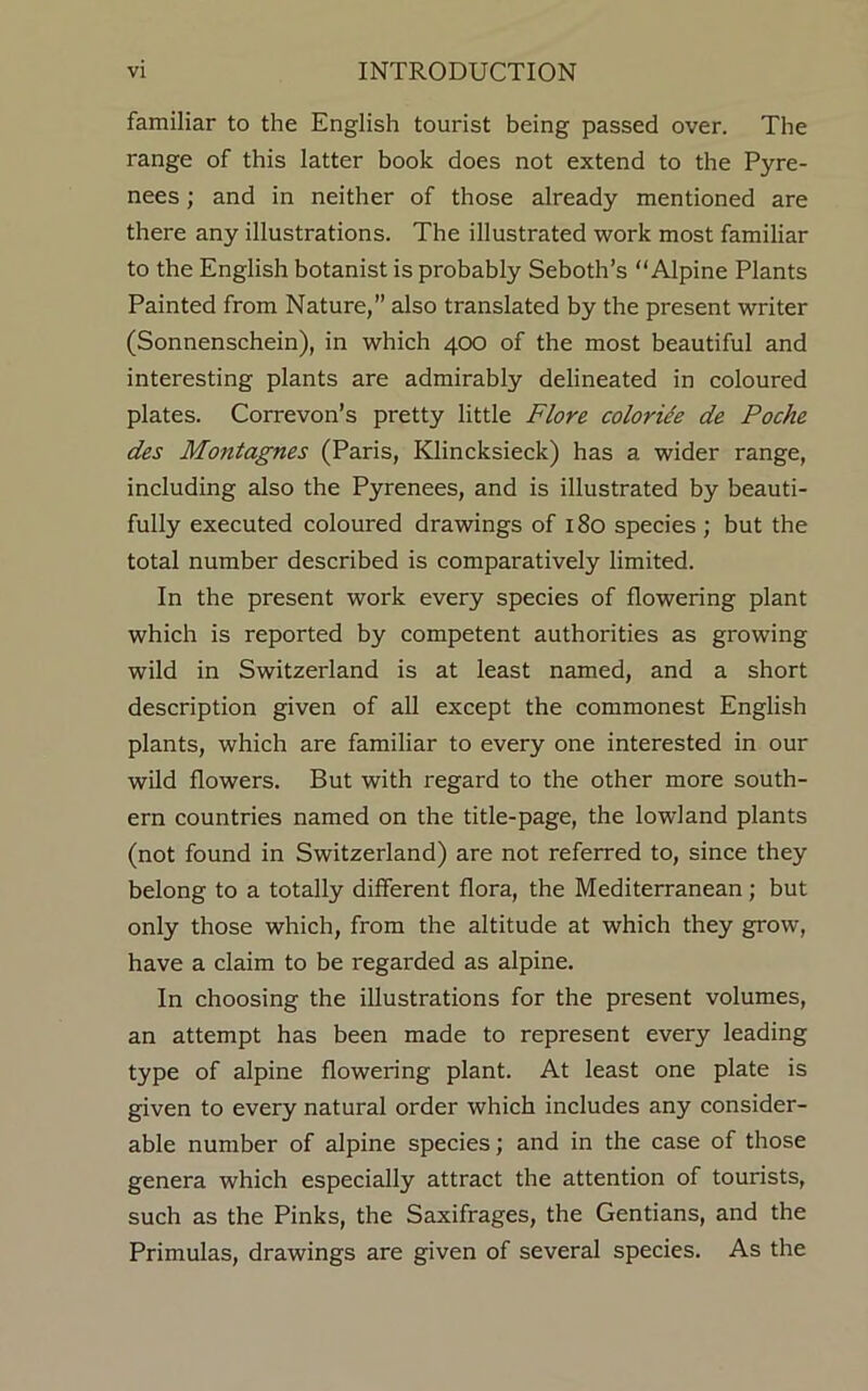 familiar to the English tourist being passed over. The range of this latter book does not extend to the Pyre- nees ; and in neither of those already mentioned are there any illustrations. The illustrated work most familiar to the English botanist is probably Seboth’s “Alpine Plants Painted from Nature,” also translated by the present writer (Sonnenschein), in which 400 of the most beautiful and interesting plants are admirably delineated in coloured plates. Correvon’s pretty little Flore coloride de Poche des Montagues (Paris, Klincksieck) has a wider range, including also the Pyrenees, and is illustrated by beauti- fully executed coloured drawings of 180 species; but the total number described is comparatively limited. In the present work every species of flowering plant which is reported by competent authorities as growing wild in Switzerland is at least named, and a short description given of all except the commonest English plants, which are familiar to every one interested in our wild flowers. But with regard to the other more south- ern countries named on the title-page, the lowland plants (not found in Switzerland) are not referred to, since they belong to a totally different flora, the Mediterranean; but only those which, from the altitude at which they grow, have a claim to be regarded as alpine. In choosing the illustrations for the present volumes, an attempt has been made to represent every leading type of alpine flowering plant. At least one plate is given to every natural order which includes any consider- able number of alpine species; and in the case of those genera which especially attract the attention of tourists, such as the Pinks, the Saxifrages, the Gentians, and the Primulas, drawings are given of several species. As the