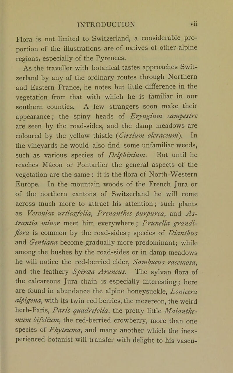 Flora is not limited to Switzerland, a considerable pro- portion of the illustrations are of natives of other alpine regions, especially of the Pyrenees. As the traveller with botanical tastes approaches Swit- zerland by any of the ordinary routes through Northern and Eastern France, he notes but little difference in the vegetation from that with which he is familiar in our southern counties. A few strangers soon make their appearance; the spiny heads of Eryngium campestre are seen by the road-sides, and the damp meadows are coloured by the yellow thistle (Cirsium oleraceuvi). In the vineyards he would also find some unfamiliar weeds, such as various species of Delphinium. But until he reaches Macon or Pontarlier the general aspects of the vegetation are the same : it is the flora of North-Western Europe. In the mountain woods of the French Jura or of the northern cantons of Switzerland he will come across much more to attract his attention; such plants as Veronica urticcefolia, Prenanthes purpurea, and As- trantia minor meet him everywhere ; Prunella grandi- flora is common by the road-sides; species of Dianthus and Gentiana become gradually more predominant; while among the bushes by the road-sides or in damp meadows he will notice the red-berried elder, Sambucus racemosa, and the feathery Spircea Aruncus. The sylvan flora of the calcareous Jura chain is especially interesting; here are found in abundance the alpine honeysuckle, Lonicera alpigena, with its twin red berries, the mezereon, the weird herb-Paris, Paris quadrifolia, the pretty little Maianthe- mum bifolium, the red-berried crowberry, more than one species of Phyteuma, and many another which the inex- perienced botanist will transfer with delight to his vascu-