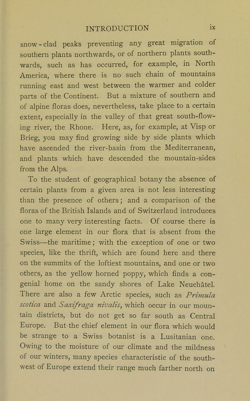 snow - clad peaks preventing any great migration of southern plants northwards, or of northern plants south- wards, such as has occurred, for example, in North America, where there is no such chain of mountains running east and west between the warmer and colder parts of the Continent. But a mixture of southern and of alpine floras does, nevertheless, take place to a certain extent, especially in the valley of that great south-flow- ing river, the Rhone. Here, as, for example, at Visp or Brieg, you may find growing side by side plants which have ascended the river-basin from the Mediterranean, and plants which have descended the mountain-sides from the Alps. To the student of geographical botany the absence of certain plants from a given area is not less interesting than the presence of others; and a comparison of the floras of the British Islands and of Switzerland introduces one to many very interesting facts. Of course there is one large element in our flora that is absent from the Swiss—the maritime; with the exception of one or two species, like the thrift, which are found here and there on the summits of the loftiest mountains, and one or two others, as the yellow horned poppy, which finds a con- genial home on the sandy shores of Lake Neuchatel. There are also a few Arctic species, such as Primula scotica and Saxifraga nivalis, which occur in our moun- tain districts, but do not get so far south as Central Europe. But the chief element in our flora which would be strange to a Swiss botanist is a Lusitanian one. Owing to the moisture of our climate and the mildness of our winters, many species characteristic of the south- west of Europe extend their range much farther north on