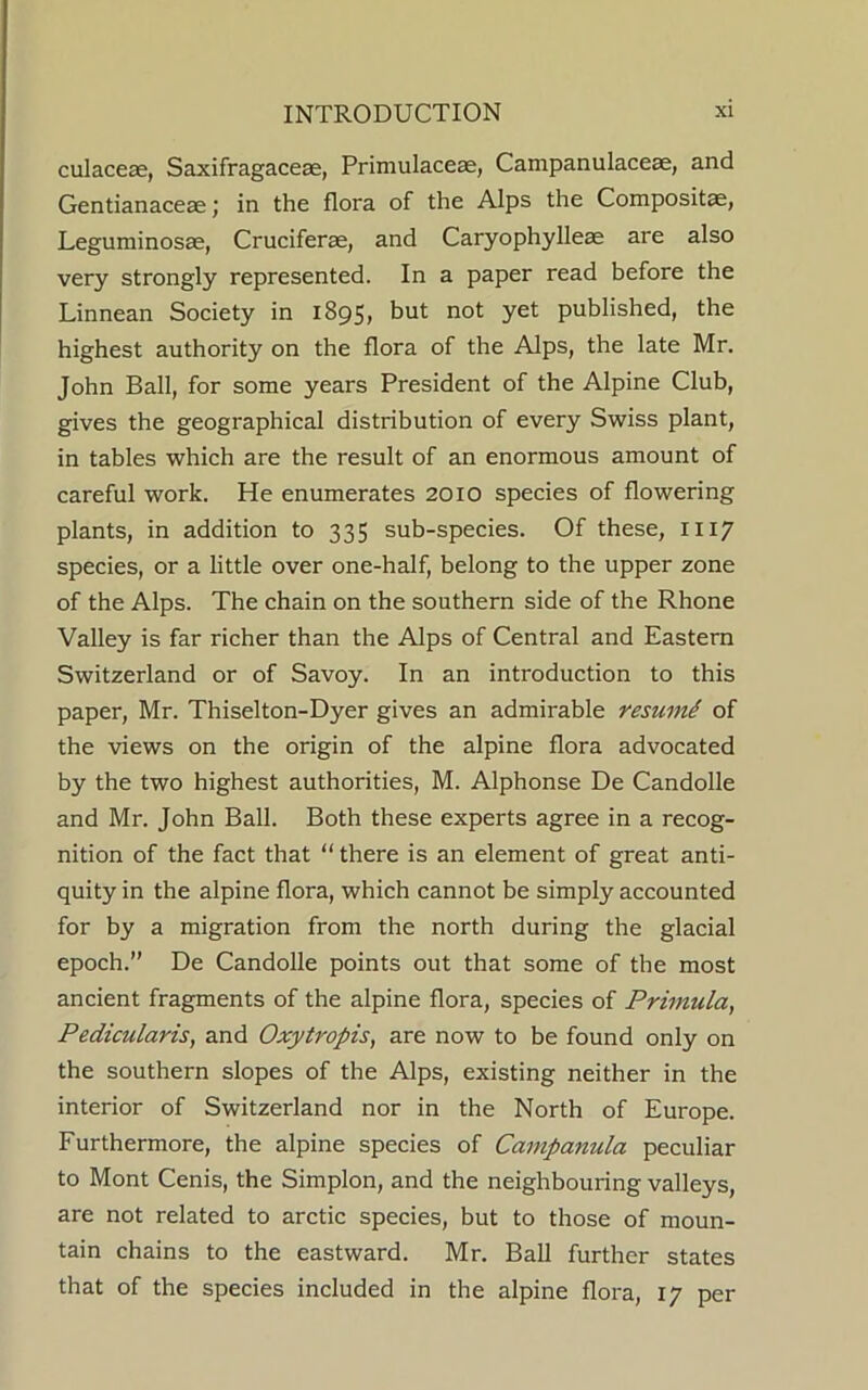 culaceae, Saxifragacese, Primulaceae, Campanulaceae, and Gentianaceae; in the flora of the Alps the Compositae, Leguminosae, Cruciferae, and Caryophylleae are also very strongly represented. In a paper read before the Linnean Society in 1895, but not yet published, the highest authority on the flora of the Alps, the late Mr. John Ball, for some years President of the Alpine Club, gives the geographical distribution of every Swiss plant, in tables which are the result of an enormous amount of careful work. He enumerates 2010 species of flowering plants, in addition to 335 sub-species. Of these, 1117 species, or a little over one-half, belong to the upper zone of the Alps. The chain on the southern side of the Rhone Valley is far richer than the Alps of Central and Eastern Switzerland or of Savoy. In an introduction to this paper, Mr. Thiselton-Dyer gives an admirable resume of the views on the origin of the alpine flora advocated by the two highest authorities, M. Alphonse De Candolle and Mr. John Ball. Both these experts agree in a recog- nition of the fact that “ there is an element of great anti- quity in the alpine flora, which cannot be simply accounted for by a migration from the north during the glacial epoch.” De Candolle points out that some of the most ancient fragments of the alpine flora, species of Primula, Pedicularis, and Oxytropis, are now to be found only on the southern slopes of the Alps, existing neither in the interior of Switzerland nor in the North of Europe. Furthermore, the alpine species of Campanula peculiar to Mont Cenis, the Simplon, and the neighbouring valleys, are not related to arctic species, but to those of moun- tain chains to the eastward. Mr. Ball further states that of the species included in the alpine flora, 17 per