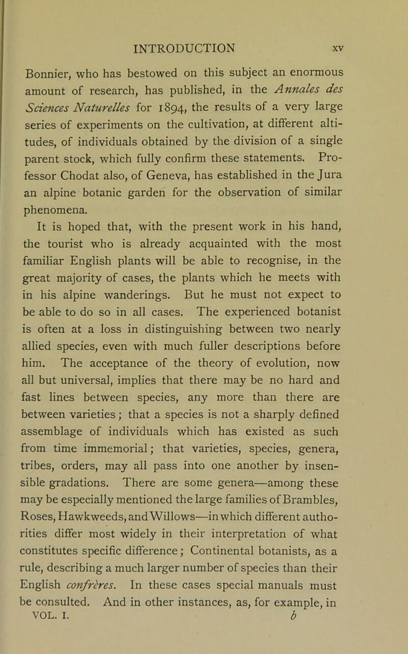 Bonnier, who has bestowed on this subject an enormous amount of research, has published, in the Annales des Sciences Naturelles for 1894, the results of a very large series of experiments on the cultivation, at different alti- tudes, of individuals obtained by the division of a single parent stock, which fully confirm these statements. Pro- fessor Chodat also, of Geneva, has established in the Jura an alpine botanic garden for the observation of similar phenomena. It is hoped that, with the present work in his hand, the tourist who is already acquainted with the most familiar English plants will be able to recognise, in the great majority of cases, the plants which he meets with in his alpine wanderings. But he must not expect to be able to do so in all cases. The experienced botanist is often at a loss in distinguishing between two nearly allied species, even with much fuller descriptions before him. The acceptance of the theory of evolution, now all but universal, implies that there may be no hard and fast lines between species, any more than there are between varieties; that a species is not a sharply defined assemblage of individuals which has existed as such from time immemorial; that varieties, species, genera, tribes, orders, may all pass into one another by insen- sible gradations. There are some genera—among these may be especially mentioned the large families of Brambles, Roses, Hawkweeds, and Willows—in which different autho- rities differ most widely in their interpretation of what constitutes specific difference; Continental botanists, as a rule, describing a much larger number of species than their English confreres. In these cases special manuals must be consulted. And in other instances, as, for example, in VOL. I. b