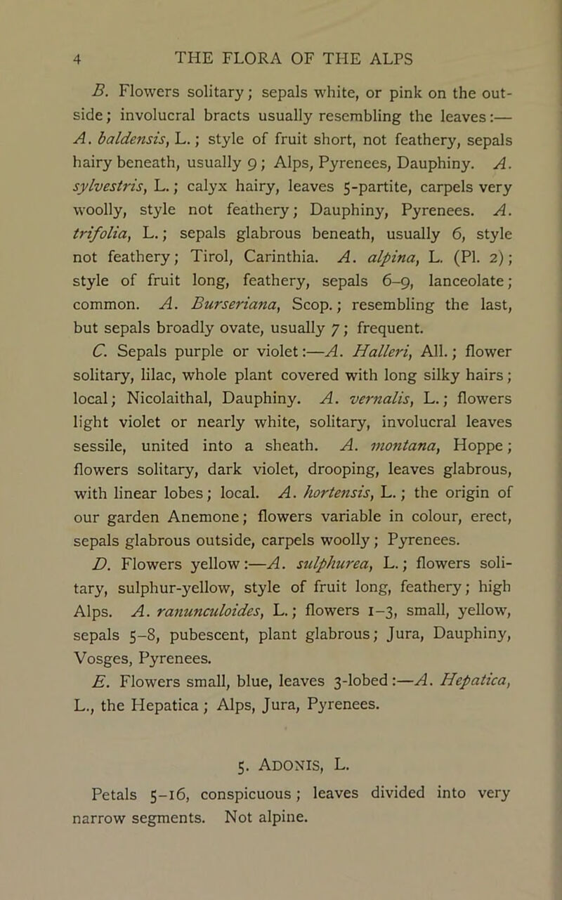 B. Flowers solitary; sepals white, or pink on the out- side ; involucral bracts usually resembling the leaves:— A. baldensis, L.; style of fruit short, not feathery, sepals hairy beneath, usually 9; Alps, Pyrenees, Dauphiny. A. sylvestris, L.; calyx hairy, leaves 5-partite, carpels very woolly, style not feathery; Dauphiny, Pyrenees. A. trifolia, L.; sepals glabrous beneath, usually 6, style not feathery; Tirol, Carinthia. A. alpina, L. (PI. 2); style of fruit long, feathery, sepals 6-9, lanceolate ; common. A. Burseriana, Scop.; resembling the last, but sepals broadly ovate, usually 7; frequent. C. Sepals purple or violet:—A. Halleri, All.; flower solitary, lilac, whole plant covered with long silky hairs; local; Nicolaithal, Dauphiny. A. vernalis, L.; flowers light violet or nearly white, solitary, involucral leaves sessile, united into a sheath. A. montana, Hoppe; flowers solitary, dark violet, drooping, leaves glabrous, with linear lobes; local. A. hortensis, L.; the origin of our garden Anemone; flowers variable in colour, erect, sepals glabrous outside, carpels woolly; Pyrenees. D. Flowers yellow:—A. sulphurea, L.; flowers soli- tary, sulphur-yellow, style of fruit long, feathery; high Alps. A. ranunculoides, L.; flowers 1-3, small, yellow, sepals 5-8, pubescent, plant glabrous; Jura, Dauphiny, Vosges, Pyrenees. E. Flowers small, blue, leaves 3-lobed :—A. Hepatica, L., the Hepatica; Alps, Jura, Pyrenees. 5. Adonis, L. Petals 5-16, conspicuous; leaves divided into very narrow segments. Not alpine.