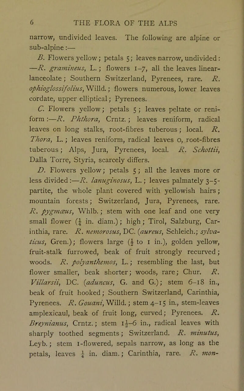 narrow, undivided leaves. The following are alpine or sub-alpine:— B. Flowers yellow; petals 5; leaves narrow, undivided : —R. gramineus, L.; flowers 1-7, all the leaves linear- lanceolate ; Southern Switzerland, Pyrenees, rare. R. ophioglossifolius, Willd.; flowers numerous, lower leaves cordate, upper elliptical; Pyrenees. C. Flowers yellow; petals 5 ; leaves peltate or reni- form :—R. Phthora, Crntz.; leaves reniform, radical leaves on long stalks, root-fibres tuberous; local. R. Thora, L.; leaves reniform, radical leaves o, root-fibres tuberous; Alps, Jura, Pyrenees, local. R. Schottii, Dalla Torre, Styria, scarcely differs. D. Flowers yellow; petals 5 ; all the leaves more or less divided :—R. lanuginosus, L.; leaves palmately 3-5- partite, the whole plant covered with yellowish hairs; mountain forests; Switzerland, Jura, Pyrenees, rare. R. pygmceus, Whlb.; stem with one leaf and one very small flower (J in. diam.); high ; Tirol, Salzburg, Car- inthia, rare. R. nemorosus, DC. (aureus, Schleich.; sylva- ticus, Gren.); flowers large (J to 1 in.), golden yellow, fruit-stalk furrowed, beak of fruit strongly recurved; woods. R. polyanthemos, L.; resembling the last, but flower smaller, beak shorter; woods, rare; Chur. R. Villarsii, DC. (aduncus, G. and G.); stem 6-18 in., beak of fruit hooked; Southern Switzerland, Carinthia, Pyrenees. R. Gouani, Willd.; stem 4-15 in., stem-leaves amplexicaul, beak of fruit long, curved; Pyrenees. R. Breynianus, Crntz.; stem ii-6 in., radical leaves with sharply toothed segments; Switzerland. R. minutus, Leyb.; stem 1-flowered, sepals narrow, as long as the petals, leaves J in. diam.; Carinthia, rare. R. mon-