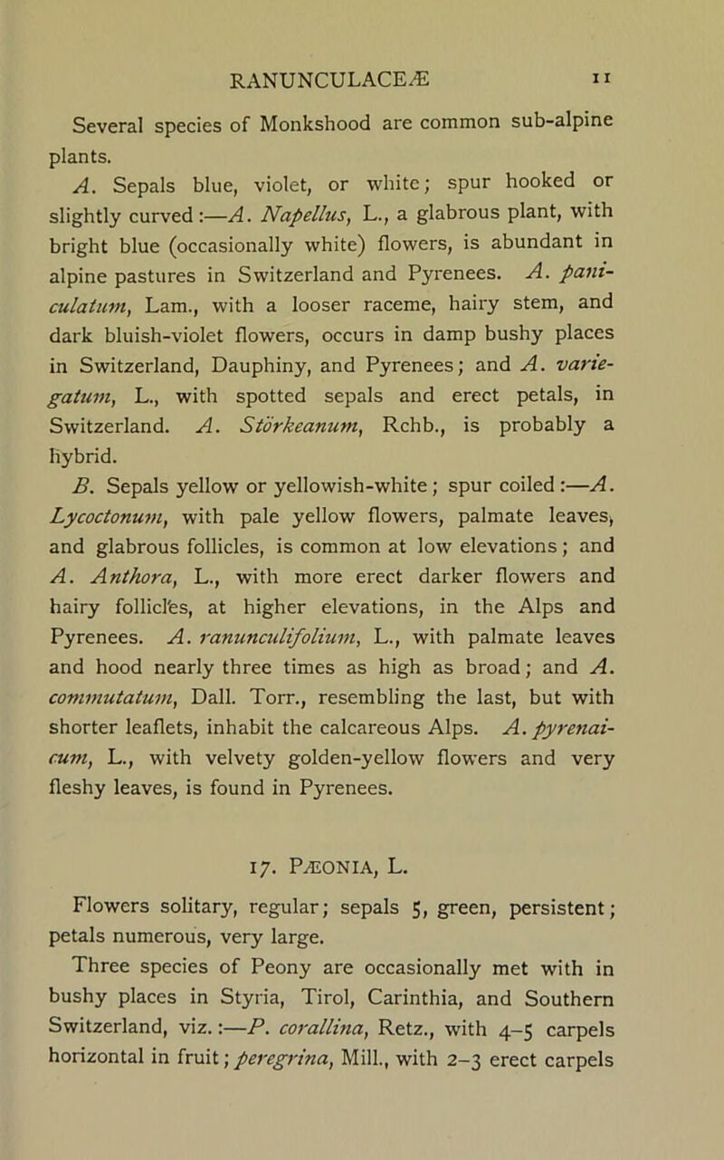 Several species of Monkshood are common sub-alpine plants. A. Sepals blue, violet, or white; spur hooked or slightly curved :—A. Napellus, L., a glabrous plant, with bright blue (occasionally white) flowers, is abundant in alpine pastures in Switzerland and Pyrenees. A. pam- culatum, Lam., with a looser raceme, hairy stem, and dark bluish-violet flowers, occurs in damp bushy places in Switzerland, Dauphiny, and Pyrenees; and A. varie- gatum, L., with spotted sepals and erect petals, in Switzerland. A. Storkeamim, Rchb., is probably a hybrid. B. Sepals yellow or yellowish-white; spur coiled :—A. Lycoctonum, with pale yellow flowers, palmate leaves* and glabrous follicles, is common at low elevations; and A. Anthora, L., with more erect darker flowers and hairy follicl'es, at higher elevations, in the Alps and Pyrenees. A. ranunculifolium, L., with palmate leaves and hood nearly three times as high as broad; and A. comrnutatum, Dali. Torn, resembling the last, but with shorter leaflets, inhabit the calcareous Alps. A. pyrenai- cunt, L., with velvety golden-yellow flowers and very fleshy leaves, is found in Pyrenees. 17. PALONIA, L. Flowers solitary, regular; sepals 5, green, persistent; petals numerous, very large. Three species of Peony are occasionally met with in bushy places in Styria, Tirol, Carinthia, and Southern Switzerland, viz.:—P. corallina, Retz., with 4-5 carpels horizontal in fruit; peregrina, Mill., with 2-3 erect carpels