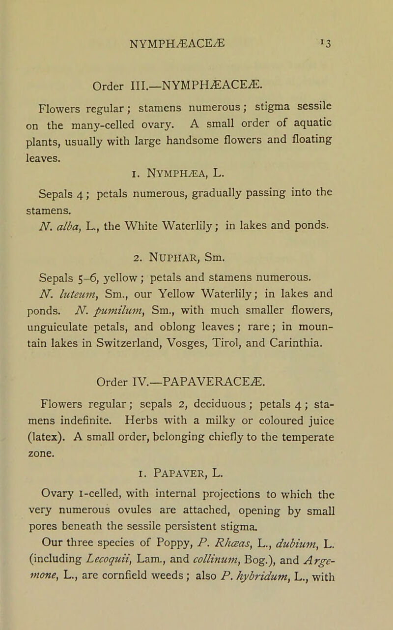 NYMPH^ACE^E Order III.—NYMPH^EACE^E. Flowers regular; stamens numerous; stigma sessile on the many-celled ovary. A small order of aquatic plants, usually with large handsome flowers and floating leaves. 1. Nymphaja, L. Sepals 4; petals numerous, gradually passing into the stamens. N. alba, L., the White Waterlily; in lakes and ponds. 2. NUPHAR, Sm. Sepals 5-6, yellow; petals and stamens numerous. N. luteum, Sm., our Yellow Waterlily; in lakes and ponds. N. pumilum, Sm., with much smaller flowers, unguiculate petals, and oblong leaves; rare; in moun- tain lakes in Switzerland, Vosges, Tirol, and Carinthia. Order IV.—PAPAVERACEAL Flowers regular; sepals 2, deciduous ; petals 4 ; sta- mens indefinite. Herbs with a milky or coloured juice (latex). A small order, belonging chiefly to the temperate zone. 1. PAPAVER, L. Ovary i-celled, with internal projections to which the very numerous ovules are attached, opening by small pores beneath the sessile persistent stigma. Our three species of Poppy, P. RJiceas, L., dubium, L. (including Lecoquii, Lam., and collhium, Bog.), and Arge- wone, L., are cornfield weeds; also P. hybridum, L., with