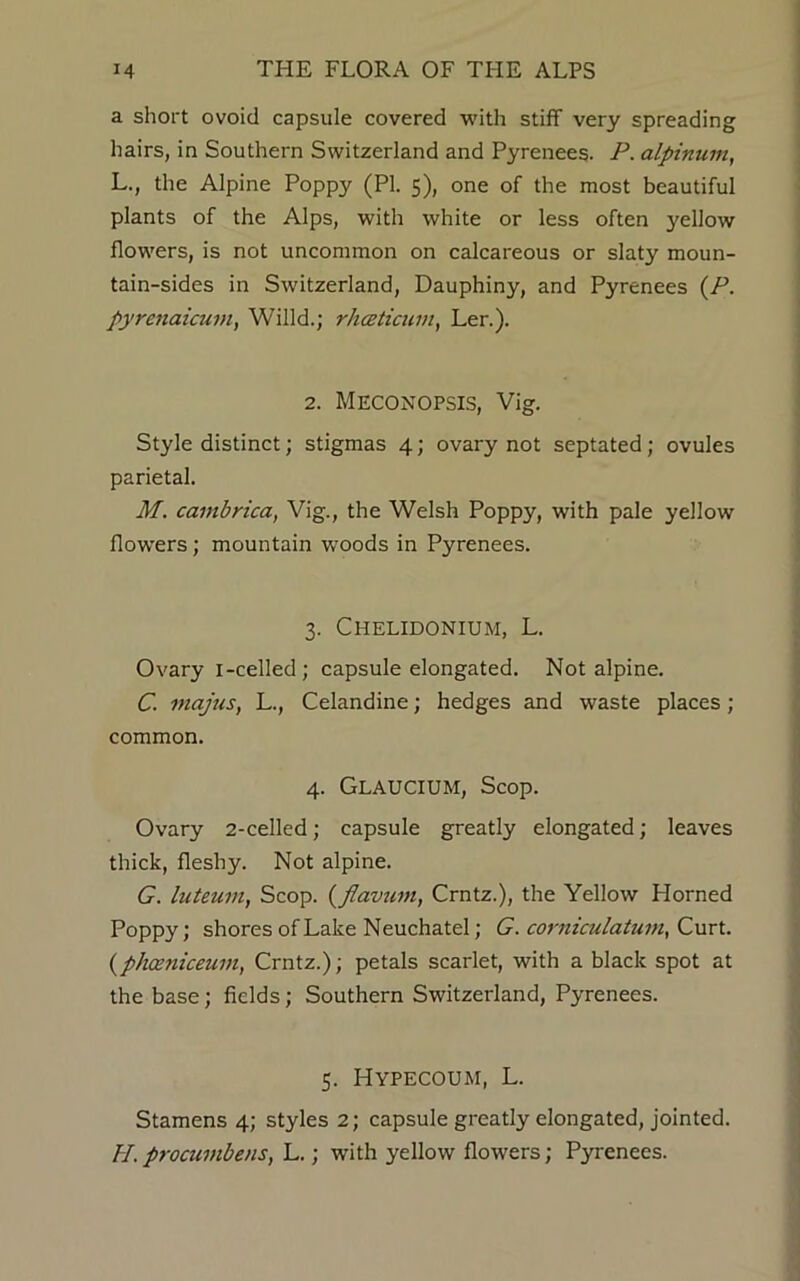 a short ovoid capsule covered with stiff very spreading hairs, in Southern Switzerland and Pyrenees. P. alpinum, L., the Alpine Poppy (PI. 5), one of the most beautiful plants of the Alps, with white or less often yellow flowers, is not uncommon on calcareous or slaty moun- tain-sides in Switzerland, Dauphiny, and Pyrenees (P. pyrenaicum, Willd.; rhceticum, Ler.). 2. Meconopsis, Vig. Style distinct; stigmas 4; ovary not septated; ovules parietal. M. cambrica, Vig., the Welsh Poppy, with pale yellow flowers; mountain woods in Pyrenees. 3. CHELIDONIUM, L. Ovary i-celled; capsule elongated. Not alpine. C. majus, L., Celandine; hedges and waste places; common. 4. Glaucium, Scop. Ovary 2-celled; capsule greatly elongated; leaves thick, fleshy. Not alpine. G. hiteum, Scop. (flavum, Crntz.), the Yellow Horned Poppy; shores of Lake Neuchatel; G. corniculatum, C urt. (phceniceian, Crntz.); petals scarlet, with a black spot at the base; fields; Southern Switzerland, Pyrenees. 5. HYPECOUM, L. Stamens 4; styles 2; capsule greatly elongated, jointed. II. procumbens, L.; with yellow flowers; Pyrenees.