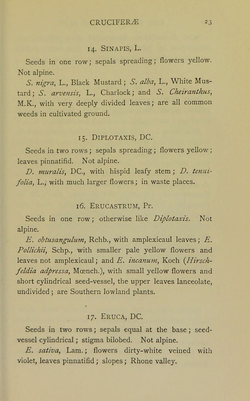 14. SlNAPIS, L. Seeds in one row; sepals spreading; flowers yellow. Not alpine. 5. nigra, L., Black Mustard; 5. alba, L., White Mus- tard; S. arvensis, L., Charlock; and Cheiranlhus, M.K., with very deeply divided leaves; are all common weeds in cultivated ground. 15. DlPLOTAXIS, DC. Seeds in two rows ; sepals spreading; flowers yellow ; leaves pinnatifid. Not alpine. D. muralis, DC., with hispid leafy stem; D. tenui- folia, L., with much larger flowers; in waste places. 16. Erucastrum, Pr. Seeds in one row; otherwise like Diplotaxis. Not alpine. E. obtusangulum, Rchb., with amplexicaul leaves; E. Pollichii, Schp., with smaller pale yellow flowers and leaves not amplexicaul; and E. incanuin, Koch (Hirsch- feldia adpressa, Moench.), with small yellow flowers and short cylindrical seed-vessel, the upper leaves lanceolate, undivided ; are Southern lowland plants. 17. Eruca, DC. Seeds in two rows; sepals equal at the base; seed- vessel cylindrical; stigma bilobed. Not alpine. E. sativa, Lam.; flowers dirty-white veined with violet, leaves pinnatifid; slopes; Rhone valley.