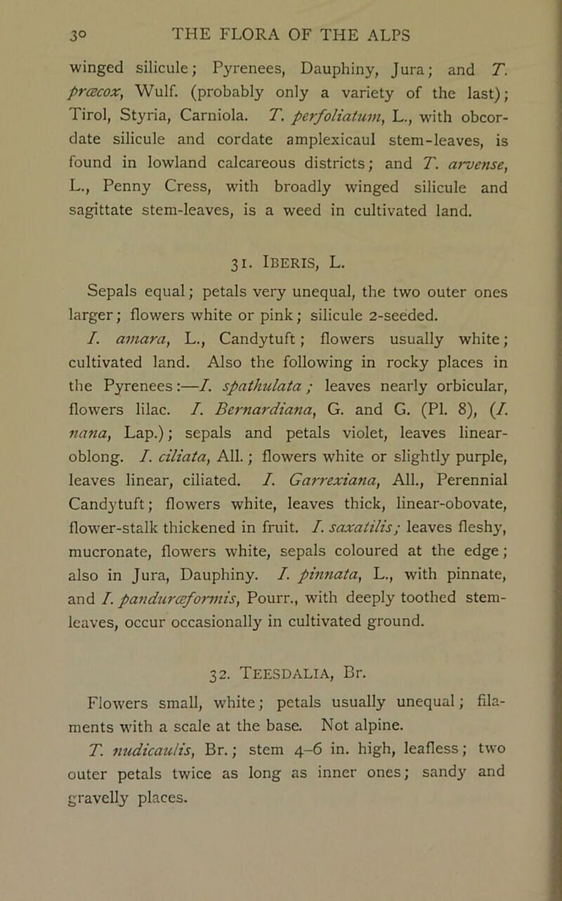 winged silicule; Pyrenees, Dauphiny, Jura; and T. prcecox, Wulf. (probably only a variety of the last); Tirol, Styria, Carniola. T. perfoliatum, L., with obcor- date silicule and cordate amplexicaul stem-leaves, is found in lowland calcareous districts; and T. arvense, L., Penny Cress, with broadly winged silicule and sagittate stem-leaves, is a weed in cultivated land. 31. IBERIS, L. Sepals equal; petals very unequal, the two outer ones larger; flowers white or pink; silicule 2-seeded. I. amara, L., Candytuft; flowers usually white; cultivated land. Also the following in rocky places in the Pyrenees :—7. spathulata ; leaves nearly orbicular, flowers lilac. 7. Bernardiana, G. and G. (PI. 8), (7. nana, Lap.); sepals and petals violet, leaves linear- oblong. 7. ciliata, All.; flowers white or slightly purple, leaves linear, ciliated. 7. Garrexiana, All., Perennial Candytuft; flowers white, leaves thick, linear-obovate, flower-stalk thickened in fruit. 7. saxalilis; leaves fleshy, mucronate, flowers white, sepals coloured at the edge; also in Jura, Dauphiny. 7. pinnata, L., with pinnate, and 7. panduraformis, Pourr., with deeply toothed stem- leaves, occur occasionally in cultivated ground. 32. TEESDALIA, Br. Flowers small, white; petals usually unequal; fila- ments with a scale at the base. Not alpine. T. nudicaulis, Br.; stem 4-6 in. high, leafless; two outer petals twice as long as inner ones; sandy and gravelly places.