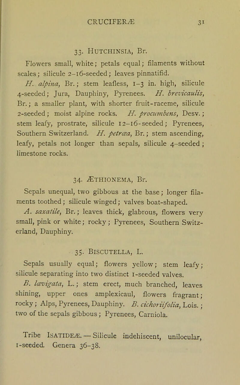 33. Hutchinsia, Br. Flowers small, white; petals equal; filaments without scales; silicule 2-16-seeded; leaves pinnatifid. H. alpina, Br.; stem leafless, 1-3 in. high, silicule 4-seeded; Jura, Dauphiny, Pyrenees. H. brevicaulis, Br.; a smaller plant, with shorter fruit-raceme, silicule 2-seeded ; moist alpine rocks. H. procumbens, Desv. ; stem leafy, prostrate, silicule 12-16-seeded; Pyrenees, Southern Switzerland. H. petrcea, Br.; stem ascending, leaf}', petals not longer than sepals, silicule 4-seeded ; limestone rocks. 34. iETHIONEMA, Br. Sepals unequal, two gibbous at the base; longer fila- ments toothed ; silicule winged; valves boat-shaped. A. saxatile, Br.; leaves thick, glabrous, flowers very small, pink or white; rocky ; Pyrenees, Southern Switz- erland, Dauphiny. 35. BlSCUTELLA, L. Sepals usually equal; flowers yellow; stem leafy; silicule separating into two distinct I-seeded valves. B. Icevigata, L.; stem erect, much branched, leaves shining, upper ones amplexicaul, flowers fragrant ; rocky; Alps, Pyrenees, Dauphiny. B. cichoriifolia, Lois. ; two of the sepals gibbous ; Pyrenees, Carniola. Tribe IsatidEyE. — Silicule indehiscent, unilocular, i-seeded. Genera 36-38.