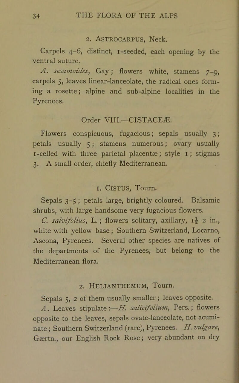 2. Astrocarpus, Neck. Carpels 4-6, distinct, 1-seeded, each opening by the ventral suture. A. sesamoides, Gay; flowers white, stamens 7-9, carpels 5, leaves linear-lanceolate, the radical ones form- ing a rosette; alpine and sub-alpine localities in the Pyrenees. Order VIII.—CISTACEiE. Flowers conspicuous, fugacious; sepals usually 3; petals usually 5; stamens numerous; ovary usually I-celled with three parietal placentae; style 1; stigmas 3. A small order, chiefly Mediterranean. I. ClSTUS, Tourn. Sepals 3-5 ; petals large, brightly coloured. Balsamic shrubs, with large handsome very fugacious flowers. C. salvifolius, L.; flowers solitary, axillary, 1J-2 in., white with yellow base; Southern Switzerland, Locarno, Ascona, Pyrenees. Several other species are natives of the departments of the Pyrenees, but belong to the Mediterranean flora. 2. HELIANTHEMUM, Tourn. Sepals 5, 2 of them usually smaller; leaves opposite. A. Leaves stipulate:—H. salicifolium, Pers.; flowers opposite to the leaves, sepals ovate-lanceolate, not acumi- nate ; Southern Switzerland (rare), Pyrenees. H. vulgare, Gaertn., our English Rock Rose; very abundant on dry