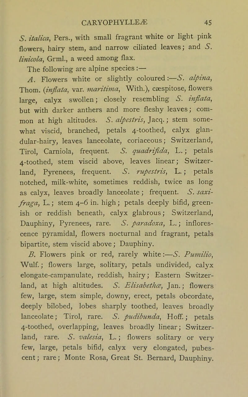 5. italica, Pers., with small fragrant white or light pink flowers, hairy stem, and narrow ciliated leaves; and linicola, Grml., a weed among flax. The following are alpine species :— A. Flowers white or slightly coloured:—5. alpina, Thom. (inflata, var. viaritima, With.), caespitose, flowers large, calyx swollen; closely resembling S. inflata, but with darker anthers and more fleshy leaves; com- mon at high altitudes. S. alpestris, Jacq.; stem some- what viscid, branched, petals 4-toothed, calyx glan- dular-hairy, leaves lanceolate, coriaceous; Switzerland, Tirol, Carniola, frequent. S. quadrifida, L.; petals 4-toothed, stem viscid above, leaves linear; Switzer- land, Pyrenees, frequent. 6. rupestris, L. ; petals notched, milk-white, sometimes reddish, twice as long as calyx, leaves broadly lanceolate; frequent. 6“. saxi- fraga, L.; stem 4-6 in. high ; petals deeply bifid, green- ish or reddish beneath, calyx glabrous; Switzerland, Dauphiny, Pyrenees, rare. 6'. paradoxa, L.; inflores- cence pyramidal, flowers nocturnal and fragrant, petals bipartite, stem viscid above; Dauphiny. B. Flowers pink or red, rarely white :—5. Pumilio, Wulf.; flowers large, solitary, petals undivided, calyx elongate-campanulate, reddish, hairy; Eastern Switzer- land, at high altitudes. .S'. Elisabethce, Jan.; flowers few, large, stem simple, downy, erect, petals obcordate, deeply bilobed, lobes sharply toothed, leaves broadly lanceolate; Tirol, rare. 5'. pudibunda, Hoff.; petals 4-toothed, overlapping, leaves broadly linear; Switzer- land, rare. .S', valesia, L.; flowers solitary or very few, large, petals bifid, calyx very elongated, pubes- cent ; rare; Monte Rosa, Great St. Bernard, Dauphiny.