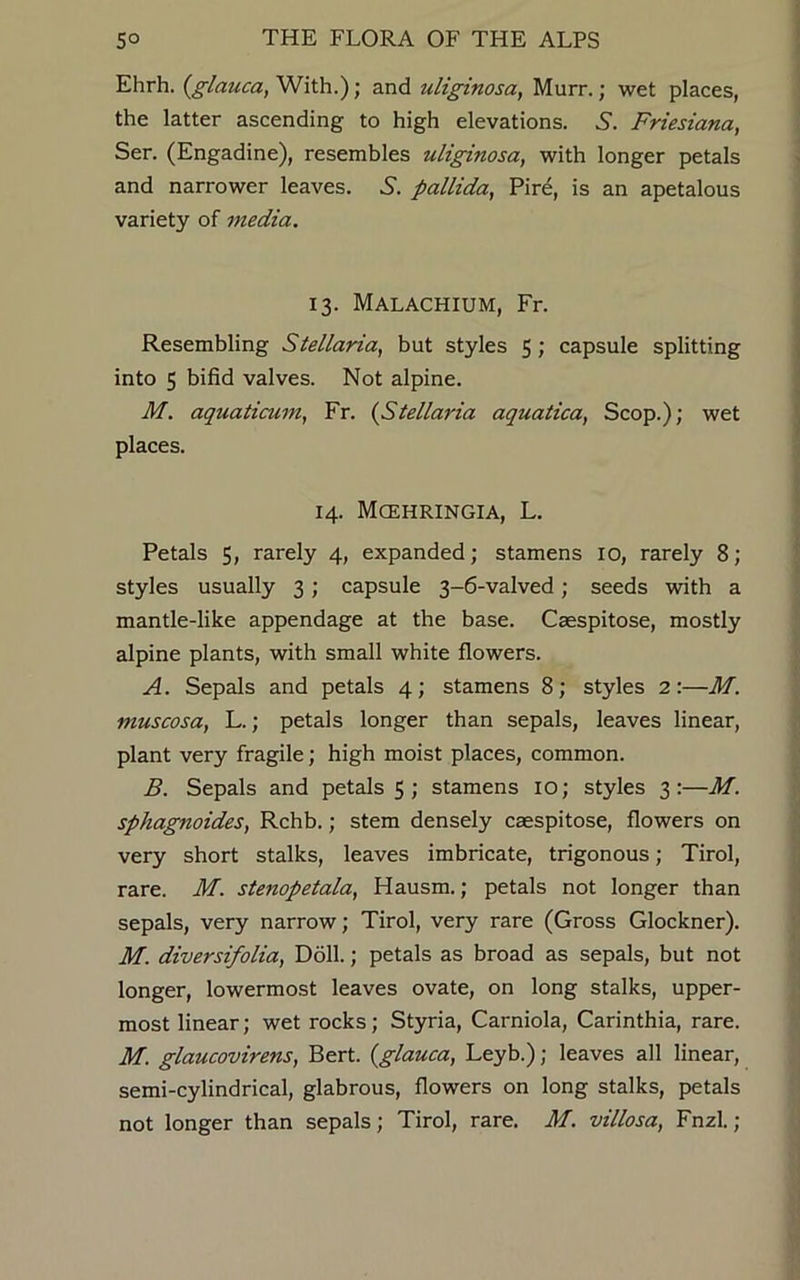 Ehrh. (glauca, With.); and uliginosa, Murr.; wet places, the latter ascending to high elevations. S. Friesiana, Ser. (Engadine), resembles uliginosa, with longer petals and narrower leaves. 6. pallida, Pire, is an apetalous variety of media. 13. Malachium, Fr. Resembling Slellaria, but styles 5 ; capsule splitting into 5 bifid valves. Not alpine. M. aquaticum, Fr. (Stellaria aquatica, Scop.); wet places. 14. Mcehringia, L. Petals 5, rarely 4, expanded; stamens 10, rarely 8; styles usually 3; capsule 3-6-valved; seeds with a mantle-like appendage at the base. Caespitose, mostly alpine plants, with small white flowers. A. Sepals and petals 4; stamens 8; styles 2:—M. muscosa, L.; petals longer than sepals, leaves linear, plant very fragile; high moist places, common. B. Sepals and petals 5 ; stamens 10; styles 3:—M. sphagnoides, Rchb.; stem densely caespitose, flowers on very short stalks, leaves imbricate, trigonous; Tirol, rare. M. stenopetala, Hausm.; petals not longer than sepals, very narrow; Tirol, very rare (Gross Glockner). M. diversifolia, Doll.; petals as broad as sepals, but not longer, lowermost leaves ovate, on long stalks, upper- most linear; wet rocks; Styria, Carniola, Carinthia, rare. M. glaucovirens, Bert, (glauca, Leyb.); leaves all linear, semi-cylindrical, glabrous, flowers on long stalks, petals not longer than sepals; Tirol, rare. M. villosa, Fnzl.;