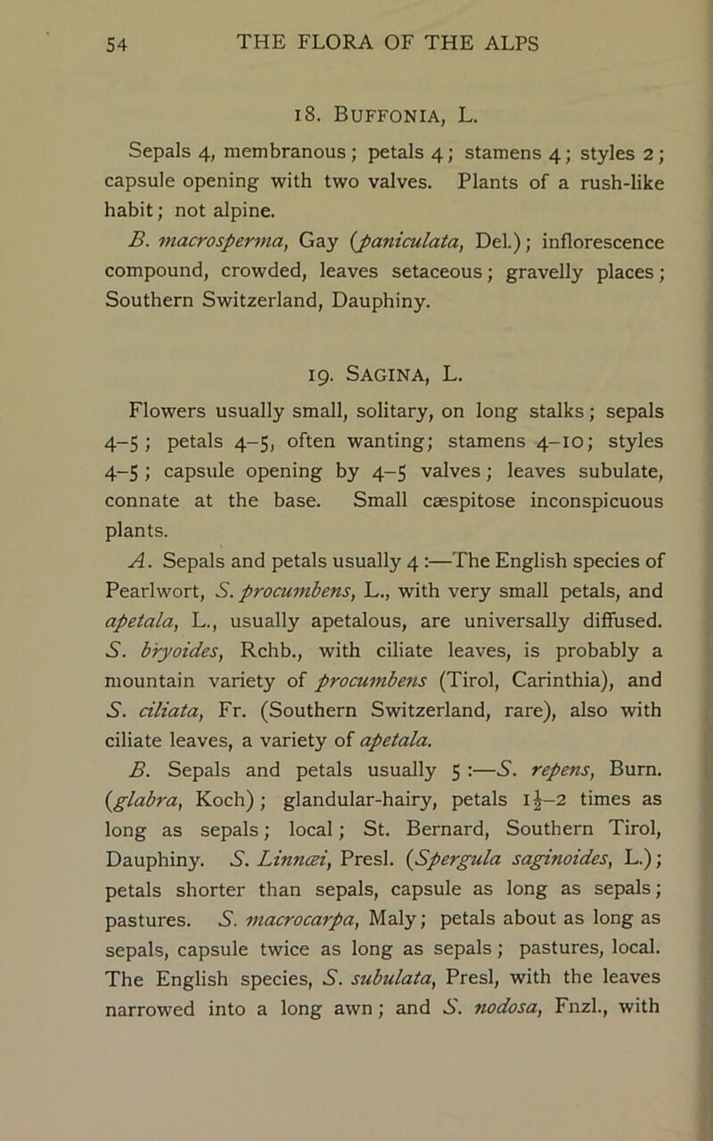 18. Buffonia, L. Sepals 4, membranous ; petals 4; stamens 4; styles 2 ; capsule opening with two valves. Plants of a rush-like habit; not alpine. B. macrosperma, Gay {paniculata, Del.); inflorescence compound, crowded, leaves setaceous; gravelly places; Southern Switzerland, Dauphiny. 19. S AGIN A, L. Flowers usually small, solitary, on long stalks; sepals 4—5 ; petals 4-5, often wanting; stamens 4-10; styles 4-5 ; capsule opening by 4-5 valves; leaves subulate, connate at the base. Small caespitose inconspicuous plants. A. Sepals and petals usually 4 :—The English species of Pearlwort, S. procumbens, L., with very small petals, and apetala, L., usually apetalous, are universally diffused. S', bryoides, Rchb., with ciliate leaves, is probably a mountain variety of procumbens (Tirol, Carinthia), and S', ciliata, Fr. (Southern Switzerland, rare), also with ciliate leaves, a variety of apetala. B. Sepals and petals usually 5 :—S. repens, Burn. (glabra, Koch); glandular-hairy, petals i|-2 times as long as sepals; local; St. Bernard, Southern Tirol, Dauphiny. S. Linncei, Presl. (Spergula saginoides, L.); petals shorter than sepals, capsule as long as sepals; pastures. 5. macrocaipa, Maly; petals about as long as sepals, capsule twice as long as sepals; pastures, local. The English species, S. subulata, Presl, with the leaves narrowed into a long awn; and A'. nodosa, Fnzl., with