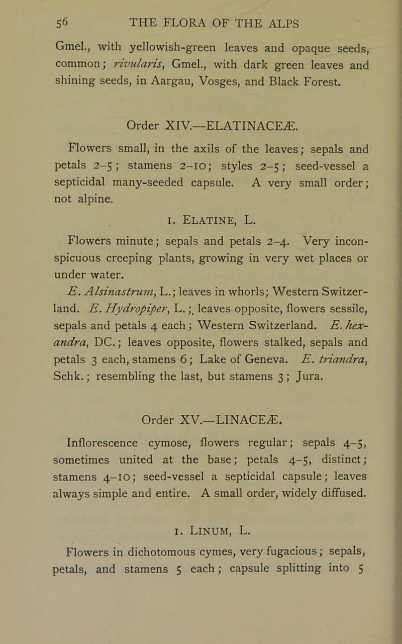 Gmel., with yellowish-green leaves and opaque seeds, common; nvularis, Gmel., with dark green leaves and shining seeds, in Aargau, Vosges, and Black Forest. Order XIV.—ELATINACEiE. Flowers small, in the axils of the leaves; sepals and petals 2-5; stamens 2-IO; styles 2-5; seed-vessel a septicidal many-seeded capsule. A very small order; not alpine. 1. Elatine, L. Flowers minute; sepals and petals 2-4. Very incon- spicuous creeping plants, growing in very wet places or under water. E. Alsinastrum, L.; leaves in whorls; Western Switzer- land. E. Hydropiper, L.;, leaves opposite, flowers sessile, sepals and petals 4 each; Western Switzerland. E. hex- andra, DC.; leaves opposite, flowers stalked, sepals and petals 3 each, stamens 6; Lake of Geneva. E. triandra, Schk.; resembling the last, but stamens 3; Jura. Order XV.—LINACEAL Inflorescence cymose, flowers regular; sepals 4-5, sometimes united at the base; petals 4-5, distinct; stamens 4-10; seed-vessel a septicidal capsule; leaves always simple and entire. A small order, widely diffused. 1. LlNUM, L. Flowers in dichotomous cymes, very fugacious; sepals, petals, and stamens 5 each; capsule splitting into 5