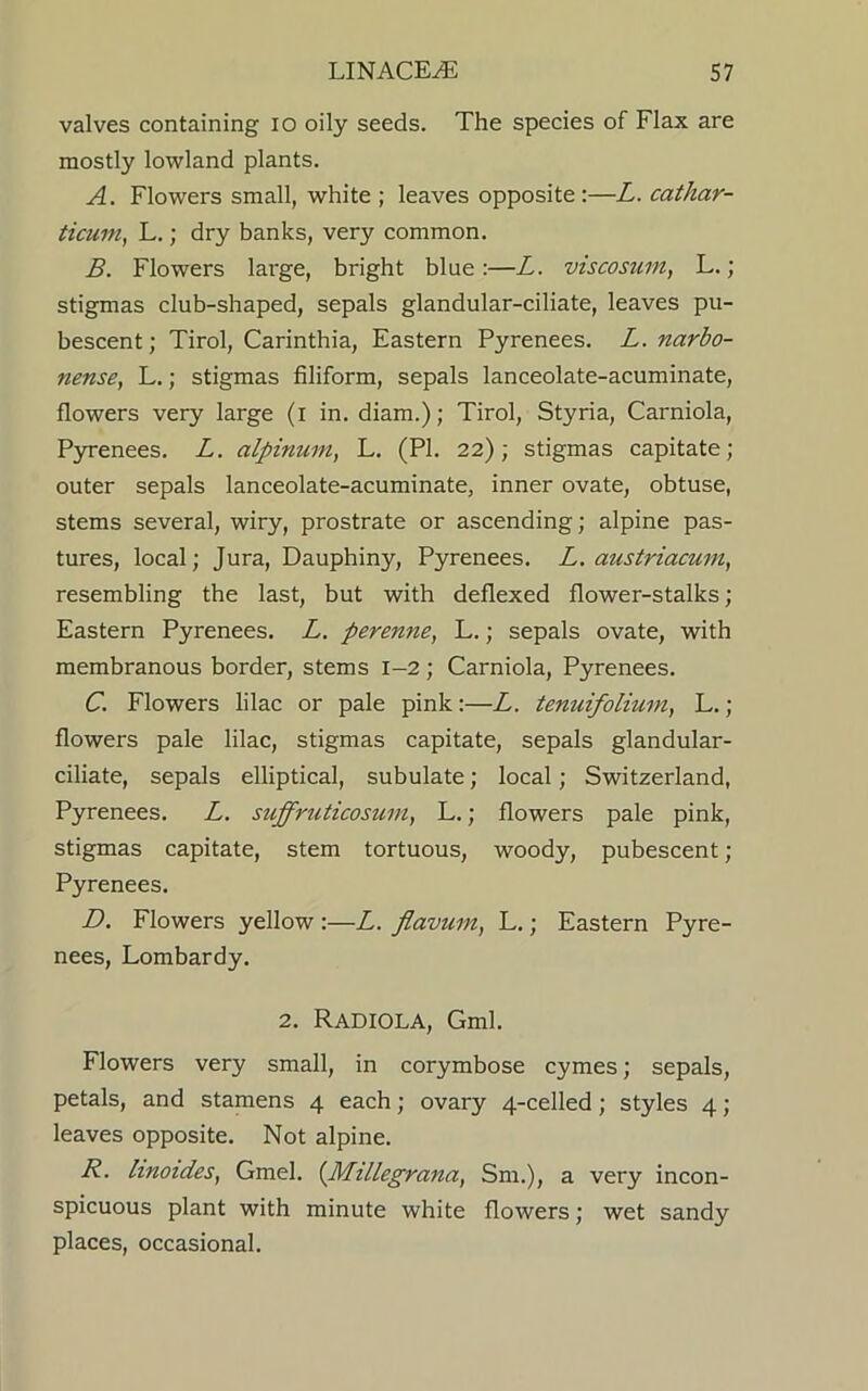 valves containing io oily seeds. The species of Flax are mostly lowland plants. A. Flowers small, white ; leaves opposite :—L. cathar- ticum, L.; dry banks, very common. B. Flowers large, bright blue:—L. viscosum, L.; stigmas club-shaped, sepals glandular-ciliate, leaves pu- bescent; Tirol, Carinthia, Eastern Pyrenees. L. narbo- nense, L.; stigmas filiform, sepals lanceolate-acuminate, flowers very large (i in. diam.); Tirol, Styria, Carniola, Pyrenees. L. alpinum, L. (PI. 22); stigmas capitate; outer sepals lanceolate-acuminate, inner ovate, obtuse, stems several, wiry, prostrate or ascending; alpine pas- tures, local; Jura, Dauphiny, Pyrenees. L. austriacmn, resembling the last, but with deflexed flower-stalks; Eastern Pyrenees. L. perenne, L.; sepals ovate, with membranous border, stems 1-2; Carniola, Pyrenees. C. Flowers lilac or pale pink:—L. tenuifolium, L. ; flowers pale lilac, stigmas capitate, sepals glandular- ciliate, sepals elliptical, subulate; local; Switzerland, Pyrenees. L. suffriiticosum, L.; flowers pale pink, stigmas capitate, stem tortuous, woody, pubescent ; Pyrenees. D. Flowers yellow :—L. flavum, L.; Eastern Pyre- nees, Lombardy. 2. Radiola, Gml. Flowers very small, in corymbose cymes; sepals, petals, and stamens 4 each; ovary 4-celled ; styles 4; leaves opposite. Not alpine. R. hnoides, Gmel. (Millegrana, Sm.), a very incon- spicuous plant with minute white flowers; wet sandy places, occasional.